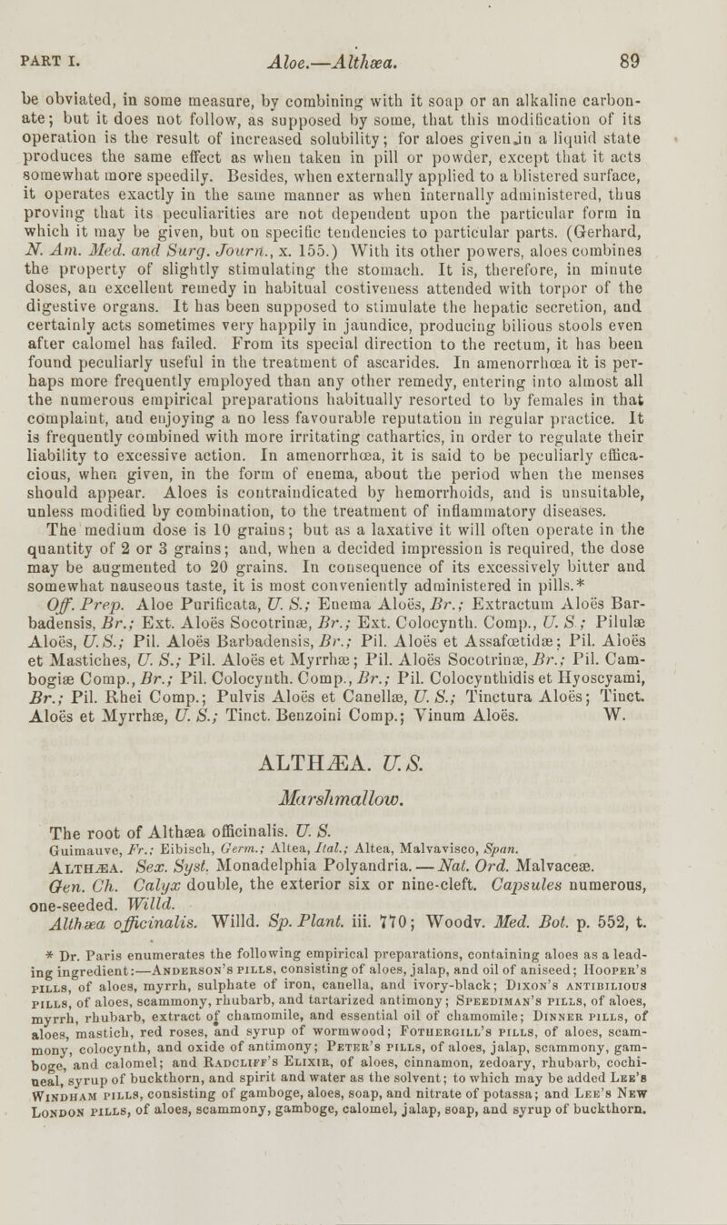 be obviated, in some measure, by combining with it soap or an alkaline carbon- ate; but it does not follow, as supposed by some, that this modification of its operation is the result of increased solubility; for aloes givenjn a liquid state produces the same effect as when taken in pill or powder, except that it acts somewhat more speedily. Besides, when externally applied to a blistered surface, it operates exactly in the same manner as when internally administered, thus proving that its peculiarities are not dependent upon the particular form in which it may be given, but on specific tendencies to particular parts. (Gerhard, N. Am. Med. and Surg. Journ., x. 155.) With its other powers, aloes combines the property of slightly stimulating the stomach. It is, therefore, in minute doses, an excellent remedy in habitual costiveness attended with torpor of the digestive organs. It has been supposed to stimulate the hepatic secretion, and certainly acts sometimes very happily in jaundice, producing bilious stools even after calomel has failed. From its special direction to the rectum, it has been found peculiarly useful in the treatment of ascarides. In araenorrhcea it is per- haps more frequently employed than any other remedy, entering into almost all the numerous empirical preparations habitually resorted to by females in that complaint, and enjoying a no less favourable reputation in regular practice. It is frequently combined with more irritating cathartics, in order to regulate their liability to excessive action. In amenorrhcea, it is said to be peculiarly effica- cious, when given, in the form of enema, about the period when the menses should appear. Aloes is contraindicated by hemorrhoids, and is unsuitable, unless modified by combination, to the treatment of inflammatory diseases. The medium dose is 10 grains; but as a laxative it will often operate in the quantity of 2 or 3 grains; and, when a decided impression is required, the dose may be augmented to 20 grains. In consequence of its excessively bitter and somewhat nauseous taste, it is most conveniently administered in pills.* Off. Prep. Aloe Purificata, U. S.; Enema Aloes, Br.; Extractum Aloes Bar- badensis, Br.; Ext. Aloes Socotrinae, Br.; Ext. Colocynth. Comp., U. S.; Pilulae Aloes, U.S.; Pil. Aloe3 Barbadensis, Br.; Pil. Aloes et Assafcetidae; Pil. Aloes et Mastiches, U. S.; Pil. Aloes et Myrrhae; Pil. Aloes Socotrinae, Br.; Pil. Cam- bogiae Comp., Br.; Pil. Colocynth. Comp., Br.; Pil. Colocyuthidis et Hyoscyami, Br.; Pil. Rhei Comp.; Pulvis Aloes et Canellae, U.S.; Tinctura Aloes; Tinct. Aloes et Myrrhae, U S.; Tinct. Benzoini Comp.; Yinum Aloes. W. ALTH^A. U.S. Marslimallow. The root of Althaea officinalis. U. S. Guimauve, Fr.; Eibisch, Germ.; Altea, Ital.; Altea, Malvavisco, Span. Althaea. Sex. SysL Monadelphia Polyandria. — Nat. Ord. Malvaceae. Gen. Ch. Calyx double, the exterior six or nine-cleft. Capsules numerous, one-seeded. Willd. Althsea officinalis. Willd. Sp. Plant, iii. 170; Woodv. Med. Bot. p. 552, t. * Dr. Paris enumerates the following empirical preparations, containing aloes as a lead- ing ingredient:—Anderson's pills, consisting of aloes, jalap, and oil of aniseed; Hooper's pills, of aloes, myrrh, sulphate of iron, canella, and ivory-black; Dixon's antibilious pills, of aloes, scammony, rhubarb, and tartarized antimony; Speediman's pills, of aloes, myrrh, rhubarb, extract of chamomile, and essential oil of chamomile; Dinner pills, of aloes, mastich, red roses, and syrup of wormwood; Fotuergill's pills, of aloes, scam- mony, colocynth, and oxide of antimony; Peter's pills, of aloes, jalap, scammony, gam- boge, and calomel; and Radcliff's Elixir, of aloes, cinnamon, zedoary, rhubarb, cochi- neal syrup of buckthorn, and spirit and water as the solvent; to which may be added Lee's Windham pills, consisting of gamboge, aloes, soap, and nitrate of potassa; and Lee's New London pills, of aloes, scammony, gamboge, calomel, jalap, soap, and syrup of buckthorn.