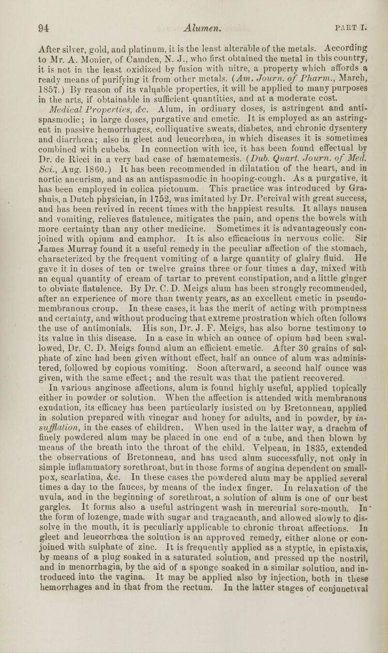 After silver, gold, and platinum, it is the least alterable of the metals. According to Mr. A. Monier, of Camden, N. J., who first obtained the metal in this country, it is not in the least oxidized by fusion with nitre, a property which affords a ready means of purifying it from other metals. (Am. Journ. of Pharm., March, 1857.) By reason of its valuable properties, it will be applied to many purposes in the arts, if obtainable in sufficient quantities, and at a moderate cost. Medical Properties, &c. Alum, in ordinary doses, is astringent and anti- spasmodic; in large doses, purgative and emetic. It is employed as an astring- ent in passive hemorrhages, colliquative sweats, diabetes, and chronic dysentery and diarrhoea; also in gleet and leucorrhcea, in which diseases it is sometimes combined with cubebs. In connection with ice, it has been found effectual by Dr. de Ricci in a very bad case of hsematemesis. (Dub. Quart. Journ. of Med. Sci., Aug. 1860.) It has been recommended in dilatation of the heart, and in aortic aneurism, and as an antispasmodic in hooping-cough. As a purgative, it has been employed in colica pictouum. This practice was introduced by Gra- shuis, a Dutch physician, in 1752, was imitated by Dr. Percival with great success, and has been revived in recent times with the happiest results. It allays nausea and vomiting, relieves flatulence, mitigates the pain, and opens the bowels with more certainty than any other medicine. Sometimes it is advantageously con- joined with opium and camphor. It is also efficacious in nervous colic. Sir James Murray found it a useful remedy in the peculiar affection of the stomach, characterized by the frequent vomiting of a large quantity of glairy fluid. He gave it in doses of ten or twelve grains three or four times a day, mixed with an equal quantity of cream of tartar to prevent constipation, and a little ginger to obviate flatulence. By Dr. C. D. Meigs alum has been strongly recommended, after an experience of more than twenty years, as an excellent emetic in pseudo- membranous croup. In these cases, it has the merit of acting with promptness and certainty, and without producing that extreme prostration which often follows the use of antimonials. His son, Dr. J. F. Meigs, has also borne testimony to its value in this disease. In a case in which an ounce of opium had been swal- lowed, Dr. C. D. Meigs found alum an efficient emetic. After 30 grains of sul- phate of zinc had been given without effect, half an ounce of alum was adminis- tered, followed by copious vomiting. Soon afterward, a second half ounce was given, with the same effect; and the result was that the patient recovered. In various anginose affections, alum is found highly useful, applied topically either in powder or solution. When the affection is attended with membranous exudation, its efficacy has been particularly insisted on by Bretonneau, applied in solution prepared with vinegar and honey for adults, and in powder, by in- sufflation, in the cases of children. When used in the latter way, a drachm of finely powdered alum may be placed in one end of a tube, and then blown by means of the breath into the throat of the child. Yelpeau, in 1835, extended the observations of Bretonneau, and has used alum successfully, not only in simple inflammatory sorethroat, but in those forms of angina dependent on small- pox, scarlatina, &c. In these cases the powdered alum may be applied several times a day to the fauces, by means of the index finger. In relaxation of the uvula, and in the beginning of sorethroat, a solution of alum is one of our best gargles. It forms also a useful astringent wash in mercurial sore-mouth. In the form of lozenge, made with sugar and tragacanth, and allowed slowly to dis- solve in the mouth, it is peculiarly applicable to chronic throat affections. In gleet and leueorrhoea the solution is an approved remedy, either alone or con- joined with sulphate of zinc. It is frequently applied as a styptic, in epistaxis, by means of a plug soaked in a saturated solution, and pressed up the nostril, and in menorrhagia, by the aid of a sponge soaked in a similar solution, and in- troduced into the vagina. It may be applied also by injection, both in these hemorrhages and in that from the rectum. In the latter stages of conjunctival