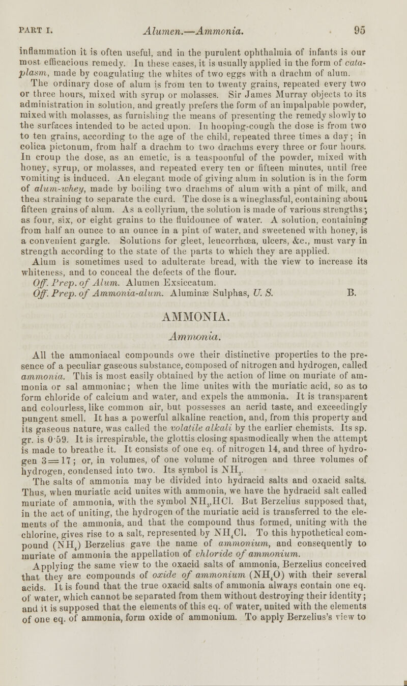 inflammation it is often useful, and in the purulent ophthalmia of infants is our most efficacious remedy. In these cases, it is usually applied in the form of cata- plasm, made by coagulating the whites of two eggs with a drachm of alum. The ordinary dose of alum is from ten to twenty grains, repeated every two or three hours, mixed with syrup or molasses. Sir James Murray objects to its administration in solution, and greatly prefers the form of an impalpable powder, mixed with molasses, as furnishing the means of presenting the remedy slowly to the surfaces intended to be acted upon. In hooping-cough the dose is from two to ten grains, according to the age of the child, repeated three times a day; in colica pictonum, from half a drachm to two drachms every three or four hours. In croup the dose, as an emetic, is a teaspoonful of the powder, mixed with honey, syrup, or molasses, and repeated every ten or fifteen minutes, until free vomiting is induced. An elegant mode of giving alum in solution is in the form of alum-whey, made by boiling two drachms of alum with a pint of milk, and theu straining to separate the curd. The dose is a wineglassful, containing about fifteen grains of alum. As a collyrium, the solution is made of various strengths', as four, six, or eight grains to the fluidounce of water. A solution, containing from half an ounce to an ounce in a pint of water, and sweetened with honey, is a convenient gargle. Solutions for gleet, leucorrhcea, ulcers, &c, must vary in strength according to the state of the parts to which they are applied. Alum is sometimes used to adulterate bread, with the view to increase its whiteness, and to conceal the defects of the flour. Off. Prep, of Alum. Alumen Exsiccatum. Off. Prep, of Ammonia-alum. Aluminae Sulphas, U. S. B. AMMONIA. Ammonia. All the ammoniacal compounds owe their distinctive properties to the pre- sence of a peculiar gaseous substance, composed of nitrogen and hydrogen, called ammonia. This is most easily obtained by the action of lime on muriate of am- monia or sal ammoniac; when the lime unites with the muriatic acid, so as to form chloride of calcium and water, and expels the ammonia. It is transparent and colourless, like common air, but possesses an acrid taste, and exceedingly pungent smell. It has a powerful alkaline reaction, and, from this property and its gaseous nature, was called the volatile alkali by the earlier chemists. Its sp. gr. is 059. It is irrespirable, the glottis closing spasmodically when the attempt is made to breathe it. It consists of one eq. of nitrogen 14, and three of hydro- gen 3=17; or, in volumes, of one volume of nitrogen and three volumes of hydrogen, condensed into two. Its symbol is NH3. The salts of ammonia may be divided into hydracid salts and oxacid salts. Thus, when muriatic acid unites with ammonia, we have the hydracid salt called muriate of ammonia, with the symbol NH3,HC1. But Berzelius supposed that, in the act of uniting, the hydrogen of the muriatic acid is transferred to the ele- ments of the ammonia, and that the compound thus formed, uniting with the chlorine, gives rise to a salt, represented by NH4C1. To this hypothetical com- pound (NH ) Berzelius gave the name of ammonium, and consequently to muriate of ammonia the appellation of chloride of ammonium. Applying the same view to the oxacid salts of ammonia, Berzelius conceived that they are compounds of oxide of ammonium (NH40) with their several acids. It is found that the true oxacid salts of ammonia always contain one eq. of water, which cannot be separated from them without destroying their identity; and it is supposed that the elements of this eq. of water, united with the elements of one eq. of ammonia, form oxide of ammonium. To apply Berzelius's view to