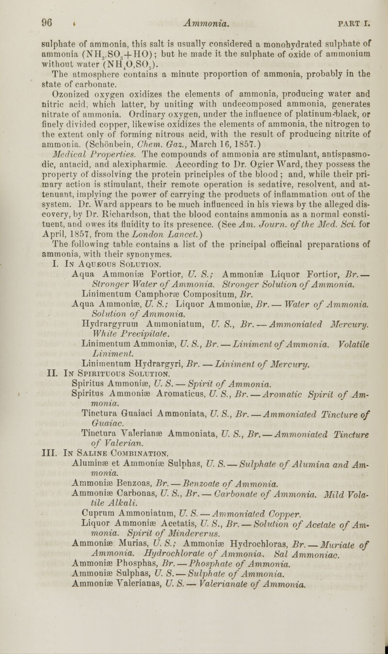 sulphate of ammonia, this salt is usually considered a monohydrated sulphate of ammonia (NH3,S03+HO); but he made it the sulphate of oxide of ammonium without water (NH40,S03). The atmosphere contains a minute proportion of ammonia, probably in the state of carbonate. Ozonized oxygen oxidizes the elements of ammonia, producing water and nitric acid, which latter, by uniting with undecomposed ammonia, generates nitrate of ammonia. Ordinary oxygen, under the influence of platinum-black, or finely divided copper, likewise oxidizes the elements of ammonia, the nitrogen to the extent only of forming nitrous acid, with the result of producing nitrite of ammonia. (Schonbein, Chem. Gaz., March 16, 1857.) Medical Properties. The compounds of ammonia are stimulant, antispasmo- dic, antacid, and alexipharmic. According to Dr. Ogier Ward, they possess the property of dissolving the protein principles of the blood; and, while their pri- mary action is stimulant, their remote operation is sedative, resolvent, and at- tenuant, implying the power of carrying the products of inflammation out of the system. Dr. Ward appears to be much influenced in his views by the alleged dis- covery, by Dr. Richardson, that the blood contains ammonia as a normal consti- tuent, and owes its fluidity to its presence. (See Am. Journ. of the Med. Sri. for April, 1857, from the London Lancet.) The following table contains a list of the principal officinal preparations of ammonia, with their synonymes. I. In Aqueous Solution. Aqua Ammonia? Fortior, U. S.; Ammonia? Liquor Fortior, Br.— Stronger Water of Ammonia. Stronger Solution of Ammonia. Linimentum Camphora? Compositum, Br. Aqua Ammonia?, U. S.; Liquor Ammonia?, Br.— Water of Ammonia. Solution of Ammonia. Hydrargyrum Ammoniatum, U.S., Br. — Ammoniated Mercury. White Precipitate. Linimentum Ammonia?, U. S., Br. —Liniment of Ammonia. Volatile Liniment. Linimentum Hydrargyri, Br. —Liniment of Mercury. II. In Spirituous Solution. Spiritus Ammonia?, U. S. — Spirit of Ammonia. Spiritus Ammonia? Aromaticus, U. S., Br.—Aromatic Spirit of Am- monia. Tinctura Guaiaci Ammoniata, U. S., Br.—Ammoniated Tincture of Guaiac. Tinctura Valeriana? Ammoniata, U. S., Br. — Ammoniated Tincture of Valerian. III. In Saline Combination. Alumina? et Ammonia? Sulphas, U. S. — Sulphate of Alumina and Am- monia. Ammonia? Benzoas, Br.—Benzoale of Ammonia. Ammonia? Carbonas, U. S., Br. —Carbonate of Ammonia. Mild Vola- tile Alkali. Cuprum Ammoniatum, U. S.—Ammoniated Copper. Liquor Ammonia? Acetatis, U. S., Br. —Solution of Acetate of Am- monia. Spirit of Mindererus. Ammonia? Murias, U.S.; Ammonia? Hydrochloras, Br. — Muriate of Ammonia. Hydrochlorate of Ammonia. Sal Ammoniac. Ammonia? Phosphas, Br. — Phosphate of Ammonia. Ammonia? Sulphas, U. S. — Sulphate of Ammonia. Ammonia? Yalerianas, U. S.— Valerianate of Ammonia.