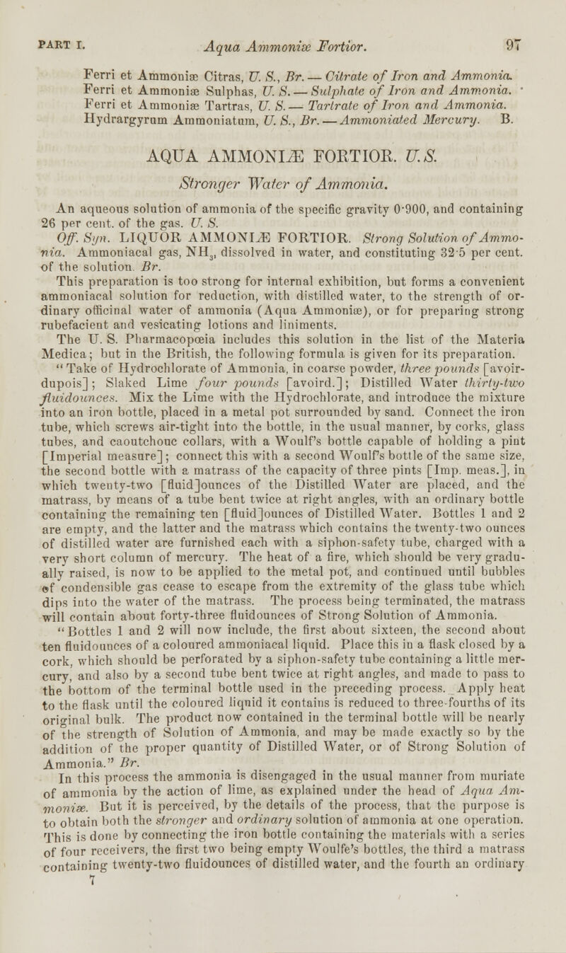 Ferri et Ammoniae Citras, U. S., Br.— Citrate of Iron and Ammonia. Ferri et Ammoniae Sulphas, U. S.— Sulphate of Iron and Ammonia. ' Ferri et Ammonias Tartras, U. S.— Tartrate of Iron and Ammonia. Hydrargyrum Ammoniatam, U. S., Br. — Ammoniated Mercury. B. AQUA AMMONITE FORTIOR. U.S. Stronger Water of Ammonia. An aqueous solution of ammonia of the specific gravity 0900, and containing 26 per cent, of the gas. U. S. Of. S>jn. LIQUOR AMMONITE FORTIOR. Strong Solution of Ammo- nia. Ammoniacal gas, NH3, dissolved in water, and constituting 325 per cent, of the solution. Br. This preparation is too strong for internal exhibition, but forms a convenient ammoniacal solution for reduction, with distilled water, to the strength of or- dinary officinal water of ammonia (Aqua Ammoniae), or for preparing strong rubefacient and vesicating lotions and liniments. The TJ. S. Pharmacopoeia includes this solution in the list of the Materia Medica; but in the British, the following formula is given for its preparation.  Take of Hydrochlorate of Ammonia, in coarse powder, three pounds [avoir- dupois] ; Slaked Lime four pounds [avoird.]; Distilled Water thirty-two fluidounces. Mix the Lime with the Hydrochlorate, and introduce the mixture into an iron bottle, placed in a metal pot surrounded by sand. Connect the iron tube, which screws air-tight into the bottle, in the usual manner, by corks, glass tubes, and caoutchouc collars, with a Woulf's bottle capable of holding a pint [Imperial measure] ; connect this with a second Woulfs bottle of the same size, the second bottle with a matrass of the capacity of three pints [Imp. meas.], in which twenty-two [fluid]ounces of the Distilled Water are placed, and the matrass, by means of a tube bent twice at right angles, with an ordinary bottle containing the remaining ten [fluid]ounces of Distilled Water. Bottles 1 and 2 are empty, and the latter and the matrass which contains the twenty-two ounces of distilled water are furnished each with a siphon-safety tube, charged with a very short column of mercury. The heat of a fire, which should be very gradu- ally raised, is now to be applied to the metal pot, and continued until bubbles ©f condensible gas cease to escape from the extremity of the glass tube which dips into the water of the matrass. The process being terminated, the matrass will contain about forty-three fluidounces of Strong Solution of Ammonia. Bottles 1 and 2 will now include, the first about sixteen, the second about ten fluidounces of a coloured ammoniacal liquid. Place this in a flask closed by a cork, which should be perforated by a siphon-safety tube containing a little mer- cury, and also by a second tube bent twice at right angles, and made to pass to the bottom of the terminal bottle used in the preceding process. Apply heat to the flask until the coloured liquid it contains is reduced to three-fourths of its original bulk. The product now contained in the terminal bottle will be nearly of the strength of Solution of Ammonia, and may be made exactly so by the addition of the proper quantity of Distilled Water, or of Strong Solution of Ammonia. Br. In this process the ammonia is disengaged in the usual manner from muriate of ammonia by the action of lime, as explained under the head of Aqua Am- moniae. But it is perceived, by the details of the process, that the purpose is to obtain both the stronger and ordinary solution of ammonia at one operation. This is done by connecting the iron bottle containing the materials with a series of four receivers, the first two being empty Woulfe's bottles, the third a matrass containing twenty-two fluidounces of distilled water, and the fourth an ordinary 7