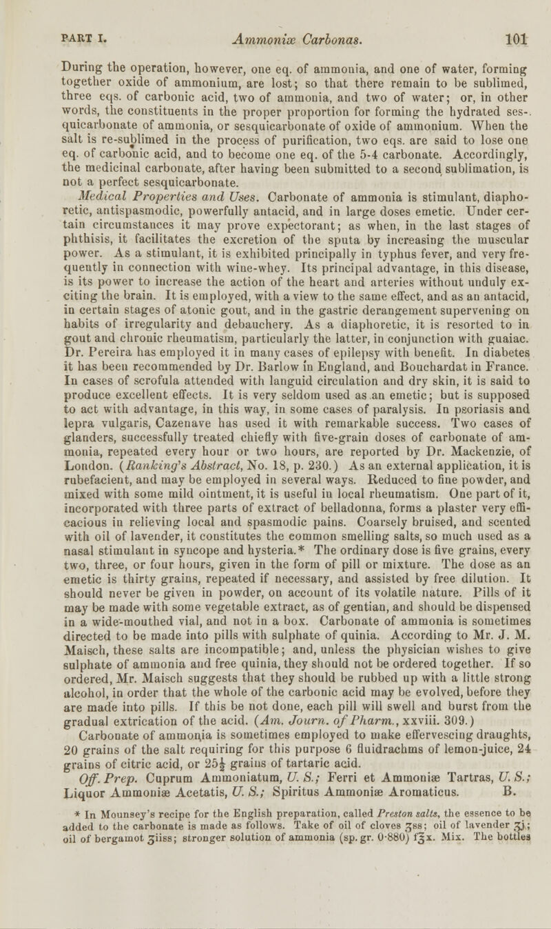 During the operation, however, one eq. of ammonia, and one of water, forming together oxide of ammonium, are lost; so that there remain to be sublimed, three eqs. of carbonic acid, two of ammonia, and two of water; or, in other words, the constituents in the proper proportion for forming the hydrated ses-. quicarbonate of ammonia, or sesquicarbonate of oxide of ammonium. When the salt is re-sublimed in the process of purification, two eqs. are said to lose one eq. of carbonic acid, and to become one eq. of the 5-4 carbonate. Accordingly, the medicinal carbonate, after having been submitted to a second sublimation, is not a perfect sesquicarbonate. Medical Properties and Uses. Carbonate of ammonia is stimulant, diapho- retic, antispasmodic, powerfully antacid, and in large doses emetic. Under cer- tain circumstances it may prove expectorant; as when, in the last stages of phthisis, it facilitates the excretion of the sputa by increasing the muscular power. As a stimulant, it is exhibited principally in typhus fever, and very fre- quently in connection with wine-whey. Its principal advantage, in this disease, is its power to increase the action of the heart and arteries without unduly ex- citing the brain. It is employed, with a view to the same effect, and as an antacid, in certain stages of atonic gout, and in the gastric derangement supervening on habits of irregularity and debauchery. As a diaphoretic, it is resorted to in gout and chronic rheumatism, particularly the latter, in conjunction with guaiac. Dr. Pereira has employed it in many cases of epilepsy with benefit. In diabetes it has been recommended by Dr. Barlow in England, and Bouchardat in France. In cases of scrofula attended with languid circulation and dry skin, it is said to produce excellent effects. It is very seldom used as an emetic; but is supposed to act with advantage, in this way, in some cases of paralysis. In psoriasis and lepra vulgaris, Cazenave has used it with remarkable success. Two cases of glanders, successfully treated chiefly with five-grain doses of carbonate of am- monia, repeated every hour or two hours, are reported by Dr. Mackenzie, of London. (Banking's Abstract, No. 18, p. 230.) As an external application, it is rubefacient, and may be employed in several ways. Reduced to fine powder, and mixed with some mild ointment, it is useful in local rheumatism. One part of it, incorporated with three parts of extract of belladonna, forms a plaster very effi- cacious in relieving local and spasmodic pains. Coarsely bruised, and scented with oil of lavender, it constitutes the common smelling salts, so much used as a nasal stimulant in syncope and hysteria.* The ordinary dose is five grains, every two, three, or four hours, given in the form of pill or mixture. The dose as an emetic is thirty grains, repeated if necessary, and assisted by free dilution. It should never be given in powder, on account of its volatile nature. Pills of it may be made with some vegetable extract, as of gentian, and should be dispensed in a wide-mouthed vial, and not in a box. Carbonate of ammonia is sometimes directed to be made into pills with sulphate of quinia. According to Mr. J. M. Maisch, these salts are incompatible; and, unless the physician wishes to give sulphate of ammonia and free quinia, they should not be ordered together. If so ordered, Mr. Maisch suggests that they should be rubbed up with a little strong alcohol, in order that the whole of the carbonic acid may be evolved, before they are made iuto pills. If this be not done, each pill will swell and burst from the gradual extrication of the acid. (Am. Journ. o/Pharm., xxviii. 309.) Carbonate of ammonja is sometimes employed to make effervescing draughts, 20 grains of the salt requiring for this purpose 6 fluidrachms of lemon-juice, 24 grains of citric acid, or 25£ grains of tartaric acid. Off. Prep. Cuprum Ammoniatum, U. S.; Ferri et Ammoniae Tartras, U.S.; Liquor Ammoniae Acetatis, U. S.; Spiritus Ammonias Aromaticus. B. * In Mounsey's recipe for the English preparation, called Preston sails, the essence to be added to the carbonate is made as follows. Take of oil of cloves Jjss; oil of lavender %j; oil of bergamot ^iiss; stronger solution of ammonia (sp.gr. 0-880) fgx. Mix. The bottles