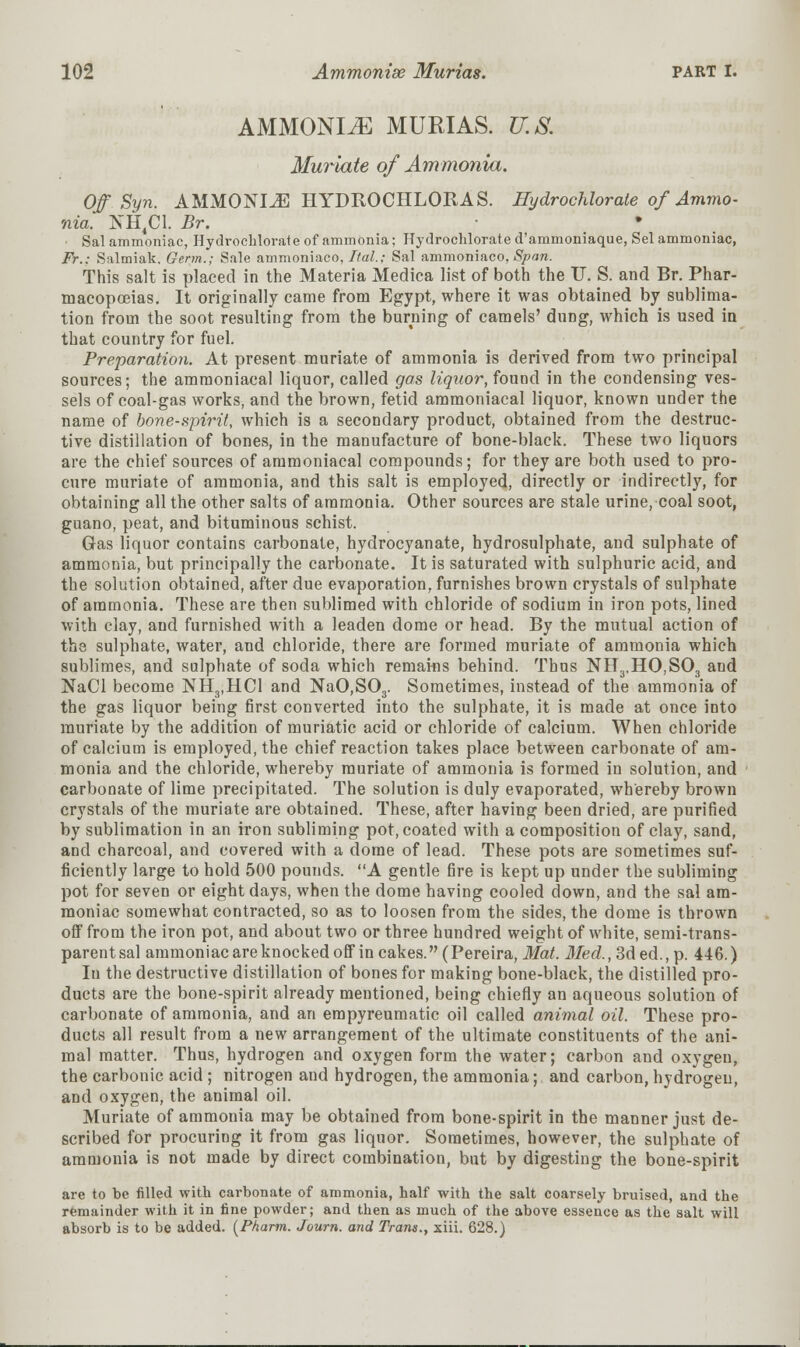 AMMONIA MURIAS. U.S. Muriate of Ammonia. Off.Syn. AMMONIA HYDROCHLORAS. Hydrochloride of Ammo- nia. NH4C1. Br. Sal ammoniac, Hydrochlorate of ammonia; Hydrochlorate d'ammoniaque, Sel ammoniac, Fr.: Salmiak. Germ.; Sale ammoniaco, Ital.; Sal ammoniaco, Span. This salt is placed in the Materia Medica list of both the IT. S. and Br. Phar- macopoeias. It originally came from Egypt, where it was obtained by sublima- tion from the soot resulting from the burning of camels' dung, which is used in that country for fuel. Preparation. At present muriate of ammonia is derived from two principal sources; the ammoniacal liquor, called gas liquor, found in the condensing ves- sels of coal-gas works, and the brown, fetid ammoniacal liquor, known under the name of bone-spirit, which is a secondary product, obtained from the destruc- tive distillation of bones, in the manufacture of bone-black. These two liquors are the chief sources of ammoniacal compounds; for they are both used to pro- cure muriate of ammonia, and this salt is employed, directly or indirectly, for obtaining all the other salts of ammonia. Other sources are stale urine, coal soot, guano, peat, and bituminous schist. Gas liquor contains carbonate, hydrocyanate, hydrosulphate, and sulphate of ammonia, but principally the carbonate. It is saturated with sulphuric acid, and the solution obtained, after due evaporation, furnishes brown crystals of sulphate of ammonia. These are then sublimed with chloride of sodium in iron pots, lined with clay, and furnished with a leaden dome or head. By the mutual action of the sulphate, water, and chloride, there are formed muriate of ammonia which sublimes, and sulphate of soda which remains behind. Thus NH3,HO,S03 and NaCl become NH3,HC1 and NaO,S03. Sometimes, instead of the ammonia of the gas liquor being first converted into the sulphate, it is made at once into muriate by the addition of muriatic acid or chloride of calcium. When chloride of calcium is employed, the chief reaction takes place between carbonate of am- monia and the chloride, whereby muriate of ammonia is formed in solution, and carbonate of lime precipitated. The solution is duly evaporated, whereby brown crystals of the muriate are obtained. These, after having been dried, are purified by sublimation in an iron subliming pot, coated with a composition of clay, sand, and charcoal, and covered with a dome of lead. These pots are sometimes suf- ficiently large to hold 500 pounds. A gentle fire is kept up under the subliming pot for seven or eight days, when the dome having cooled down, and the sal am- moniac somewhat contracted, so as to loosen from the sides, the dome is thrown off from the iron pot, and about two or three hundred weight of white, semi-trans- parent sal ammoniac are knocked off in cakes. (Pereira, Mat. Med., 3ded., p. 446.) In the destructive distillation of bones for making bone-black, the distilled pro- ducts are the bone-spirit already mentioned, being chiefly an aqueous solution of carbonate of ammonia, and an empyreumatic oil called animal oil. These pro- ducts all result from a new arrangement of the ultimate constituents of the ani- mal matter. Thus, hydrogen and oxygen form the water; carbon and oxygen, the carbonic acid ; nitrogen and hydrogen, the ammonia; and carbon, hydrogen, and oxygen, the animal oil. Muriate of ammonia may be obtained from bone-spirit in the manner just de- scribed for procuring it from gas liquor. Sometimes, however, the sulphate of ammonia is not made by direct combination, but by digesting the bone-spirit are to be filled with carbonate of ammonia, half with the salt coarsely bruised, and the remainder with it in fine powder; and then as much of the above essence as the salt will absorb is to be added. (Pharm. Journ. and Trans., xiii. 628.)