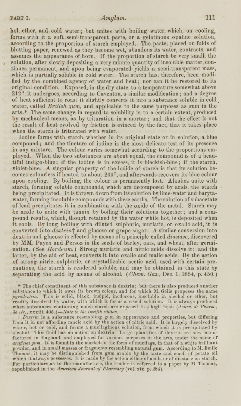 hoi, ether, and cold water; but unites with boiling water, which, on cooling, forms with it a soft semi-transparent paste, or a gelatinous opaline solution, according to the proportion of starch employed. The paste, placed on folds of blotting paper, renewed as they become wet, abandons its water, contracts, and assumes the appearance of horn. If the proportion of starch be very small, the solution, after slowly depositing a very minute quantity of insoluble matter, con- tinues permanent, and upon being evaporated yields a semi-transparent mass, which is partially soluble in cold water. The starch has, therefore, been modi- fied by the combined agency of water and heat; nor can it be restored to its original condition. Exposed, in the dry state, to a temperature somewhat above 212°, it undergoes, according to Caventou, a similar modification; and a degree of heat sufficient to roast it slightly converts it into a substance soluble in cold water, called British gum, and applicable to the same purposes as gum in the arts.* The same change in regard to solubility is, to a certain extent, produced by mechanical means, as by trituration in a mortar; and that the effect is not the result of heat evolved by friction is evinced by the fact, that it takes place when the starch is triturated with water. Iodine forms with starch, whether in its original state or in solution, a blue compound; and the tincture of iodine is the most delicate test of its presence in any mixture. The colour varies somewhat according to the proportions em- ployed. When the two substances are about equal, the compound is of a beau- tiful indigo-blue; if the iodine is in excess, it is blackish-blue; if the starch, violet-blue. A singular property of the iodide of starch is that its solution be- comes colourless if heated to about 200°, and afterwards recovers its blue colour upon cooling. By boiling, the colour is permanently lost. Alkalies unite with starch, forming soluble compounds, which are decomposed by acids, the starch being precipitated. It is thrown down from its solution by lime-water and baryta- water, forming insoluble compounds with these earths. The solution of subacetate of lead precipitates it in combination with the oxide of the metal. Starch may be made to unite with tannin by boiling their solutions together; and a com- pound results, which, though retained by the water while hot, is deposited when it cools. By long boiling with diluted sulphuric, muriatic, or oxalic acid, it is converted into dextrin-\ and glucose or grape sugar. A similar conversion into dextrin and glucose is effected by means of a principle called diastase, discovered by MM. Payen and Persoz in the seeds of barley, oats, and wheat, after germi- nation. (See Hordeum.) Strong muriatic and nitric acids dissolve it; and the latter, by the aid of heat, converts it into oxalic and malic acids. By the action of strong nitric, sulphuric, or crystallizable acetic acid, used with certain pre- cautions, the starch is rendered soluble, and may be obtained in this state by separating the acid by means of alcohol. (Chem. Gaz., Dec. 1, 1854, p. 450.) * The chief constituent of this substance is dextrin; but there is also produced another substance to which it owes its brown colour, and for which M. G61is proposes the name pyrodfxtrin. This is solid, black, insipid, inodorous, insoluble in alcohol or ether, but readily dissolved by water, with which it forms a viscid solution. It is always produced when substances containing much starch are exposed to a high heat. (Journ. de Pharm., Se ser., xxxiii. 405.)—Note, to the twelfth edition. f Dextrin is a substance resembling gum in appearance and properties, but differing from it in not affording mucic acid by the action of nitric acid. It is largely dissolved by water, hot or cold, and forms a mucilaginous solution, from which it is precipitated by alcohol. This fluid has no action on dextrin. Large quantities of dextrin are now manu- factured in England, and employed for various purposes in the arts, under the name of artificial gum. It is found in the market in the form of mucilage, in that of a white brilliant powder, and in small masses or fragments resembling natural gum. According to M. Emile Thomas, it may be distinguished from gum arabic by the taste and smell of potato oil which it always possesses. It is made by the action either of acids or of diastase on starch. For particulars as to the manufacture, the reader is referred to a paper by M. Thomas, republished in the American Journal of Pharmacy (vol. xix. p. 284).