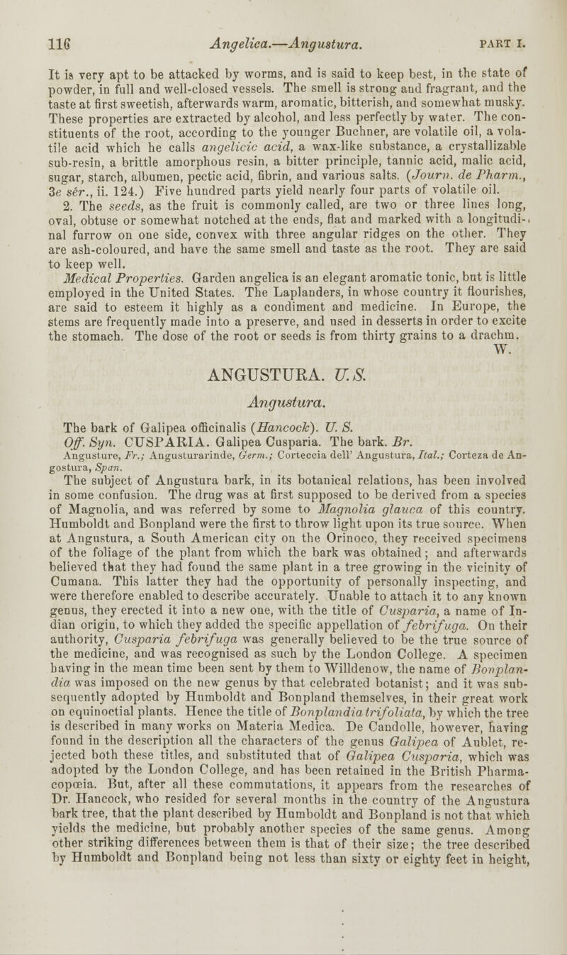 It is very apt to be attacked by worms, and is said to keep best, in the state of powder, in full and well-closed vessels. The smell is strong and fragrant, and the taste at first sweetish, afterwards warm, aromatic, bitterish, and somewhat musky. These properties are extracted by alcohol, and less perfectly by water. The con- stituents of the root, according to the younger Buchner, are volatile oil, a vola- tile acid which he calls angelicic acid, a wax-like substance, a crystallizable sub-resin, a brittle amorphous resin, a bitter principle, tannic acid, malic acid, sugar, starch, albumen, pectic acid, fibrin, and various salts. (Journ. de Pharm., Be ser., ii. 124.) Five hundred parts yield nearly four parts of volatile oil. 2. The seeds, as the fruit is commonly called, are two or three lines long, oval, obtuse or somewhat notched at the ends, flat and marked with a longitudi-. nal furrow on one side, convex with three angular ridges on the other. They are ash-coloured, and have the same smell and taste as the root. They are said to keep well. Medical Properties. Garden angelica is an elegant aromatic tonic, bnt is little employed in the United States. The Laplanders, in whose country it flourishes, are said to esteem it highly as a condiment and medicine. In Europe, the stems are frequently made into a preserve, and used in desserts in order to excite the stomach. The dose of the root or seeds is from thirty grains to a drachm. W. ANGUSTURA. U.S. Angustura. The bark of Galipea officinalis (Hancock). U. S. Of. Syn. CUSP ARIA. Galipea Cusparia. The bark. Br. Angusture, Fr.; Angusturarinde, Germ.; Corteccia dell' Angustura, Ital.; Corteza de An- gostura, Span. The subject of Angustura bark, in its botanical relations, has been involved in some confusion. The drug was at first supposed to be derived from a species of Magnolia, and was referred by some to Magnolia glauca of this country. Humboldt and Bonpland were the first to throw light upon its true source. When at Angustura, a South American city on the Orinoco, they received specimens of the foliage of the plant from which the bark was obtained; and afterwards believed that they had found the same plant in a tree growing in the vicinity of Cumana. This latter they had the opportunity of personally inspecting, and were therefore enabled to describe accurately. Unable to attach it to any known genus, they erected it into a new one, with the title of Cusjyaria, a name of In- dian origin, to which they added the specific appellation of febrifuga. On their authority, Cusparia febrifuga was generally believed to be the true source of the medicine, and was recognised as such by the London College. A specimen having in the mean time been sent by them to Willdenow, the name of Bonplan- dia was imposed on the new genus by that celebrated botanist; and it was sub- sequently adopted by Humboldt and Bonpland themselves, in their great work on equinoctial plants. Hence the title of Bonplandia trifoliata, by which the tree is described in many works on Materia Medica. De Candolle, however, having found in the description all the characters of the genus Galipea of Aublet, re- jected both these titles, and substituted that of Galipea Cusparia, which was adopted by the London College, and has been retained in the British Pharma- copoeia. But, after all these commutations, it appears from the researches of Dr. Hancock, who resided for several months in the country of the Angustura bark tree, that the plant described by Humboldt and Bonpland is not that which yields the medicine, but probably another species of the same genus. Among other striking differences between them is that of their size; the tree described by Humboldt and Bonpland being not less than sixty or eighty feet in height,