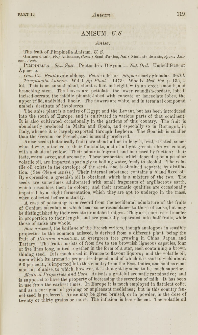 AN1SUM. U.S. Anise. The fruit of Pirapinella Anisum. U. S. Graines <Tauis, Fr.; Anissame, Germ.; Semi d'aniso, Ital.; Simiente de anis, Span.; Ani- 80n, Arab. Pimpinella. Sex. Syst. Pentandria Digynia.—Nat. Ord. Uinbelliferse or Apiaceae. Gen. Ch. Fruit ovate-oblong. Petals inferior. Stigma nearly globular. Willd. Timpinella Anisum. Willd. Sp. Plant, i. 1473; Woodv. Med. Bot. p. 135, t. 52. This is an annual plant, about a foot in height, with an erect, smooth, and branching stem. The leaves are petiolate, the lower roundish-cordate, lobed, incised-serrate, the middle pinnate-lobed with cuneate or lanceolate lobes, the upper trifid, undivided, linear. The flowers are white, and in terminal compound umbels, destitute of involucres. The anise plant is a native of Egypt and the Levant, but has been introduced into the south of Europe, and is cultivated in various parts of that continent. It is also cultivated occasionally in the gardens of this country. The fruit is abundantly produced in Malta and Spain, and especially so in Romagna, in Italy, whence it is largely exported through Leghorn. The Spanish is smaller than the German or French, and is usually preferred. Anise seeds (botanically fruit) are about a line in length, oval, striated, some- what downy, attached to their footstalks, and of a light greenish-brown colour, with a shade of yellow. Their odour is fragrant, and increased by friction ; their taste, warm, sweet, and aromatic. These properties, which depend upon a peculiar volatile oil, are imparted sparingly to boiling water, freely to alcohol. The vola- tile oil exists in the envelope of the seeds, and is obtained separate by distilla- tion. (See Oleum Anisi.) Their internal substance contains a bland fixed oil. By expression, a greenish oil is obtained, which is a mixture of the two. The seeds are sometimes adulterated with small fragments of argillaceous earth, which resembles them in colour; and their aromatic qualities are occasionally impaired by a slight fermentation, which they are apt to undergo in the mass, when collected before maturity. A case of poisoning is on record from the accidental admixture of the fruits of Conium maculatum, which bear some resemblance to those of anise, but may be distinguished by their crenate or notched ridges. They are, moreover, broader in proportion to their length, and are generally separated into half-fruits, while those of anise are whole. Star aniseed, the badiane of the French writers, though analogous in sensible properties to the common aniseed, is derived from a different plant, being the fruit of Illicium anisatum, an evergreen tree growing in China, japan, and Tartary. The fruit consists of from five to ten brownish ligneous capsules, four or five lines long, united together in the form of a star, each containing a brown shining seed. It is much used in France to flavour liquors; and the volatile oil, upon which its aromatic properties depend, and of which it is said to yield about 23 per cent., is imported into this country from the East Indies, and sold as com- mon oil of anise, to which, however, it is thought by some to be much superior. Medical Properties and Uses. Anise is a grateful aromatic carminative; and is supposed to have the property of increasing the secretion of milk. It has been in use from the earliest times. In Europe it is much employed in flatulent colic, and as a corrigent of griping or unpleasant medicines; but in this country fen- nel-seed is preferred. Anise may be given bruised, or in powder, in the dose of twenty or thirty grains or more. The infusion is less efficient. The volatile oil