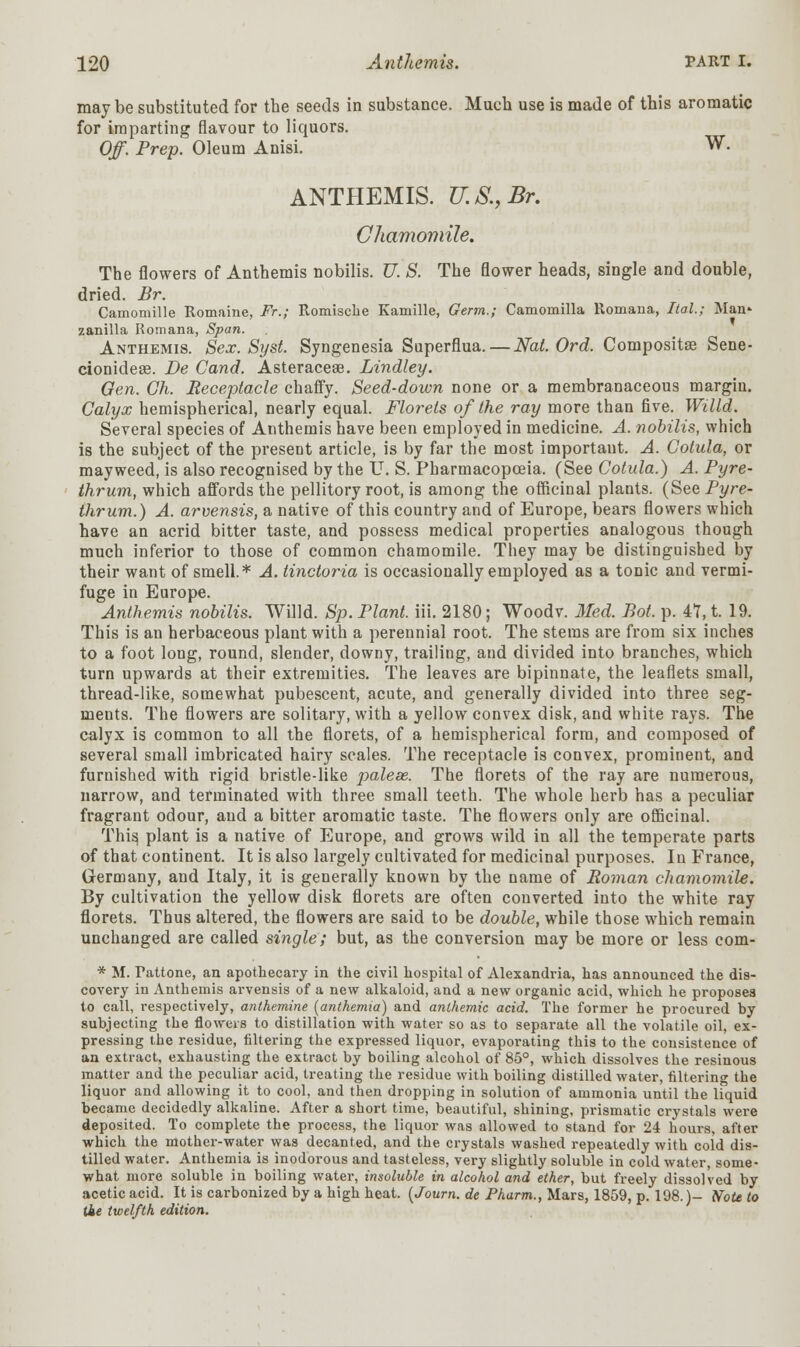 may be substituted for the seeds in substance. Much use is made of this aromatic for imparting flavour to liquors. Off. Prep. Oleum Anisi. W. ANTHEMIS. U.S., Br. Chamomile. The flowers of Anthemis nobilis. U. S. The flower heads, single and double, dried. Br. Camomille Romaine, Fr.; Romische Kamille, Germ.; Camomilla Romana, Ital.; Man- zanilla Romana, Span. Anthemis. Sex. Syst. Syngenesia Superflua. — Nat. Ord. Compositse Sene- cionideae. De Cand. Asteraceae. Lindley. Gen. Gh. Receptacle chaffy. Seed-down none or a membranaceous margin. Calyx hemispherical, nearly equal. Florets of the ray more than five. Willd. Several species of Anthemis have been employed in medicine. A. nobilis, which is the subject of the present article, is by far the most importaut. A. Gotula, or mayweed, is also recognised by the U. S. Pharmacopoeia. (See Cotula.) A. Pyre- thrum, which affords the pellitory root, is among the officinal plants. (See Pyre- thrum.) A. arvensis, a native of this country and of Europe, bears flowers which have an acrid bitter taste, and possess medical properties analogous though much inferior to those of common chamomile. They may be distinguished by their want of smell.* A. tinctoria is occasionally employed as a tonic and vermi- fuge in Europe. Anthemis nobilis. Willd. Sp. Plant, iii. 2180; Woodv. Med. Bot, p. 4?, t. 19. This is an herbaceous plant with a perennial root. The stems are from six inches to a foot long, round, slender, downy, trailing, and divided into branches, which turn upwards at their extremities. The leaves are bipinnate, the leaflets small, thread-like, somewhat pubescent, acute, and generally divided into three seg- ments. The flowers are solitary, with a yellow convex disk, and white rays. The calyx is common to all the florets, of a hemispherical form, and composed of several small imbricated hairy scales. The receptacle is convex, prominent, and furnished with rigid bristle-like palese. The florets of the ray are numerous, narrow, and terminated with three small teeth. The whole herb has a peculiar fragrant odour, and a bitter aromatic taste. The flowers only are officinal. This plant is a native of Europe, and grows wild in all the temperate parts of that continent. It is also largely cultivated for medicinal purposes. In France, Germany, and Italy, it is generally known by the name of Roman chamomile. By cultivation the yellow disk florets are often converted into the white ray florets. Thus altered, the flowers are said to be double, while those which remain unchanged are called single; but, as the conversion may be more or less com- * M. Tattone, an apothecary in the civil hospital of Alexandria, has announced the dis- covery in Anthemis arvensis of a new alkaloid, and a new organic acid, which he proposes to call, respectively, anthemine [anthemia) and authentic acid. The former he procured by subjecting the flowers to distillation with water so as to separate all the volatile oil, ex- pressing the residue, filtering the expressed liquor, evaporating this to the consistence of an extract, exhausting the extract by boiling alcohol of 85°, which dissolves the resinous matter and the peculiar acid, treating the residue with boiling distilled water, filtering the liquor and allowing it to cool, and then dropping in solution of ammonia until the liquid became decidedly alkaline. After a short time, beautiful, shining, prismatic crystals were deposited. To complete the process, the liquor was allowed to stand for 24 hours, after which the mother-water was decanted, and the crystals washed repeatedly with cold dis- tilled water. Anthemia is inodorous and tasteless, very slightly soluble in cold water, some- what more soluble in boiling water, insoluble in alcohol and ether, but freely dissolved by acetic acid. It is carbonized by a high heat. (Journ. de Pharm., Mars, 1859, p. 198.)- Note to tie twelfth edition.