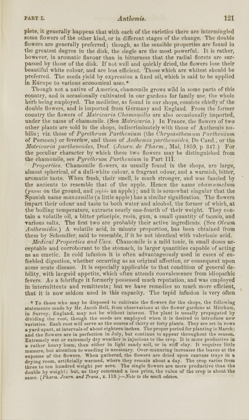 plete, it generally happens that with each of the varieties there are intermingled some flowers of the other kind, or in different stages of the change. The double flowers are generally preferred; though, as the sensible properties are found in the greatest degree in the disk, the single are the most powerful. It is rather, however, in aromatic flavour than in bitterness that the radial florets are sur- passed by those of the disk. If not well and quickly dried, the flowers lose their beautiful white colour, and are less efficient. Those which are whitest should be preferred. The seeds yield by expression a fixed oil, which is said to be applied in Europe to various economical uses.* Though not a native of America, chamomile grows wild in some parts of this country, and is occasionally cultivated in our gardens for family use, the whole herb being employed. The medicine, as found in our shops, consists chiefly of the double flowers, and is imported from Germany and England. From the former country the flowers of Matricaria Chamomilla are also occasionally imported, under the name of chamomile. (See Matricaria.) In France, the flowers of two other plants are sold in the shops, indiscriminately with those of Anthemis no- bilis; viz. those of Pyrethrum Parthenium (the Chrysanthemum Parthenium of Persoon) or feverfew, and those of Anthemis parthenoides, De Cand., or the Matricaria parthenoides, Desf. (Journ. de Pharm., Mai, 1859, p 347.) For the peculiar character by which these two flowers may be distinguished from the chamomile, see Pyrethrum Parthenium in Part III. Properties. Chamomile flowers, as usually found in the shops, are large, almost spherical, of a dull-white colour, a fragrant odour, and a warmish, bitter, aromatic taste. When fresh, their smell, is much stronger, and was fancied by the ancients to resemble that of the apple. Hence the name chamasmelum ('/afiat on the ground, and fiyXov an apple); and it is somewhat singular that the Spanish name manzanilla (a little apple) has a similar signification. The flowers impart their odour and taste to both water and alcohol, the former of which, at the boiling temperature, extracts nearly one-fourth of their weight. They con- tain a volatile oil, a bitter principle, resin, gum, a small quantity of tannin, and various salts. The first two are probably their active ingredients. (See Oleum Anthemidis.) A volatile acid, in minute proportion, has been obtained from them by Schendler, said to resemble, if it be not identical with valerianic acid. Medical Properties and Uses. Chamomile is a mild tonic, in small doses ac- ceptable and corroborant to the stomach, in larger quantities capable of acting as an emetic. In cold infusion it is often advantageously used in cases of en- feebled digestion, whether occurring as an original affection, or consequent upon some acute disease. It is especially applicable to that condition of geueral de- bility, with languid appetite, which often attends convalescence from idiopathic fevers. As a febrifuge it formerly possessed much reputation, and was employed in intermittents and remittents; but we have remedies so much more efficient, that it is now seldom used in this capacity. The tepid infusion is very often * To those who may be disposed to cultivate the flowers for the shops, the following statements made by Mr. Jacob Bell, from observations at the flower gardens at Mitcham, in Surrey, England, may not be without interest. The plant is usually propagated by dividing the root, though the seeds are employed when it is desired to introduce new varieties. Each root will serve as the source of thirty or forty plants. They are set in rows a yard apart, at intervals of about eighteen inches. The proper period for planting is March; and the flowers are in perfection in July, but continue to appear throughout the season. Extremely wet or extremely dry weather is injurious to the crop. It is more productive in a rather heavy loam, than either in light sandy soil, or in stiff clay. It requires little manure, but attention to weeding is necessary. Over-manuring increases the leaves at the expense of the flowers. When gathered, the flowers are dried upon canvass trays in a drying room, artificially warmed, where they remain about a day. The crop varies from three to ten hundred weight per acre. The single flowers are more productive than the double by weight; but, as they command a less price, the value of the crop is about the oame. (Pharm. Journ. and Tram., x. 118.)—Note to the ninth edition.