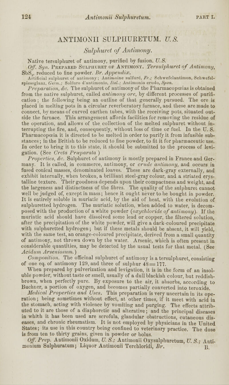 ANTIMONII SULPHURETUM. U.S. Sulphuret of Antimony. Native tersulphuret of antimony, purified by fusion. U. S. Off. Syn. Prepared Sulphuret of Antimony. Tersulphuret of Antimony, SbS3, reduced to fine powder. Br. Appendix. Artificial sulphuret of antimony; Anthuoine sulfure, Fr.; Schwefelantimon, Schwefel- spiessglanz. Germ.; Solfuro d'antimonio, Ital.; Antimonio crudo, Span. Preparation, &c. The sulphuret of antimony of the Pharmacopoeias is obtained from the native sulphuret, called antimony ore, by different processes of purifi- cation ; the following being an outline of that generally pursued. The ore is placed in melting pots in a circular reverberatory furnace, and these are made to connect, by means of curved earthen tubes, with the receiving pots, situated out- side the furnace. This arrangement affords facilities for removing the residue of the operation, and allows of the collection of the melted sulphuret without in- terrupting the fire, and, consequently, without loss of time or fuel. In the U. S. Pharmacopoeia it is directed to be melted in order to purify it from infusible sub- stances ; in the British to be reduced to fine powder, to fit it for pharmaceutic use. In order to bring it to this state, it should be submitted to the process of levi- gation. (See Greta Prseparata ) Properties, &c. Sulphuret of antimony is mostly prepared in France and Ger- many. It is called, in commerce, antimony, or crude antimony, and occurs in fused conical masses, denominated loaves. These are dark-gray externally, and exhibit internally, when broken, a brilliant steel-gray colour, and a striated crys- talline texture. Their goodness depends upon their compactness and weight, and the largeness and distinctness of the fibres. The quality of the sulphuret cannot well be judged of, except in mass; hence it ought never to be bought in powder. It is entirely soluble in muriatic acid, by the aid of heat, with the evolution of sulphuretted hydrogen. The muriatic solution, when added to water, is decom- posed with the production of a white powder {oxychloride of antimony). If the muriatic acid should have dissolved some lead or copper, the filtered solution, after the precipitation of the white powder, will give a dark-coloured precipitate with sulphuretted hydrogen; but if these metals should be absent, it will yield, with the same test, an orange-coloured precipitate, derived from a small quantity of antimony, not thrown down by the water. Arsenic, which is often preseut in considerable quantities, may be detected by the usual tests for that metal. (See Acidum Arseniosum.) Composition. The officinal sulphuret of antimony is a tersulphuret, consisting of one eq. of antimony 129, and three of sulphur 48 = 177. When prepared by pulverization and levigation, it is in the form of an insol- uble powder, without taste or smell, usually of a dull blackish colour, but reddish- brown, when perfectly pure. By exposure to the air, it absorbs, according to Buchner, a portion of oxygen, and becomes partially converted into teroxide. Medical Properties and Uses. This preparation is very uncertain in its ope- ration ; being sometimes without effect, at other times, if it meet with acid in the stomach, acting with violence by vomiting and purging. The effects attrib- uted to it are those of a diaphoretic and alterative; and the principal diseases in which it has been used are scrofula, glandular obstructions, cutaneous dis- eases, and chronic rheumatism. It is not employed by physicians in the United States; its use in this country being confined to veterinary practice. The dose is from ten to thirty grains, given in powder or bolus. Off. Prep. Antimonii Oxidum, U. S.; Antimonii Oxysulphuretum, U. S.; Anti« monium Sulphuratum; Liquor Antimonii Terchloridi, Br. B.