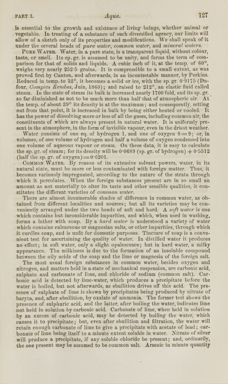 is essential to the growth and existence of living beings, whether animal or vegetable. In treating of a substance of such diversified agency, our limits will allow of a sketch only of its properties and modifications. We shall speak of it under the several heads of pure water, common water, and mineral waters. Pure Water Water, in a pure state, is a transparent liquid, without colour, taste, or smell. Its sp.gr. is assumed to be unity, and forms the term of com- parison for that of solids and liquids. A cubic inch of it, at the temp, of 60°, weighs very nearly 252-5 grains. It is compressible to a small extent, as was proved first by Canton, and afterwards, in an incontestable manner, by Perkins. Reduced in temp, to 32°, it becomes a solid or ice, with the sp. gr. 0 9175 (Du- four, Gomples Rendus, Juin, 1860); and raised to 212°, an elastic fluid called steam. In the state of steam its bulk is increased nearly 1700 fold, and its sp. gr. ^ so far diminished as not to be much more than half that of atmospheric air. At the temp, of about 39° its density is at the maximum; and consequently, setting out from that point, it is increased in bulk by being either heated or cooled. It has the power of dissolving more or less of all the gases, including common air, the constituents of which are always present in natural water. It is uniformly pre- sent in the atmosphere, in the form of invisible vapour, even in the driest weather. Water consists of one eq. of hydrogen 1, and one of oxygen 8 = 9; or, in volumes, of one volume of hydrogen and half a volume of oxygen condensed into one volume of aqueous vapour or steam. On these data, it is easy to calculate the sp. gr. of steam; for its density will be 0-0689 (sp. gr. of hydrogen) -f- 0-5512 (half the sp.gr. of oxygen) = 0-6201. Common Water. By reason of its extensive solvent powers, water, in its natural state, must be more or less contaminated with foreign matter. Thus, it becomes variously impregnated, according to the nature of the strata through which it percolates. When the foreign substances present are in so small an amount as not materially to alter its taste and other sensible qualities, it con- stitutes the different varieties of common water. There are almost innumerable shades of difference in common water, as ob- tained from different localities and sources; but all its varieties may be con- veniently arranged under the two heads of soft and hard. A soft water is one which contains but inconsiderable impurities, and which, when used in washing, forms a lather with soap. By a hard water is understood a variety of water which contains calcareous or magnesian salts, or other impurities, through which it curdles soap, and is unfit for domestic purposes. Tincture of soap is a conve- nient test for ascertaining the quality of water. In distilled water it produces no effect; in soft water, only a slight opalescence; but in hard water, a milky appearance. The milkiness is due to the formation of an insoluble compound between the oily acids of the soap and the lime or magnesia of the foreign salt. The most usual foreign substances in common water, besides oxygen and nitrogen, and matters held in a state of mechanical suspension, are carbonic acid, sulphate and carbonate of lime, and chloride of sodium (common salt). Car- bonic acid is detected by lime-water, which produces a precipitate before the water is boiled, but not afterwards, as ebullition drives off this acid. The pre- sence of sulphate of lime is shown by precipitates being produced by nitrate of baryta, and, after ebullition, by oxalate of ammonia. The former test shows the presence of sulphuric acid, and the latter, after boiling the water, indicates lime not held in solution by carbonic acid. Carbonate of lime, when held in solution by an excess of carbonic acid, may be detected by boiling the water, which causes it to precipitate; but, even after ebullition and filtration, the water will retain enough carbonate of lime to give a precipitate with acetate of lead; car- bonate of lime being itself to a minute extent soluble in water. Nitrate of silver will produce a precipitate, if any soluble chloride be present; and, ordinarily, the one present may be assumed to be common salt. Arseuic in minute quantity