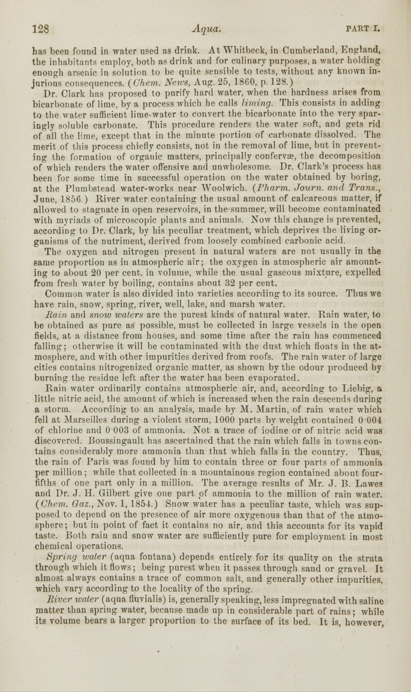 has been found in water used as drink. At Whitbeck, in Cumberland, England, the inhabitants employ, both as drink and for culinary purposes, a water holding enough arsenic in solution to be quite sensible to tests, without any known in- jurious consequences. (Chem. News, Aug. 25, 1860, p. 128.) Dr. Clark has proposed to purify hard water, when the hardness arises from bicarbonate of lime, by a process which he calls liming. This consists in adding to the water sufficient lime-water to convert the bicarbonate into the very spar- ingly soluble carbonate. This procedure renders the water soft, and gets rid of all the lime, except that in the minute portion of carbonate dissolved. The merit of this process chiefly consists, not in the removal of lime, but in prevent- ing the formation of organic matters, principally conferva?, the decomposition of which renders the water offensive and unwholesome. Dr. Clark's process has been for some time in successful operation on the water obtained by boring, at the Plumbstead water-works near Woolwich. (Pharm. Journ. and Trans., June, 1856.) River water containing the usual amount of calcareous matter, if allowed to stagnate in open reservoirs, in thesumraer, will become contaminated with myriads of microscopic plants and animals. Now this change is prevented, according to Dr. Clark, by his peculiar treatment, which deprives the living or- ganisms of the nutriment, derived from loosely combined carbonic acid. The oxygen and nitrogen present in natural waters are not usually in the eame proportion as in atmospheric air; the oxygen in atmospheric air amount- ing to about 20 per cent, in volume, while the usual gaseous mixture, expelled from fresh water by boiling, contains about 32 per cent. Common water is also divided into varieties according to its source. Thus we have rain, snow, spring, river, well, lake, and marsh water. Bain and snow waters are the purest kinds of natural water. Rain water, to be obtained as pure as possible, must be collected in large vessels in the open fields, at a distance from houses, and some time after the rain has commenced falling; otherwise it will be contaminated with the dust which floats in the at- mosphere, and with other impurities derived from roofs. The rain water of large cities contains nitrogenized organic matter, as shown by the odour produced by burning the residue left after the water has been evaporated. Rain water ordinarily contains atmospheric air, and, according to Liebig, a little nitric acid, the amount of which is increased when the rain descends during a storm. According to an analysis, made by M. Martin, of rain water which fell at Marseilles during a violent storm, 1000 parts by weight contained 0 004 of chlorine and 0003 of ammonia. Not a trace of iodine or of nitric acid was discovered. Boussingault has ascertained that the rain which falls in towns con- tains considerably more ammonia than that which falls in the country. Thus, the rain of Paris was found by him to contain three or four parts of ammonia per million ; while that collected in a mountainous region contained about four- fifths of one part only in a million. The average results of Mr. J. B. Lawes and Dr. J. H. Gilbert give one part of ammonia to the million of rain water. (Chem. Gaz., Nov. 1, 1854.) Snow water has a peculiar taste, which was sup- posed to depend on the presence of air more oxygenous than that of the atmo- sphere; but in point of fact it contains no air, and this accounts for its vapid taste. Both rain and snow water are sufficiently pure for employment in most chemical operations. Spring water (aqua fontana) depends entirely for its quality on the strata through which it flows; being purest when it passes through sand or gravel. It almost always contains a trace of common salt, and generally other impurities, which vary according to the locality of the spring. Biver water (aqua fluvialis) is, generally speaking, less impregnated with saline matter than spring water, because made up in considerable part of rains; while its volume bears a larger proportion to the surface of its bed. It is, however,
