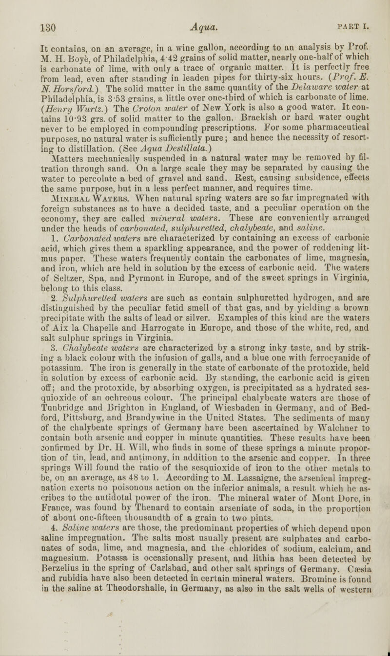It contains, on an average, in a wine gallon, according to an analysis by Prof. M. H. Boye, of Philadelphia, 4 42 grains of solid matter, nearly one-half of which is carbonate of lime, with only a trace of organic matter. It is perfectly free from lead, even after standing in leaden pipes for thirty-six hours. (Prof. E. N. Horsford.) The solid matter in the same quantity of the Delaware water at Philadelphia, is 3 53 grains, a little over one-third of which is carbonate of lime. (Henry Wurtz.) The Croton water of New York is also a good water. It con- tains 10-93 grs. of solid matter to the gallon. Brackish or hard water ought never to be employed in compounding prescriptions. For some pharmaceutical purposes, no natural water is sufficiently pure; and hence the necessity of resort- ing to distillation. (See Aqua Destillata.) Matters mechanically suspended in a natural water may be removed by fil- tration through sand. On a large scale they may be separated by causing the water to percolate a bed of gravel and sand. Rest, causing subsidence, effects the same purpose, but in a less perfect manner, and requires time. Mineral Waters. When natural spring waters are so far impregnated with foreign substances as to have a decided taste, and a peculiar operation on the economy, they are called mineral waters. These are conveniently arranged under the heads of carbonated, sulphuretted, chalybeate, and saline. 1. Carbonated waters are characterized by containing an excess of carbonic acid, which gives them a sparkling appearance, and the power of reddening lit- mus paper. These waters frequently contain the carbonates of lime, magnesia, and iron, which are held in solutiou by the excess of carbonic acid. The waters of Seltzer, Spa, and Pyrmont in Europe, and of the sweet springs in Virginia, belong to this class. 2. Sulphuretted waters are such as contain sulphuretted hydrogen, and are distinguished by the peculiar fetid smell of that gas, and by yielding a brown precipitate with the salts of lead or silver. Examples of this kind are the waters of Aix la Chapelle and Harrogate in Europe, and those of the white, red, and salt sulphur springs in Virginia. 3. Chalybeate waters are characterized by a strong inky taste, and by strik- ing a black colour with the infusion of galls, and a blue one with ferrocyanide of potassium. The iron is generally in the state of carbonate of the protoxide, held in solution by excess of carbonic acid. By standing, the carbonic acid is given off; and the protoxide, by absorbing oxygen, is precipitated as a hydrated ses- quioxide of an ochreous colour. The principal chalybeate waters are those of Tunbridge and Brighton in England, of Wiesbaden in Germany, and of Bed- ford, Pittsburg, and Brandywine in the United States. The sediments of many of the chalybeate springs of Germany have been ascertained by Walchner to contain both arsenic and copper in minute quantities. These results have been confirmed by Dr. H. Will, who finds in some of these springs a minute propor- tion of tin, lead, and antimony, in addition to the arsenic and copper. In three springs Will found the ratio of the sesquioxide of iron to the other metals to be, on an average, as 48 to 1. According to M. Lassaigne, the arsenical impreg- nation exerts no poisonous action on the inferior animals, a result which he as- cribes to the antidotal power of the iron. The mineral water of Mont Dore, in France, was found by Thenard to contain arseniate of soda, in the proportion of about one-fifteen thousandth of a grain to two pints. 4. Saline waters are those, the predominant properties of which depend upon saline impregnation. The salts most usually present are sulphates and carbo- nates of soda, lime, and magnesia, and the chlorides of sodium, calcium, and magnesium. Potassa is occasionally present, and lithia has been detected by Berzelius in the spring of Carlsbad, and other salt springs of Germany. Caesik and rubidia have also been detected in certain mineral waters. Bromine is found in the saline at Theodorshalle, in Germany, as also in the salt wells of western