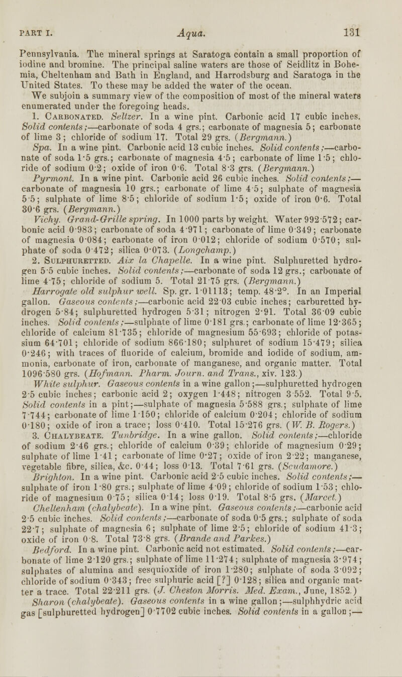 Pennsylvania. The mineral springs at Saratoga contain a small proportion of iodine and bromine. The principal saline waters are those of Seidlitz in Bohe- mia, Cheltenham and Bath in England, and Harrodsburg and Saratoga in the United States. To these may be added the water of the ocean. We subjoin a summary view of the composition of most of the mineral waters enumerated under the foregoing heads. 1. Carbonated. Seltzer. In a wine pint. Carbonic acid IT cubic inches. Solid contents;—carbonate of soda 4 grs.; carbonate of magnesia 5; carbonate of lime 3; chloride of sodium IT. Total 29 grs. (Bergmann.) Spa. In a wine pint. Carbonic acid 13 cubic inches. Solid contents;—carbo- nate of soda 1*5 grs.; carbonate of magnesia 4*5; carbonate of lime 1*5; chlo- ride of sodium 02; oxide of iron 06. Total 8*3 grs. (Bergmann.) Pyrmont. In a wine pint. Carbonic acid 26 cubic inches. Solid contents;— carbonate of magnesia 10 grs.; carbonate of lime 45; sulphate of magnesia 55; sulphate of lime 85; chloride of sodium 1*5; oxide of iron 0*6. Total 30*6 grs. (Bergmann.) Vichy. Grand-Grille spring. In 1000 parts by weight. Water 992572; car- bonic acid 0 983 ; carbonate of soda 4 971; carbonate of lime 0 349; carbonate of magnesia 0-084; carbonate of iron 0012; chloride of sodium 0-570; sul- phate of soda 0472; silica 0*073. (Longchamp.) 2. Sulphuretted. Aix la Chapelle. In a wine pint. Sulphuretted hydro- gen 5 5 cubic inches. Solid contents;—carbonate of soda 12 grs.; carbonate of lime 475; chloride of sodium 5. Total 2175 grs. (Bergmann.) Harrogate old sulphur well. Sp.gr. 1-01113; temp. 482°. In an Imperial gallon. Gaseous contents;—carbonic acid 2203 cubic inches; carburetted hy- drogen 5-84; sulphuretted hydrogen 531; nitrogen 2*91. Total 3609 cubic inches. Solid contents;—sulphate of lime 0-181 grs.; carbonate of lime 12*365 ; chloride of calcium 81-735; chloride of magnesium 55-693; chloride of potas- sium 64'TOl; chloride of sodium 866-180; sulphuret of sodium 154T9; silica 0*246; with traces of fluoride of calcium, bromide and iodide of sodium, am- monia, carbonate of iron, carbonate of manganese, and organic matter. Total 1096-580 grs. (Hofmann. Pharm. Journ. and Trans., xiv. 123.) White sulphur. Gaseous contents in a wine gallon;—sulphuretted hydrogen 2-5 cubic inches; carbonic acid 2; oxygen 1*448; nitrogen 3 552. Total 9-5. Solid contents in a pint;—sulphate of magnesia 5-588 grs.; sulphate of lime 7 744; carbonate of lime 1150; chloride of calcium 0204; chloride of sodium 0-180; oxide of iron a trace; loss 0-410. Total 15276 grs. (W. B. Rogers.) 3. Chalybeate. Tunbridge. In a wine gallon. Solid contents;—chloride of sodium 2-46 grs.; chloride of calcium 0-39; chloride of magnesium 029; sulphate of lime 1*41; carbonate of lime 0*2T; oxide of iron 222; manganese, vegetable fibre, silica, &c. 0-44; loss 0-13. Total 7*61 grs. (Scudamore.) Brighton. In a wine pint. Carbonic acid 2 5 cubic inches. Solid contents;— sulphate of iron 1*80 grs.; sulphate of lime 4*09; chloride of sodium T53; chlo- ride of magnesium 075; silica 014; loss 0-19. Total 8-5 grs. (Marcet.) Cheltenham (chalybeate). In a wine pint. Gaseous contents;—carbonic acid 2-5 cubic inches. Solid contents;—carbonate of soda 0-5 grs.; sulphate of soda 22T; sulphate of magnesia 6; sulphate of lime 2-5; chloride of sodium 41-3; oxide of iron 08. Total 73*8 grs. (Brande and Parkes.) Bedford. In a wine pint. Carbonic acid not estimated. Solid contents;—car- bonate of lime 2-120 grs.; sulphate of lime 11*274; sulphate of magnesia 3*9T4; sulphates of alumina and sesquioxide of iron 1-280; sulphate of soda 3-092; chloride of sodium 0-343; free sulphuric acid [?] 0-128; silica and organic mat- ter a trace. Total 22-211 grs. (J. Cheston Morris. Med. Exam., June, 1852.) Sharon (chalybeate). Gaseous contents in a wine gallon;—sulphhydric acid gas [sulphuretted hydrogen] 07702 cubic inches. Solid contents in a gallon ;—