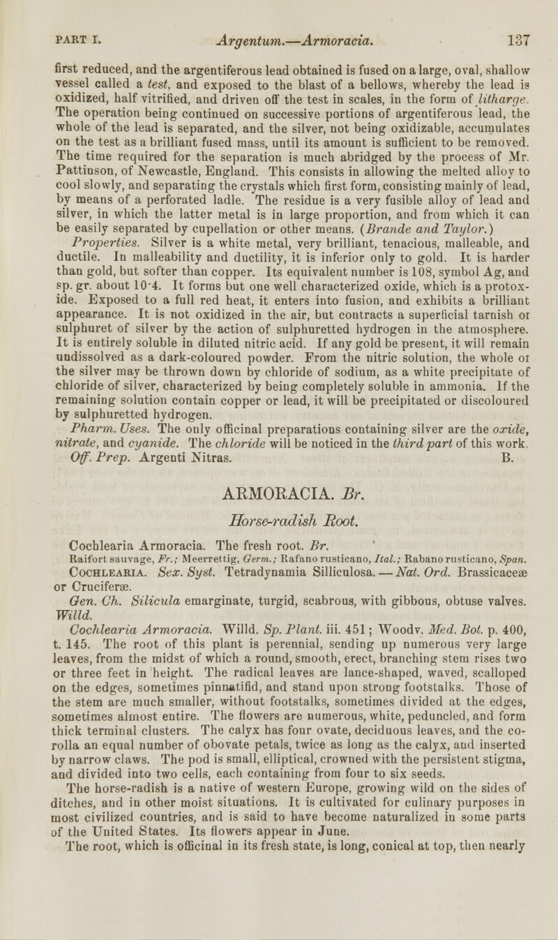 first reduced, and the argentiferous lead obtained is fused on a large, oval, shallow vessel called a test, and exposed to the blast of a bellows, whereby the lead is oxidized, half vitrified, and driven off the test in scales, in the form of litharge. The operation being continued on successive portions of argentiferous lead, the whole of the lead is separated, and the silver, not being oxidizable, accumulates on the test as a brilliant fused mass, until its amount is sufficient to be removed. The time required for the separation is much abridged by the process of Mr. Pattinson, of Newcastle, England. This consists in allowing the melted alloy to cool slowly, and separating the crystals which first form, consisting mainly of lead, by means of a perforated ladle. The residue is a very fusible alloy of lead and silver, in which the latter metal is in large proportion, and from which it can be easily separated by cupellation or other means. (Brande and Taylor.) Properties. Silver is a white metal, very brilliant, tenacious, malleable, and ductile. In malleability and ductility, it is inferior only to gold. It is harder than gold, but softer than copper. Its equivalent number is 108, symbol Ag, and sp. gr. about 10-4. It forms but one well characterized oxide, which is a protox- ide. Exposed to a full red heat, it enters into fusion, and exhibits a brilliant appearance. It is not oxidized in the air, but contracts a superficial tarnish or sulphuret of silver by the action of sulphuretted hydrogen in the atmosphere. It is entirely soluble in diluted nitric acid. If any gold be present, it will remain undissolved as a dark-coloured powder. From the nitric solution, the whole or the silver may be thrown down by chloride of sodium, as a white precipitate of chloride of silver, characterized by being completely soluble in ammonia. If the remaining solution contain copper or lead, it will be precipitated or discoloured by sulphuretted hydrogen. Pharm. Uses. The only officinal preparations containing silver are the oxide, nitrate, and cyanide. The chloride will be noticed in the third part of this work. Of. Prep. Argenti Nitras. B. ARMORACIA. Br. Horse-radish Root. Cochlearia Armoracia. The fresh root. Br. Raifort sauvage, Ft.; Meerrettig, Germ.; Rafano rusticano, Ital.; Rabanorusticano, Span. Cochlearia. Sex. Syst. Tetradynamia Silliculosa. — Nat. Ord. Brassicaceae or Cruciferse. Gen. Gh. Silicula emarginate, turgid, scabrous, with gibbous, obtuse valves. Willd. Cochlearia Armoracia. Willd. Sp. Plant, iii. 451; Woodv. Med. Bot. p. 400, t. 145. The root of this plant is perennial, sending up numerous very large leaves, from the midst of which a round, smooth, erect, branching stem rises two or three feet in height. The radical leaves are lance-shaped, waved, scalloped on the edges, sometimes pinnatifid, and stand upon strong footstalks. Those of the stem are much smaller, without footstalks, sometimes divided at the edges, sometimes almost entire. The flowers are numerous, white, peduncled, and form thick terminal clusters. The calyx has four ovate, deciduous leaves, and the co- rolla an equal number of obovate petals, twice as long as the calyx, and inserted by narrow claws. The pod is small, elliptical, crowned with the persistent stigma, and divided into two cells, each containing from four to six seeds. The horse-radish is a native of western Europe, growing wild on the sides of ditches, and in other moist situations. It is cultivated for culinary purposes in most civilized countries, and is said to have become naturalized in some parts of the United States. Its flowers appear in June. The root, which is officinal in its fresh state, is long, conical at top, then nearly