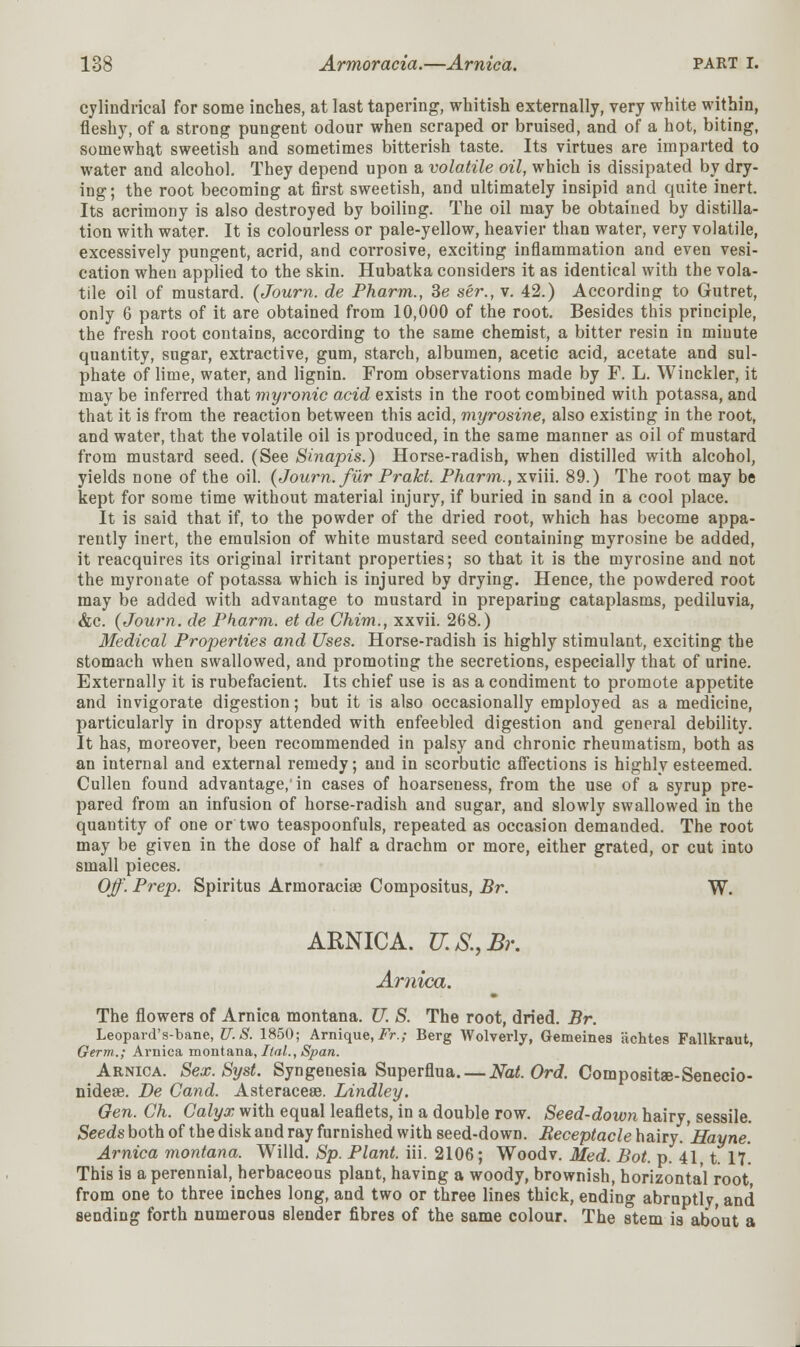 cylindrical for some inches, at last tapering, whitish externally, very white within, fleshy, of a strong pungent odour when scraped or bruised, and of a hot, biting, somewhat sweetish and sometimes bitterish taste. Its virtues are imparted to water and alcohol. They depend upon a volatile oil, which is dissipated by dry- ing; the root becoming at first sweetish, and ultimately insipid and quite inert. Its acrimony is also destroyed by boiling. The oil may be obtained by distilla- tion with water. It is colourless or pale-yellow, heavier than water, very volatile, excessively pungent, acrid, and corrosive, exciting inflammation and even vesi- cation when applied to the skin. Hubatka considers it as identical with the vola- tile oil of mustard. (Journ. de Pharm., Be ser., v. 42.) According to Gutret, only 6 parts of it are obtained from 10,000 of the root. Besides this principle, the fresh root contains, according to the same chemist, a bitter resin in minute quantity, sugar, extractive, gum, starch, albumen, acetic acid, acetate and sul- phate of lime, water, and lignin. From observations made by F. L. Winckler, it may be inferred that myronic acid exists in the root combined with potassa, and that it is from the reaction between this acid, myrosine, also existing in the root, and water, that the volatile oil is produced, in the same manner as oil of mustard from mustard seed. (See Shiapis.) Horse-radish, when distilled with alcohol, yields none of the oil. {Journ. fur Prakt. Pharm., xviii. 89.) The root may be kept for some time without material injury, if buried in sand in a cool place. It is said that if, to the powder of the dried root, which has become appa- rently inert, the emulsion of white mustard seed containing myrosine be added, it reacquires its original irritant properties; so that it is the myrosine and not the myronate of potassa which is injured by drying. Hence, the powdered root may be added with advantage to mustard in preparing cataplasms, pediluvia, &c. {Journ. de Pharm. et de Chim., xxvii. 268.) Medical Properties and Uses. Horse-radish is highly stimulant, exciting the stomach when swallowed, and promoting the secretions, especially that of urine. Externally it is rubefacient. Its chief use is as a condiment to promote appetite and invigorate digestion; but it is also occasionally employed as a medicine, particularly in dropsy attended with enfeebled digestion and general debility. It has, moreover, been recommended in palsy and chronic rheumatism, both as an internal and external remedy; and in scorbutic affections is highly esteemed. Cullen found advantage, in cases of hoarseness, from the use of a syrup pre- pared from an infusion of horse-radish and sugar, and slowly swallowed in the quantity of one or two teaspoonfuls, repeated as occasion demanded. The root may be given in the dose of half a drachm or more, either grated, or cut into small pieces. Off. Prep. Spiritus Armoraciag Compositus, Br. W. ARNICA. U.S.,Br. Arnica. The flowers of Arnica montana. U. S. The root, dried. Br. Leopard's-bane, U.S. 1850; Arnique,Fr.; Berg Wolverly, Gemeines achtes Fallkraut, Germ.; Arnica montana, Ital., Span. Arnica. Sex. Syst. Syngenesia Superflua. — Nat. Ord. Compositse-Senecio- nideae. De Gand. Asteracese. Lindley. Gen. Ch. Calyx with equal leaflets, in a double row. Seed-down hairy, sessile. Seeds both of the disk and ray furnished with seed-down. Receptacle hairy. Hayne. Arnica montana. Willd. Sp. Plant, iii. 2106; Woodv. Med. Bot. p. 41, t. 17*. This is a perennial, herbaceous plant, having a woody, brownish, horizontal root, from one to three inches long, and two or three lines thick, ending abruptly, and sending forth numerous slender fibres of the same colour. The stem is about a