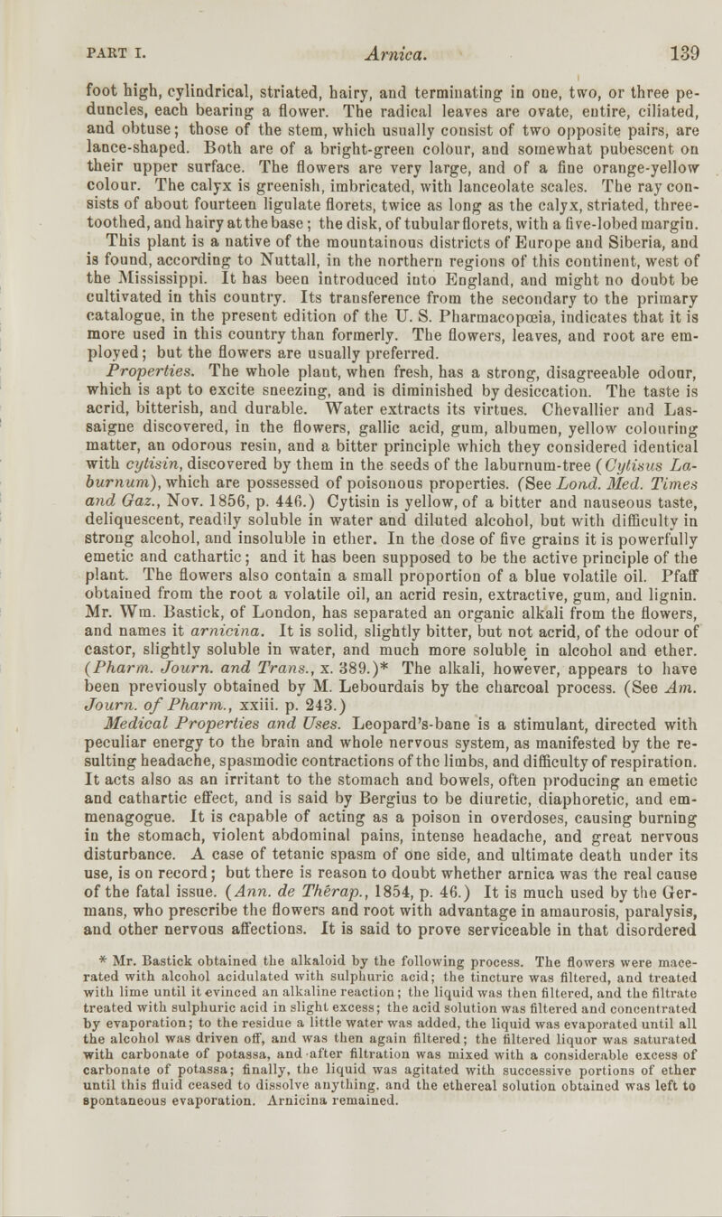 foot high, cylindrical, striated, hairy, and terminating: in one, two, or three pe- duncles, each bearing a flower. The radical leaves are ovate, entire, ciliated, and obtuse; those of the stem, which usually consist of two opposite pairs, are lance-shaped. Both are of a bright-green colour, and somewhat pubescent on their upper surface. The flowers are very large, and of a fine orange-yellow colour. The calyx is greenish, imbricated, with lanceolate scales. The ray con- sists of about fourteen ligulate florets, twice as long as the calyx, striated, three- toothed, and hairy at the base ; the disk, of tubular florets, with a five-lobed margin. This plant is a native of the mountainous districts of Europe and Siberia, and is found, according to Nuttall, in the northern regions of this continent, west of the Mississippi. It has been introduced into England, and might no doubt be cultivated in this country. Its transference from the secondary to the primary catalogue, in the present edition of the U. S. Pharmacopoeia, indicates that it is more used in this country than formerly. The flowers, leaves, and root are em- ployed ; but the flowers are usually preferred. Properties. The whole plant, when fresh, has a strong, disagreeable odour, which is apt to excite sneezing, and is diminished by desiccation. The taste is acrid, bitterish, and durable. Water extracts its virtues. Chevallier and Las- saigne discovered, in the flowers, gallic acid, gum, albumen, yellow colouring matter, an odorous resin, and a bitter principle which they considered identical with cytisin, discovered by them in the seeds of the laburnum-tree (Cytisus La- burnum), which are possessed of poisonous properties. (See Lond. Med. Times and Gaz., Nov. 1856, p. 446.) Cytisin is yellow, of a bitter and nauseous taste, deliquescent, readily soluble in water and diluted alcohol, but with difficulty in strong alcohol, and insoluble in ether. In the dose of five grains it is powerfully emetic and cathartic; and it has been supposed to be the active principle of the plant. The flowers also contain a small proportion of a blue volatile oil. Pfaff obtained from the root a volatile oil, an acrid resin, extractive, gum, and lignin. Mr. Wm. Bastick, of London, has separated an organic alkali from the flowers, and names it arnicina. It is solid, slightly bitter, but not acrid, of the odour of castor, slightly soluble in water, and much more soluble in alcohol and ether. (Pharm. Journ. and Trans., x. 389.)* The alkali, however, appears to have been previously obtained by M. Lebourdais by the charcoal process. (See Am. Journ. of Pharm., xxiii. p. 243.) Medical Properties and Uses. Leopard's-bane is a stimulant, directed with peculiar energy to the brain and whole nervous system, as manifested by the re- sulting headache, spasmodic contractions of the limbs, and difficulty of respiration. It acts also as an irritant to the stomach and bowels, often producing an emetic and cathartic effect, and is said by Bergius to be diuretic, diaphoretic, and em- menagogue. It is capable of acting as a poison in overdoses, causing burning in the stomach, violent abdominal pains, intense headache, and great nervous disturbance. A case of tetanic spasm of one side, and ultimate death under its use, is on record; but there is reason to doubt whether arnica was the real cause of the fatal issue. (Ann. de Therap., 1854, p. 46.) It is much used by the Ger- mans, who prescribe the flowers and root with advantage in amaurosis, paralysis, and other nervous affections. It is said to prove serviceable in that disordered * Mr. Bastick obtained the alkaloid by the following process. The flowers were mace- rated with alcohol acidulated with sulphuric acid; the tincture was filtered, and treated with lime until it evinced an alkaline reaction; the liquid was then filtered, and the filtrate treated with sulphuric acid in slight excess; the acid solution was filtered and concentrated by evaporation; to the residue a little water was added, the liquid was evaporated until all the alcohol was driven off, and was then again filtered; the filtered liquor was saturated with carbonate of potassa, and after filtration was mixed with a considerable excess of carbonate of potassa; finally, the liquid was agitated with successive portions of ether until this fluid ceased to dissolve anything, and the ethereal solution obtained was left to spontaneous evaporation. Arnicina remained.