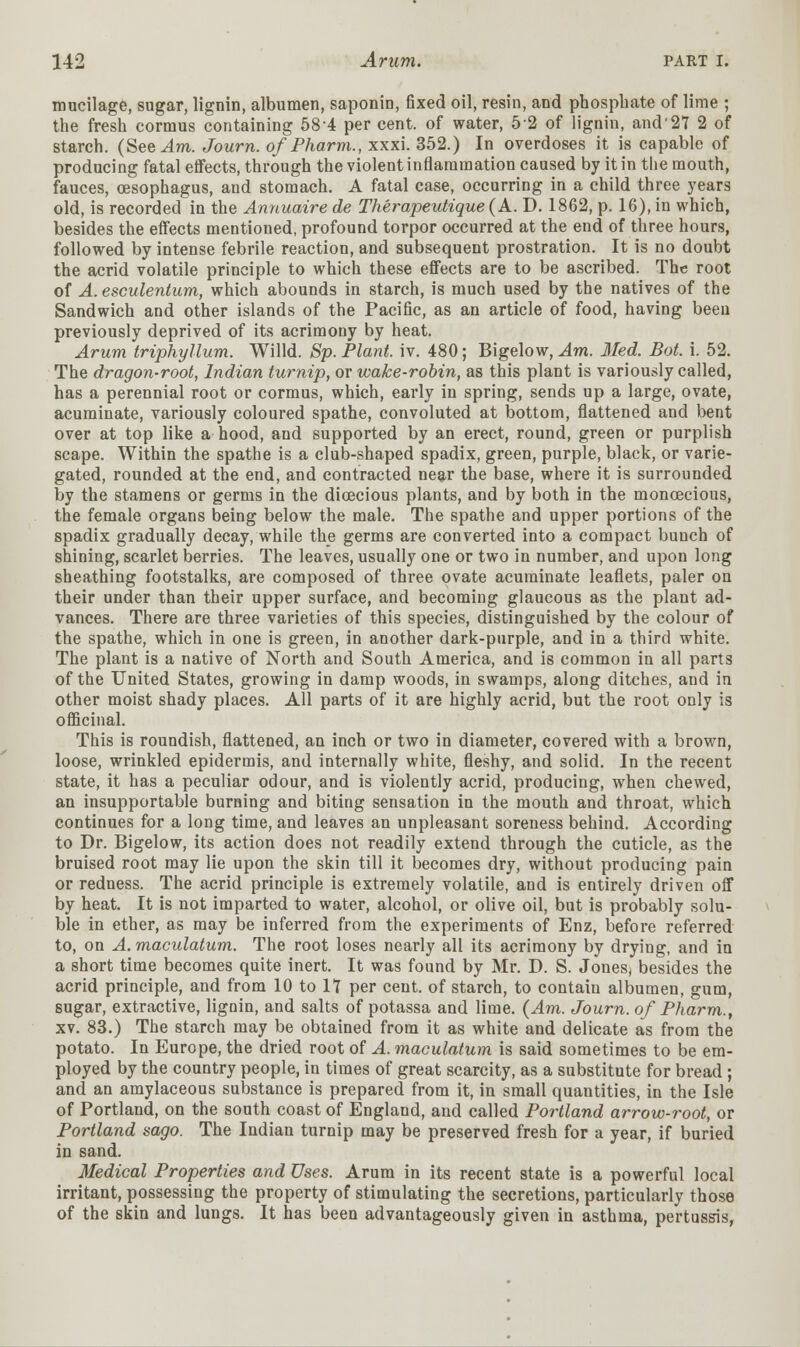 mucilage, sugar, lignin, albumen, saponin, fixed oil, resin, and phosphate of lime ; the fresh cormus containing 58-4 per cent, of water, 52 of lignin, and'27 2 of starch. (See^lwi. Journ. o/Pharm., xxxi. 352.) In overdoses it is capable of producing fatal effects, through the violent inflammation caused by it in the mouth, fauces, oesophagus, and stomach. A fatal case, occurring in a child three years old, is recorded in the Annuaire de Therapeutique (A. D. 1862, p. 16), in which, besides the effects mentioned, profound torpor occurred at the end of three hours, followed by intense febrile reaction, and subsequent prostration. It is no doubt the acrid volatile principle to which these effects are to be ascribed. The root of A. esculentum, which abounds in starch, is much used by the natives of the Sandwich and other islands of the Pacific, as an article of food, having been previously deprived of its acrimony by heat. Arum triphyllum. Willd. Sp. Plant, iv. 480; Bigelow, Am. Med. Bot. i. 52. The dragon-root, Indian turnip, or wake-robin, as this plant is variously called, has a perennial root or cormus, which, early in spring, sends up a large, ovate, acuminate, variously coloured spathe, convoluted at bottom, flattened and bent over at top like a hood, and supported by an erect, round, green or purplish scape. Within the spathe is a club-shaped spadix, green, purple, black, or varie- gated, rounded at the end, and contracted near the base, where it is surrounded by the stamens or germs in the dioecious plants, and by both in the monoecious, the female organs being below the male. The spathe and upper portions of the spadix gradually decay, while the germs are converted into a compact bunch of shining, scarlet berries. The leaves, usually one or two in number, and upon long sheathing footstalks, are composed of three ovate acuminate leaflets, paler on their under than their upper surface, and becoming glaucous as the plant ad- vances. There are three varieties of this species, distinguished by the colour of the spathe, which in one is green, in another dark-purple, and in a third white. The plant is a native of North and South America, and is common in all parts of the United States, growing in damp woods, in swamps, along ditches, and in other moist shady places. All parts of it are highly acrid, but the root only is officinal. This is roundish, flattened, an inch or two in diameter, covered with a brown, loose, wrinkled epidermis, and internally white, fleshy, and solid. In the recent state, it has a peculiar odour, and is violently acrid, producing, when chewed, an insupportable burning and biting sensation in the mouth and throat, which continues for a long time, and leaves an unpleasant soreness behind. According to Dr. Bigelow, its action does not readily extend through the cuticle, as the bruised root may lie upon the skin till it becomes dry, without producing pain or redness. The acrid principle is extremely volatile, and is entirely driven off by heat. It is not imparted to water, alcohol, or olive oil, but is probably solu- ble in ether, as may be inferred from the experiments of Enz, before referred to, on A.maculatum. The root loses nearly all its acrimony by drying, and in a short time becomes quite inert. It was found by Mr. D. S. Jones, besides the acrid principle, and from 10 to 17 per cent, of starch, to contain albumen, gum, sugar, extractive, lignin, and salts of potassa and lime. {Am. Journ. of Pharm., xv. 83.) The starch may be obtained from it as white and delicate as from the potato. In Europe, the dried root of A. maculatum is said sometimes to be em- ployed by the country people, in times of great scarcity, as a substitute for bread ; and an amylaceous substance is prepared from it, in small quantities, in the Isle of Portland, on the south coast of England, and called Portland arrow-root, or Portland sago. The Indian turnip may be preserved fresh for a year, if buried in sand. Medical Properties and Uses. Arum in its recent state is a powerful local irritant, possessing the property of stimulating the secretions, particularly those of the skin and lungs. It has been advantageously given in asthma, pertussis,