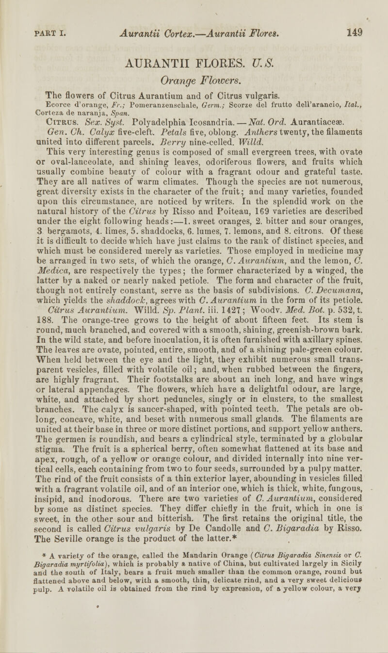 AURANTII FLORES. U.S. Orange Flowers. The flowers of Citrus Aurantium and of Citrus vulgaris. Ecorce d'orange, Fr.; Pomeranzenschale, Germ.; Scorze del frutto dell'arancio, Ilal., Corteza de naranja, Span. Citrus. Sex. Syst. Polyadelphia Icosandria. — Nat. Ord. Aurantiaceae. Gen. Ch. Calyx five-cleft. Petals five, oblong. Anthers twenty, the filaments united into different parcels. Berry nine-celled. Willd. This very interesting genus is composed of small evergreen trees, with ovate or oval-lanceolate, and shining leaves, odoriferous flowers, and fruits which usually combine beauty of colour with a fragrant odour and grateful taste. They are all natives of warm climates. Though the species are not numerous, great diversity exists in the character of the fruit; and many varieties, founded upon this circumstance, are noticed by writers. In the splendid work on the natural history of the Citrus by Risso and Poiteau, 169 varieties are described under the eight following heads:—1. sweet oranges, 2. bitter and sour oranges, 3 bergamots, i. limes, 5. shaddocks, 6. lumes, 7. lemons, and 8. citrons. Of these it is difficult to decide which have just claims to the rank of distinct species, and which must be considered merely as varieties. Those employed in medicine may be arranged in two sets, of which the orange, C. Aurantium, and the lemon, C. Medica, are respectively the types; the former characterized by a winged, the latter by a naked or nearly naked petiole. The form and character of the fruit, though not entirely constant, serve as the basis of subdivisions. C. Decumana, which yields the shaddock, agrees with C. Aurantium in the form of its petiole. Citrus Aurantium. Willd. Sp. Plant, iii. 1427 ; Woodv. Med. Bot. p. 532, t. 188. The orange-tree grows to the height of about fifteen feet. Its stem is round, much branched, and covered with a smooth, shining, greenish-brown bark. In the wild state, and before inoculation, it is often furnished with axillary spines. The leaves are ovate, pointed, entire, smooth, and of a shining pale-green colour. When held between the eye and the light, they exhibit numerous small trans- parent vesicles, filled with volatile oil; and, when rubbed between the fingers, are highly fragrant. Their footstalks are about an inch long, and have wings or lateral appendages. The flowers, which have a delightful odour, are large, white, and attached by short peduncles, singly or in clusters, to the smallest branches. The calyx is saucer-shaped, with pointed teeth. The petals are ob- long, concave, white, and beset with numerous small glands. The filaments are united at their base in three or more distinct portions, and support yellow anthers. The germen is roundish, and bears a cylindrical style, terminated by a globular stigma. The fruit is a spherical berry, often somewhat flattened at its base and apex, rough, of a yellow or orange colour, and divided internally into nine ver- tical cells, each containing from two to four seeds, surrounded by a pulpy matter. The rind of the fruit consists of a thin exterior layer, abounding in vesicles filled with a fragrant volatile oil, and of an interior one, which is thick, white, fungous, insipid, and inodorous. There are two varieties of C. Aurantium, considered, by some as distinct species. They differ chiefly in the fruit, which in one is sweet, in the other sour and bitterish. The first retains the original title, the second is called Citrus vulgaris by De Candolle and C. Bigaradia by Risso. The Seville orange is the product of the latter.* * A variety of the orange, called the Mandarin Orange (Citrus Bigaradia Sinensis or C. Bigaradia myrtifotia), which is probably a native of China, but cultivated largely in Sicily and the south of Italy, bears a fruit much smaller than the common orange, round but flattened above and below, with a smooth, thin, delicate rind, and a very sweet delieiou» pulp. A volatile oil is obtained from the rind by expression, of a yellow colour, a verj