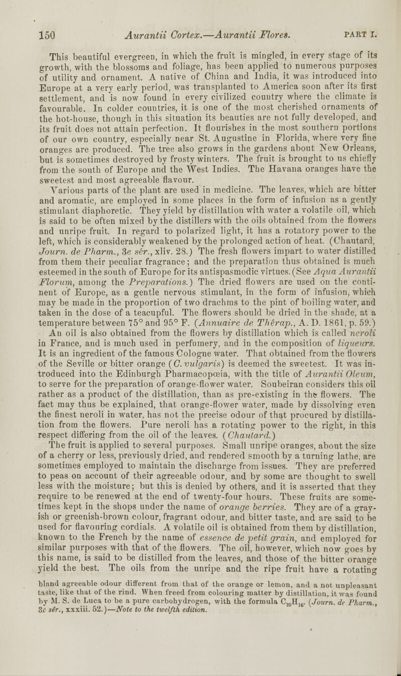 This beautiful evergreen, in which the fruit is mingled, in every stage of its growth, with the blossoms and foliage, has been applied to numerous purposes of utility and ornament. A native of China and India, it was introduced into Europe at a very early period, was transplanted to America soon after its first settlement, and is now found in every civilized country where the climate is favourable. In colder countries, it is one of the most cherished ornaments of the hot-house, though in this situation its beauties are not fully developed, and its fruit does not attain perfection. It flourishes in the most southern portions of our own country, especially near St. Augustine in Florida, where very fine oranges are produced. The tree also grows in the gardens about New Orleans, but is sometimes destroyed by frosty winters. The fruit is brought to us chiefly from the south of Europe and the West Indies. The Havana oranges have the sweetest and most agreeable flavour. Various parts of the plant are used in medicine. The leaves, which are bitter and aromatic, are employed in some places in the form of infusion as a gently stimulant diaphoretic. They yield by distillation with water a volatile oil, which is said to be often mixed by the distillers with the oils obtained from the flowers and unripe fruit. In regard to polarized light, it has a rotatory power to the left, which is considerably weakened by the prolonged action of heat. (Chautard, Journ. de Pharm., Se ser., xliv. 28.) The fresh flowers impart to water distilled from them their peculiar fragrance; and the preparation thus obtained is much esteemed in the south of Europe for its antispasmodic virtues. (See Aqua Aurantii Florum, among the Preparations.) The dried flowers are used on the conti- nent of Europe, as a gentle nervous stimulant, in the form of infusion, which may be made in the proportion of two drachms to the pint of boiling water, and taken in the dose of a teacupful. The flowers should be dried in the shade, at a temperature between 75° and 95° F. {Annuaire de Therap., A. D. 1861, p. 59.) An oil is also obtained from the flowers by distillation which is called neroli in France, and is much used in perfumery, and in the composition of liqueurs. It is an ingredient of the famous Cologne water. That obtained from the flowers of the Seville or bitter orange (G. vulgaris) is deemed the sweetest. It was in- troduced into the Edinburgh Pharmacopoeia, with the title of Aurantii Oleum, to serve for the preparation of orange-flower water. Soubeiran considers this oil rather as a product of the distillation, than as pre-existing in thtr flowers. The fact may thus be explained, that orange-flower water, made by dissolving even the finest neroli in water, has not the precise odour of that procured by distilla- tion from the flowers. Pure neroli has a rotating power to the right, in this respect differing from the oil of the leaves. (Chautard.) The fruit is applied to several purposes. Small unripe oranges, about the size of a cherry or less, previously dried, and rendered smooth by a turning lathe, are sometimes employed to maintain the discharge from issues. They are preferred to peas on account of their agreeable odour, and by some are thought to swell less with the moisture; but this is denied by others, and it is asserted that they require to be renewed at the end of twenty-four hours. These fruits are some- times kept in the shops under the name of orange berries. They are of a gray- ish or greenish-brown colour, fragrant odour, and bitter taste, and are said to be used for flavouring cordials. A volatile oil is obtained from them by distillation, known to the French by the name of essence de petit grain, and employed for similar purposes with that of the flowers. The oil, however, which now goes by this name, is said to be distilled from the leaves, and those of the bitter orange yield the best. The oils from the unripe and the ripe fruit have a rotating bland agreeable odour different from that of the orange or lemon, and a not unpleasant taste, like that of the rind. When freed from colouring matter by distillation, it was found by M. S. de Luca to be a pure carbohydrogen, with the formula C20H16. {Journ. de Pharm., 3e sir., xxxiii. 52.)—Note to the twelfth edition.