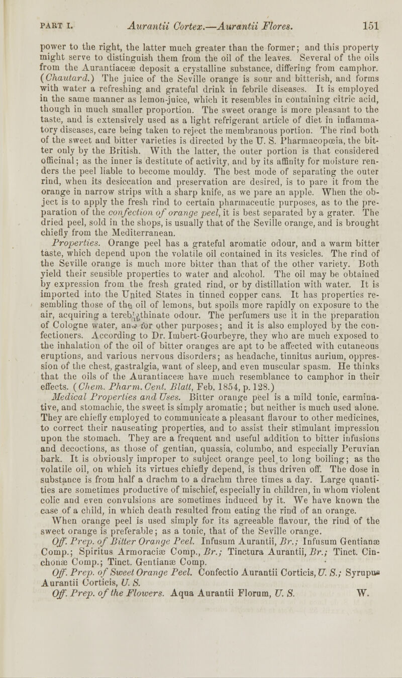 power to the right, the latter much greater than the former; and this property might serve to distinguish them from the oil of the leaves. Several of the oils from the Aurantiacea? deposit a crystalline substance, differing from camphor. (Chautard.) The juice of the Seville orange is sour and bitterish, and forms with water a refreshing and grateful drink in febrile diseases. It is employed iu the same manner as lemon-juice, which it resembles in containing citric acid, though in much smaller proportion. The sweet orange is more pleasant to the taste, and is extensively used as a light refrigerant article of diet in inflamma- tory diseases, care being taken to reject the membranous portion. The rind both of the sweet and bitter varieties is directed by the U. S. Pharmacopceia, the bit- ter only by the British. With the latter, the outer portion is that considered officinal; as the inner is destitute of activity, and by its affinity for moisture ren- ders the peel liable to become mouldy. The best mode of separating the outer rind, when its desiccation and preservation are desired, is to pare it from the orange in narrow strips with a sharp knife, as we pare an apple. When the ob- ject is to apply the fresh rind to certain pharmaceutic purposes, as to the pre- paration of the confection of orange peel, it is best separated by a grater. The dried peel, sold in the shops, is usually that of the Seville orange, and is brought chiefly from the Mediterranean. Properties. Orange peel has a grateful aromatic odour, and a warm bitter taste, which depend upon the volatile oil contained in its vesicles. The rind of the Seville orange is much more bitter than that of the other variety. Both yield their sensible properties to water and alcohol. The oil may be obtained by expression from the fresh grated rind, or by distillation with water. It is imported into the United States in tinned copper cans. It has properties re- sembling those of th(j oil of lemons, but spoils more rapidly on exposure to the air, acquiring a tereb'^thinate odour. The perfumers use it in the preparation of Cologne water, an^ for other purposes; and it is also employed by the con- fectioners. According to Dr. Itnbert-Gourbeyre, they who are much exposed to the inhalation of the oil of bitter oranges are apt to be affected with cutaneous eruptions, and various nervous disorders; as headache, tinnitus aurium, oppres- sion of the chest, gastralgia, want of sleep, and even muscular spasm. He thinks that the oils of the Aurautiacere have much resemblance to camphor in their effects. (Cfiem. Pharm. Cent. Blatt, Feb. 1854, p. 128.) Medical Properties and Uses. Bitter orange peel is a mild tonic, carmina- tive, and stomachic, the sweet is simply aromatic; but neither is much used alone. They are chiefly employed to commuuicate a pleasant flavour to other medicines, to correct their nauseating properties, and to assist their stimulant impression upon the stomach. They are a frequent and useful addition to bitter infusions and decoctions, as those of gentian, quassia, columbo, and especially Peruvian bark. It is obviously improper to subject orange peel.to long boiling; as the volatile oil, on which its virtues chiefly depend, is thus driven off. The dose in substance is from half a drachm to a drachm three times a day. Large quanti- ties are sometimes productive of mischief, especially in children, in whom violent colic and even convulsions are sometimes induced by it. We have known the case of a child, in which death resulted from eating the rind of an orange. When orange peel is used simply for its agreeable flavour, the rind of the sweet orange is preferable; as a tonic, that of the Seville orange. Off. Prep, of Bitter Orange Peel. Infusum Aurantii, Br.; Infusum Gentianse Comp.; Spiritus Armoracise Comp., Br.; Tinctura Aurantii, Br.; Tinct. Cin- chonae Comp.; Tinct. Gentianse Comp. Off. Prep, of Sweet Orange Peel. Confectio Aurantii Corticis, U. S.; Syrupua Aurantii Corticis, U. S. Off. Prep, of the Flowers. Aqua Aurantii Florum, U. S. W.