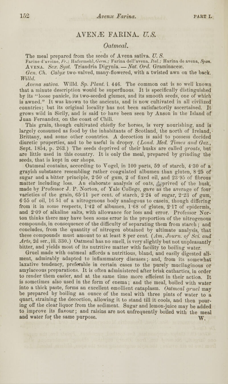 AVENGE FARINA. U.S. Oatmeal. The meal prepared from the seeds of Avena sativa. U. S. Farine d'avoine, Ft.; Hafermehl, Germ.; Farina dell'avena, Ital.; Harina de avena, Span. Avena. Sex. Syst. Triandria Digynia.— Nat. Ord. Graminaceae. Gen. Ch. Calyx two-valved, mauy-flowered, with a twisted awn on the back. Willd. Avena sativa. Willd. Sp. Plant, i. 446. The common oat is so well known that a minute description would be superfluous. It is specifically distinguished by its loose panicle, its two-seeded glumes, and its smooth seeds, one of which is awned. It was known to the ancients, and is now cultivated in all civilized countries; but its original locality has not been satisfactorily ascertained. It grows wild in Sicily, and is said to have been seen by Anson in the Island of Juan Fernandez, on the coast of Chili. This grain, though cultivated chiefly for horses, is very nourishing, and is largely consumed as food by the inhabitants of Scotland, the north of Ireland, • Brittany, and some other countries. A decoction is said to possess decided diuretic properties, and to be useful in dropsy. (Lond. Med. Times and Gaz., Sept. 1854, p. 263.) The seeds deprived of their husks are called groats, but are little used in this country. It is only the meal, prepared by grinding the seeds, that is kept in our shops. Oatmeal contains, according to Vogel, in 100 parts, 59 of starch, 4*30 of a grayish substance resembling rather coagulated albumen than gluten, 8 25 of sugar and a bitter principle, 250 of gum, 2 of fixed oil, and 2395 of fibrous matter including loss. An elaborate analysis of oats, deprived of the husk, made by Professor J. P. Norton, of Yale College, gave as the average of four varieties of the grain, 6511 per cent, of starch, 224 of sugar, 2*23 of gum, 655 of oil, 16 51 of a nitrogenous body analogous to casein, though differing from it in some respects, 1-42 of albumen, T68 of gluten, 2-17 of epidermis, and 209 of alkaline salts, with allowance for loss and error. Professor Nor- ton thinks there may have been some error in the proportion of the nitrogenous compounds, in consequence of the difficulty of separating them from starch ; and concludes, from the quantity of nitrogen obtained by ultimate analysis, that these compounds must amount to at least 8 per cent. (Am. Journ. of Sci. and Arts, 2d ser., iii. 330.) Oatmeal has no smell, is very slightly but not unpleasantly bitter, and yields most of its nutritive matter with facility to boiling water. Gruel made with oatmeal affords a nutritious, bland, and easily digested ali- ment, admirably adapted to inflammatory diseases; and, from its somewhat laxative tendency, preferable in certain cases to the purely mucilaginous or amylaceous preparations. It is often administered after brisk cathartics, in order to render them easier, and at the same time more efficient in their action. It is sometimes also used in the form of enema; and the meal, boiled with water into a thick paste, forms an excellent emollient cataplasm. Oatmeal gruel may be prepared by boiling an ounce of the meal with three pints of water to a quart, straining the decoction, allowing it to stand till it cools, and then pour- ing off the clear liquor from the sediment. Sugar and lemon-juice may be added to improve its flavour; and raisins are not unfrequently boiled with the meal and water for the same purpose. \y<