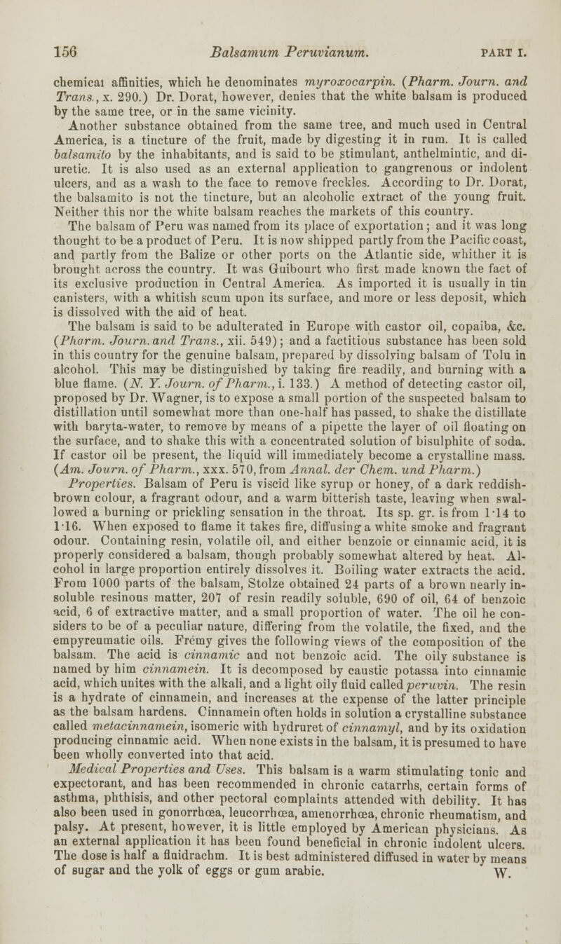 chemical affinities, which he denominates myroxocarpin. (Pharm. Journ. and Trans., x. 290.) Dr. Dorat, however, denies that the white balsam is produced by the same tree, or in the same vicinity. Another substance obtained from the same tree, and much used in Central America, is a tincture of the fruit, made by digesting it in rum. It is called bahamito by the inhabitants, and is said to be stimulant, anthelmintic, and di- uretic. It is also used as an external application to gangrenous or indolent ulcers, and as a wash to the face to remove freckles. According to Dr. Dorat, the balsamito is not the tincture, but an alcoholic extract of the young fruit. Neither this nor the white balsam reaches the markets of this country. The balsam of Peru was named from its place of exportation ; and it was long thought to be a product of Peru. It is now shipped partly from the Pacific coast, and partly from the Balize or other ports on the Atlantic side, whither it is brought across the country. It was Guibourt who first made known the fact of its exclusive production in Central America. As imported it is usually in tin canisters, with a whitish scum upon its surface, and more or less deposit, which is dissolved with the aid of heat. The balsam is said to be adulterated in Europe with castor oil, copaiba, &c. {Pharm. Journ. and Trans., xii. 549); and a factitious substance has been sold in this country for the genuine balsam, prepared by dissolving balsam of Tolu in alcohol. This may be distinguished by taking fire readily, and burning with a blue flame. (N. Y. Journ. of Pharm., i. 133.) A method of detecting castor oil, proposed by Dr. Wagner, is to expose a small portion of the suspected balsam to distillation until somewhat more than one-half has passed, to shake the distillate with baryta-water, to remove by means of a pipette the layer of oil floating on the surface, and to shake this with a concentrated solution of bisulphite of soda. If castor oil be present, the liquid will immediately become a crystalline mass. (Am. Journ. of Pharm., xxx. 570, from Annal. der Chem. und Pharm.) Properties. Balsam of Peru is viscid like syrup or honey, of a dark reddish- brown colour, a fragrant odour, and a warm bitterish taste, leaving when swal- lowed a burning or prickling sensation in the throat. Its sp. gr. is from 1-14 to 116. When exposed to flame it takes fire, diffusing a white smoke and fragrant odour. Containing resin, volatile oil, and either benzoic or cinnamic acid, it is properly considered a balsam, though probably somewhat altered by heat. Al- cohol in large proportion entirely dissolves it. Boiling water extracts the acid. From 1000 parts of the balsam, Stolze obtained 24 parts of a brown nearly in- soluble resinous matter, 201 of resin readily soluble, 690 of oil, 64 of benzoic acid, 6 of extractive matter, and a small proportion of water. The oil he con- siders to be of a peculiar nature, differing from the volatile, the fixed, and the empyreumatic oils. Fremy gives the following views of the composition of the balsam. The acid is cinnamic and not benzoic acid. The oily substance is named by him cinnamein. It is decomposed by caustic potassa into cinnamic acid, which unites with the alkali, and a light oily fluid called peruvin. The resin is a hydrate of cinnamein, and increases at the expense of the latter principle as the balsam hardens. Cinnamein often holds in solution a crystalline substance called metacinnamein, isomeric with hydruret of cinnamyl, and by its oxidation producing cinnamic acid. When none exists in the balsam, it is presumed to have been wholly converted into that acid. Medical Properties and Uses. This balsam is a warm stimulating tonic and expectorant, and has been recommended in chronic catarrhs, certain forms of asthma, phthisis, and other pectoral complaints attended with debility. It has also been used in gonorrhoea, leucorrhcea, amenorrhcea, chronic rheumatism, and palsy. At present, however, it is little employed by American physicians. As an external application it has been found beneficial in chronic indolent ulcers. The dose is half a fluidrachm. It is best administered diffused in water by means of sugar and the yolk of eggs or gum arabic. W,