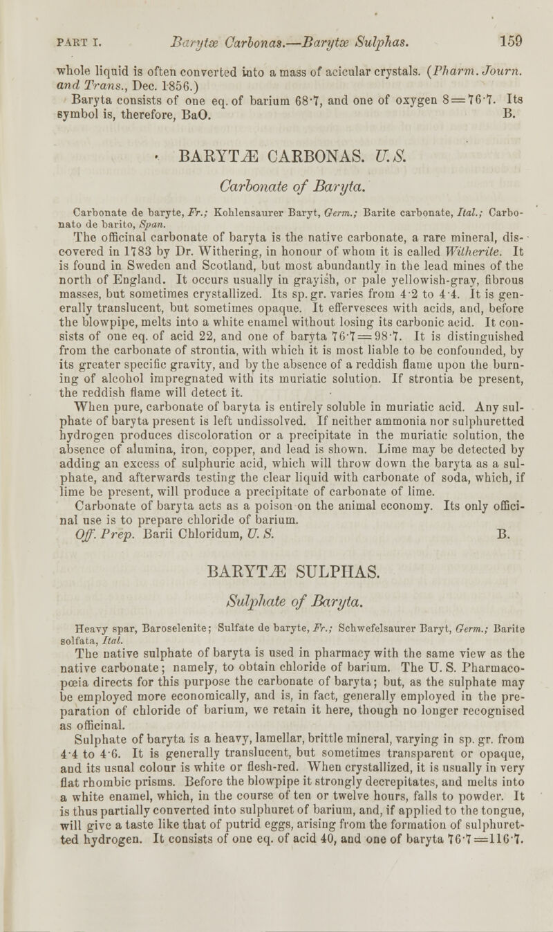 whole liquid is often converted into a mass of acicular crystals. (Pharm. Journ. and Trans., Dec. 1856.) Baryta consists of one eq. of barium 68'T, and one of oxygen 8 = 76-7. Its symbol is, therefore, BaO. B. '. BARYTA CARBONAS. U.S. Carbonate of Baryta. Carbonate de baryte, Fr.; Kohlensaurer Baryt, Germ.; Barite carbonate, Ital.; Carbo- nato de barito, Span. The officinal carbonate of baryta is the native carbonate, a rare mineral, dis- covered in 1783 by Dr. Withering, in honour of whom it is called Witherite. It is found in Sweden and Scotland, but most abundantly in the lead mines of the north of England. It occurs usually in grayish, or pale yellowish-gray, fibrous masses, but sometimes crystallized. Its sp.gr. varies from 4 2 to 4 4. It is gen- erally translucent, but sometimes opaque. It effervesces with acids, and, before the blowpipe, melts into a white enamel without losing its carbonic acid. It con- sists of one eq. of acid 22, and one of baryta 76-7 = 98-7. It is distinguished from the carbonate of strontia, with which it is most liable to be confounded, by its greater specific gravity, and by the absence of a reddish flame upon the burn- ing of alcohol impregnated with its muriatic solution. If strontia be present, the reddish flame will detect it. When pure, carbonate of baryta is entirely soluble in muriatic acid. Any sul- phate of baryta present is left undissolved. If neither ammonia nor sulphuretted hydrogen produces discoloration or a precipitate in the muriatic solution, the absence of alumina, iron, copper, and lead is shown. Lime may be detected by adding an excess of sulphuric acid, which will throw down the baryta as a sul- phate, and afterwards testing the clear liquid with carbonate of soda, which, if lime be present, will produce a precipitate of carbonate of lime. Carbonate of baryta acts as a poison on the animal economy. Its only offici- nal use is to prepare chloride of barium. Off. Prep. Barii Chloridum, U. S. B. BARYTA SULPHAS. Sulphate of Baryta. Heavy spar, Baroselenite; Sulfate de baryte, Fr.; Schwefelsaurer Baryt, Germ.; Barite solfata, Ital. The native sulphate of baryta is used in pharmacy with the same view as the native carbonate; namely, to obtain chloride of barium. The U. S. Pharmaco- poeia directs for this purpose the carbonate of baryta; but, as the sulphate may be employed more economically, and is, in fact, generally employed in the pre- paration of chloride of barium, we retain it here, though no longer recognised as officinal. Sulphate of baryta is a heavy, lamellar, brittle mineral, varying in sp. gr. from 4-4 to 46. It is generally translucent, but sometimes transparent or opaque, and its usual colour is white or flesh-red. When crystallized, it is usually in very flat rhombic prisms. Before the blowpipe it strongly decrepitates, and melts into a white enamel, which, in the course often or twelve hours, falls to powder. It is thus partially converted into sulphuret of barium, and, if applied to the tongue, will give a taste like that of putrid eggs, arising from the formation of sulphuret- ted hydrogen. It consists of one eq. of acid 40, and one of baryta 76-7=116*7.