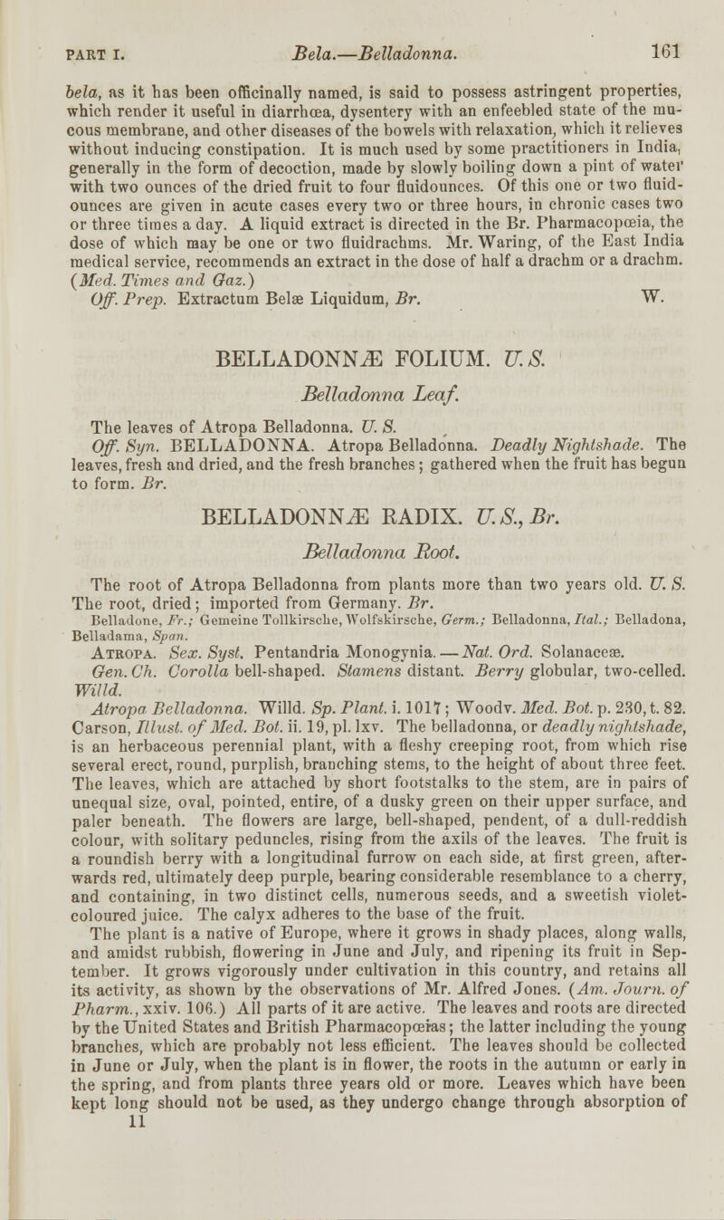 bela, as it has been officinally named, is said to possess astringent properties, which render it useful in diarrhoea, dysentery with an enfeebled state of the mu- cous membrane, and other diseases of the bowels with relaxation, which it relieves without inducing constipation. It is much used by some practitioners in India, generally in the form of decoction, made by slowly boiling down a pint of water with two ounces of the dried fruit to four fiuidounces. Of this one or two fluid- ounces are given in acute cases every two or three hours, in chronic cases two or three times a day. A liquid extract is directed in the Br. Pharmacopoeia, the dose of which may be one or two fluidrachms. Mr. Waring, of the East India medical service, recommends an extract in the dose of half a drachm or a drachm. (Med. Times and Gaz.) Off. Prep. Extractum Belae Liquidum, Br. W. BELLADONNA FOLIUM. U.S. Belladonna Leaf. The leaves of Atropa Belladonna. U. S. Off. Syn. BELLADONNA. Atropa Belladonna. Deadly Nightshade. The leaves, fresh and dried, and the fresh branches; gathered when the fruit has begun to form. Br. BELLADONNA RADIX. U.S., Br. Belladonna Boot. The root of Atropa Belladonna from plants more than two years old. U. S. The root, dried; imported from Germany. Br. Belladone, Fr.; Gemeine Tollkirsclie, Wolfskirsche, Germ.; Belladonna, Ital.; Belladona, Belladama, Span. Atropa. Sex. Syst. Pentandria Monogynia.—Nat. Ord. Solanaceae. Gen. Ch. Corolla bell-shaped. Stamens distant. Berry globular, two-celled. Willd. Atropa Belladonna. Willd. Sp. Plant, i. 1017; Woodv. Med. Bot. p. 230, t. 82. Carson, Illust. of Med. Bot. ii. 19, pi. Ixv. The belladonna, or deadly nightshade, is an herbaceous perennial plant, with a fleshy creeping root, from which rise several erect, round, purplish, branching stems, to the height of about three feet. The leaves, which are attached by short footstalks to the stem, are in pairs of unequal size, oval, pointed, entire, of a dusky green on their upper surface, and paler beneath. The flowers are large, bell-shaped, pendent, of a dull-reddish colour, with solitary peduncles, rising from the axils of the leaves. The fruit is a roundish berry with a longitudinal furrow on each side, at first green, after- wards red, ultimately deep purple, bearing considerable resemblance to a cherry, and containing, in two distinct cells, numerous seeds, and a sweetish violet- coloured juice. The calyx adheres to the base of the fruit. The plant is a native of Europe, where it grows in shady places, along walls, and amidst rubbish, flowering in June and July, and ripening its fruit in Sep- tember. It grows vigorously under cultivation in this country, and retains all its activity, as shown by the observations of Mr. Alfred Jones. (Am. Journ. of Pharm., xxiv. 106.) All parts of it are active. The leaves and roots are directed by the United States and British Pharmacopoeias; the latter including the young branches, which are probably not less efficient. The leaves should be collected in June or July, when the plant is in flower, the roots in the autumn or early in the spring, and from plants three years old or more. Leaves which have been kept long should not be used, as they undergo change through absorption of