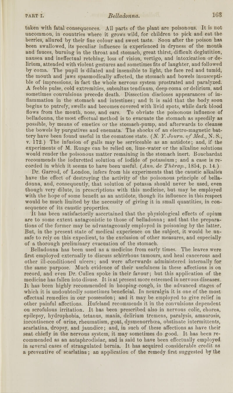 taken with fatal consequences. All parts of the plant are poisonous. It is not uncommon, in countries where it grows wild, for children to pick and eat the berries, allured by their fine colour and sweet taste. Soon after the poison has been swallowed, its peculiar influence is experienced in dryness of the mouth and fauces, burning in the throat and stomach, great thirst, difficult deglutition, nausea and ineffectual retching, loss of vision, vertigo, and intoxication or de- lirium, attended with violent gestures and sometimes fits of laughter, and followed by coma. The pupil is dilated and insensible to light, the face red and tumid, the mouth and jaws spasmodically affected, the stomach and bowels insuscepti- ble of impressions, in fact the whole nervous system prostrated and paralyzed. A feeble pulse, cold extremities, subsultus tendinum, deep coma or delirium, and sometimes convulsions precede death. Dissection discloses appearances of in- flammation in the stomach and intestines; and it is said that the body soon begins to putrefy, swells and becomes covered with livid spots, while dark blood flows from the mouth, nose, and ears. To obviate the poisonous influence of belladonna, the most effectual method is to evacuate the stomach as speedily as possible, by means of emetics or the stomach-pump, and afterwards to cleanse the bowels by purgatives and enemata. The shocks of an electro-magnetic bat- tery have been found useful in the comatose state. (N. Y. Journ. of Med., N. S., v. 172.) The infusion of galls may be serviceable as an antidote; and, if the experiments of M. Runge can be relied on, lime-water or the alkaline solutions would render the poisonous matter remaining in the stomach inert. Bouchardat recommends the ioduretted solution of iodide of potassium; and a case is re- corded in which it seems to have beenuseful. {Ann. de Therap., 1854, p. 14.) Dr. Garrod, of London, infers from his experiments that the caustic alkalies have the effect of destroying the activity of the poisonous principle of bella- donna, and, consequently, that solution of potassa should never be used, even though very dilute, in prescriptions with this medicine, but may be employed with the hope of some benefit as an antidote, though its influence in this respect would be much limited by the necessity of giving it in small quantities, in con- sequence of its caustic properties. It has been satisfactorily ascertained that the physiological effects of opium are to some extent antagonistic to those of belladonna; and that the prepara- tions of the former may be advantageously employed in poisoning by the latter. But, in the present state of medical experience on the subject, it would be un- safe to rely on this expedient, to the exclusion of other measures, and especially of a thorough preliminary evacuation of the stomach. Belladonna has been used as a medicine from early times. The leaves were first employed externally to discuss schirrhous tumours, and heal cancerous and other ill-conditioned ulcers; and were afterwards administered internally for the same purpose. Much evidence of their usefulness in these affections is on record, and even Dr. Cullen spoke in their favour; but this application of the medicine has fallen into disuse. It is at present more esteemed in nervous diseases. It has been highly recommended in hooping-cough, in the advanced stages of which it is undoubtedly sometimes beneficial. In neuralgia it is one of the most effectual remedies in our possession; and it may be employed to give relief in other painful affections. Hufeland recommends it in the convulsions dependent on scrofulous irritation. It has been prescribed also in nervous colic, chorea, epilepsy, hydrophobia, tetanus, mania, delirium tremens, paralysis, amaurosis, incontinence of urine, rheumatism, gout, dysmenorrhea, obstinate intermittents, 6carlatina, dropsy, and jaundice; and, in such of these affections as have their seat chiefly in the nervous system, it may sometimes do good. It has been re- commended as an antaphrodisiac, and is said to have been effectually employed in several cases of strangulated hernia. It has acquired considerable credit as a preventive of scarlatina; an application of the remedy first suggested by the