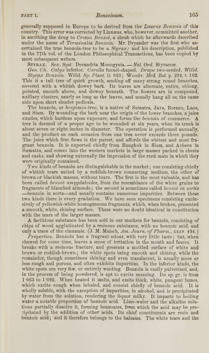 generally supposed in Europe to be derived from the Laurus Benzoin of this country. This error was corrected by Linnaeus, who, however, committed another, in ascribing the drug to Croton Benzoe, a shrub which he afterwards described under the name of Terminalia Benzoin. Mr. Dryander was the first who as- certained the true benzoin-tree to be a Slyrax; and his description, published in the 77th vol. of the London Philosophical Transactions, has been copied by most subsequent writers. Styrax. Sex.Syst. Decandria Monogynia.— Nat. Ord. Styraceae. Gen. Gh. Calyx inferior. Corolla funnel-shaped. Drupe two-seeded. Willd. Styrax Benzoin. Willd. Sp. Plant, ii. 623; Woodv. Med. Bot. p. 294, t. 102. This is a tall tree of quick growth, sending off many strong round branches, covered with a whitish downy bark. Its leaves are alternate, entire, oblong, pointed, smooth above, and downy beneath. The flowers are in compound, axillary clusters, nearly as long as the leaves, and usually hang all on the same side upon short slender pedicels. The benzoin, or benjamin-tree, is a native of Sumatra, Java, Borneo, Laos, and Siam. By wounding the bark near the origin of the lower branches, a juice exudes, which hardens upon exposure, and forms the benzoin of commerce. A tree is deemed of a proper age to be wounded at six years, when its trunk is about seven or eight inches in diameter. The operation is performed annually, and the product on each occasion from one tree never exceeds three pounds. The juice which first flows is the purest, and affords the whitest and most fra- grant benzoin. It is exported chiefly from Bangkok in Siam, and Acheen in Sumatra, and comes into the western markets in large masses packed in chests and casks, and showing externally the impression of the reed mats in which they were originally contained. Two kinds of benzoin are distinguishable in the market; one consisting chiefly of whitish tears united by a reddish-brown connecting medium, the other of brown or blackish masses, without tears. The first is the most valuable, and has been called benzoe amygdaloides, from the resemblance of the white grains to fragments of blanched almonds; the second is sometimes called benzoe in sortis —benzoin in sorts—and usually contains numerous impurities. Between these two kinds there is every gradation. We have seen specimens consisting exclu- sively of yellowish-white homogeneous fragments, which, when broken, presented a smooth, white, shining surface. These were no doubt identical in constitution with the tears of the larger masses. A factitious substance has been sold in our markets for benzoin, consisting of chips of wood agglutinated by a resinous substance, with no benzoic acid, and only a trace of the cinnamic. (J. M. Maisch, Am. Journ. o/Pharm., xxxv. 494.) Properties. Benzoin has a fragrant odour, with very little taste; but, when chewed for some time, leaves a sense of irritation in the mouth and fauces. It breaks with a resinous fracture, and presents a mottled surface of white and brown or reddish-brown; the white spots being smooth and shining, while the remainder, though sometimes shining and even translucent, is usually more or less rough and porous, and often exhibits impurities. In the inferior kinds, the white spots are very few, or entirely wanting. Benzoin is easily pulverized, and, in the process of being powdered, is apt to excite sneezing. Its sp. gr. is from 10G3 to 1092. When heated it melts, and emits thick, white, pungent fumes, which excite cough when inhaled, and consist chiefly of benzoic acid. It is wholly soluble, with the exception of impurities, in alcohol, and is precipitated by water from the solution, rendering the liquor milky. It imparts to boiling water a notable proportion of benzoic acid. Lime-water and the alkaline solu- tions partially dissolve it, forming benzoates, from which the acid may be pre- 2ipitated by the addition of other acids. Its chief constituents are resin and benzoic acid; and it therefore belongs to the balsams. The white tears and the