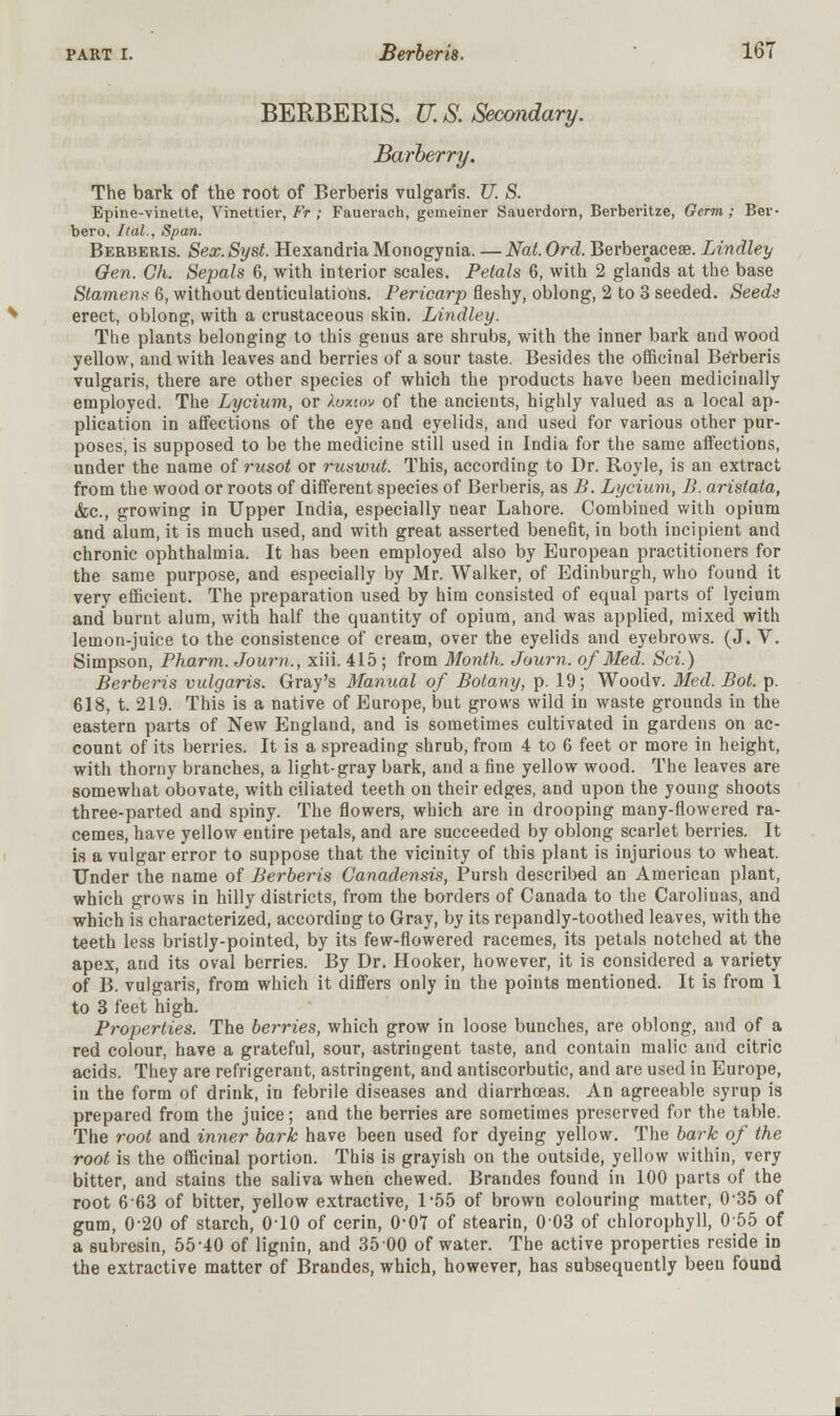 BERBERIS. U.S. Secondary. Barberry. The bark of the root of Berberis vulgaris. U. S. Epine-vinette, Vinettier, Ft ; Fauerach, gemeiner Sauerdorn, Berberitze, Germ ; Ber- ber o, Ital., Span. Berberis. Sex. Syst. Hexandria Monogynia. — Nat. Ord. Berberaceae. Lindley Gen. Gh. Sepals 6, with interior scales. Petals 6, with 2 glands at the base Stamens 6, without denticulations. Pericarp fleshy, oblong, 2 to 3 seeded. Seeda erect, oblong, with a crustaceous skin. Lindley. The plants belonging to this genus are shrubs, with the inner bark and wood yellow, and with leaves and berries of a sour taste. Besides the officinal Berberis vulgaris, there are other species of which the products have been medicinally employed. The Lycium, or luuov of the ancients, highly valued as a local ap- plication in affections of the eye and eyelids, and used for various other pur- poses, is supposed to be the medicine still used in India for the same affections, under the name of rusot or ruswut. This, according to Dr. Royle, is an extract from the wood or roots of different species of Berberis, as B. Lycium, B. aristata, &c, growing in Upper India, especially near Lahore. Combined with opium and alum, it is much used, and with great asserted benefit, in both incipient and chronic ophthalmia. It has been employed also by European practitioners for the same purpose, and especially by Mr. Walker, of Edinburgh, who found it very efficient. The preparation used by him consisted of equal parts of lycium and burnt alum, with half the quantity of opium, and was applied, mixed with lemon-juice to the consistence of cream, over the eyelids and eyebrows. (J. V. Simpson, Pharm. Joum., xiii. 415 ; from Month. Journ. of Med. Set.) Berberis vulgaris. Gray's Manual of Botany, p. 19; Woodv. Med. Bot. p. 618, t. 219. This is a native of Europe, but grows wild in waste grounds in the eastern parts of New England, and is sometimes cultivated in gardens on ac- count of its berries. It is a spreading shrub, from 4 to 6 feet or more in height, with thorny branches, a light-gray bark, and a fine yellow wood. The leaves are somewhat obovate, with ciliated teeth on their edges, and upon the young shoots three-parted and spiny. The flowers, which are in drooping many-flowered ra- cemes, have yellow entire petals, and are succeeded by oblong scarlet berries. It is a vulgar error to suppose that the vicinity of this plant is injurious to wheat. Under the name of Berberis Canadensis, Pursh described an American plant, which grows in hilly districts, from the borders of Canada to the Carolinas, and which is characterized, according to Gray, by its repandly-toothed leaves, with the teeth less bristly-pointed, by its few-flowered racemes, its petals notched at the apex, and its oval berries. By Dr. Hooker, however, it is considered a variety of B. vulgaris, from which it differs only in the points mentioned. It is from 1 to 3 feet high. Properties. The berries, which grow in loose bunches, are oblong, and of a red colour, have a grateful, sour, astringent taste, and contain malic and citric acids. They are refrigerant, astringent, and antiscorbutic, and are used in Europe, in the form of drink, in febrile diseases and diarrhoeas. An agreeable syrup is prepared from the juice; and the berries are sometimes preserved for the table. The root and inner bark have been used for dyeing yellow. The bark of the root is the officinal portion. This is grayish on the outside, yellow within, very bitter, and stains the saliva when chewed. Brandes found in 100 parts of the root 663 of bitter, yellow extractive, 1*56 of brown colouring matter, 0-35 of gum, 0-20 of starch, 0-10 of cerin, 0'0T of stearin, 003 of chlorophyll, 055 of a subresin, 55*40 of lignin, and 35 00 of water. The active properties reside in the extractive matter of Brandes, which, however, has subsequently been found