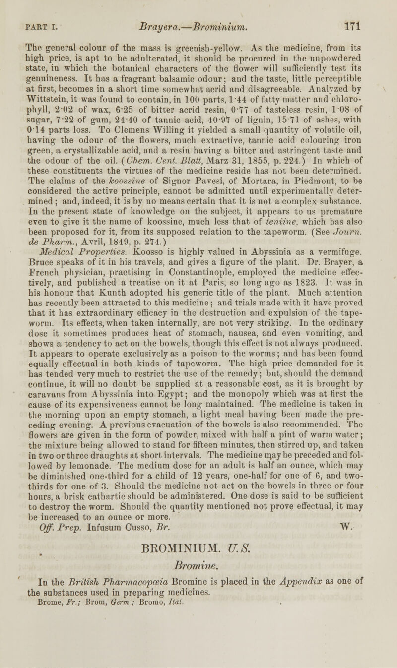 The general colour of the mass is greenish-yellow. As the medicine, from its high price, is apt to be adulterated, it should be procured in the unpowdered state, in which the botanical characters of the flower will sufficiently test its genuineness. It has a fragrant balsamic odour; and the taste, little perceptible at first, becomes in a short time somewhat acrid and disagreeable. Analyzed by Wittstein, it was found to contain, in 100 parts, 1-44 of fatty matter and chloro- phyll, 2-02 of wax, 6-25 of bitter acrid resin, 0-*77 of tasteless resin, 108 of sugar, 7'22 of gum, 2440 of tannic acid, 4097 of lignin, 1571 of ashes, with 014 parts loss. To Clemens Willing it yielded a small quantity of volatile oil, having the odour of the flowers, much extractive, tannic acid colouring iron green, a crystallizable acid, and a resin having a bitter and astringent taste and the odour of the oil. (Chem. Cent. Blatt, Marz 31, 1855, p. 224.) In which of these constituents the virtues of the medicine reside has not been determined. The claims of the koossine of Signor Pavesi, of Mortara, in Piedmont, to be considered the active principle, cannot be admitted until experimentally deter- mined ; and, indeed, it is by no means certain that it is not a complex substance. In the present state of knowledge on the subject, it appears to us premature even to give it the name of koossine, much less that of teniine, which has also been proposed for it, from its supposed relation to the tapeworm. (See Journ. de Pharm., Avril, 1849, p. 274.) Medical Properties. Koosso is highly valued in Abyssinia as a vermifuge. Bruce speaks of it in his travels, and gives a figure of the plant. Dr. Brayer, a French physician, practising in Constantinople, employed the medicine effec- tively, and published a treatise on it at Paris, so long ago as 1823. It was in his honour that Kunth adopted his generic title of the plant. Much attention has recently been attracted to this medicine; and trials made with it have proved that it has extraordinary efficacy in the destruction and expulsion of the tape- worm. Its effects, when taken internally, are not very striking. In the ordinary dose it sometimes produces heat of stomach, nausea, and even vomiting, and shows a tendency to act on the bowels, though this effect is not always produced. It appears to operate exclusively as a poison to the worms; and has been found equally effectual in both kinds of tapeworm. The high price demanded for it has tended very much to restrict the use of the remedy; but, should the demand continue, it will no doubt be supplied at a reasonable cost, as it is brought by caravans from Abyssinia into Egypt; and the monopoly which was at first the cause of its expensiveness cannot be long maintained. The medicine is taken in the morning upon an empty stomach, a light meal having been made the pre- ceding evening. A previous evacuation of the bowels is also recommended. The flowers are given in the form of powder, mixed with half a pint of warm water; the mixture being allowed to stand for fifteen minutes, then stirred up, and taken in two or three draughts at short intervals. The medicine iqay be preceded and fol- lowed by lemonade. The medium dose for an adult is half an ounce, which may be diminished one-third for a child of 12 years, one-half for one of 6, and two- thirds for one of 3. Should the medicine not act on the bowels in three or four hours, a brisk cathartic should be administered. One dose is said to be sufficient to destroy the worm. Should the quantity mentioned not prove effectual, it may be increased to an ounce or more. Off. Prep. Infusum Cusso, Br. W. BROMINIUM. U.S. Bromine. In the British Pharmacopoeia Bromine is placed in the Appendix as one of the substances used in preparing medicines. Brome, Ft.; Brom, Germ ; Bromo, Ital.