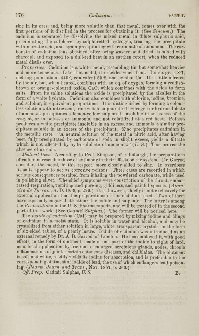 zinc in its ores, and, being more volatile than that metal, comes over with the first portions of it distilled in the process for obtaining it. (See Zincum.) The cadmium is separated by dissolving the mixed metal in dilute sulphuric acid, precipitating the sulphuret by sulphuretted hydrogen, treating the precipitate with muriatic acid, and again precipitating with carbonate of ammonia. The car- bonate of cadmium thus obtained, after being washed and dried, is mixed with charcoal, and exposed to a dull-red heat in an earthen retort, when the reduced metal distils over. Properties. Cadmium is a white metal, resembling tin, but somewhat heavier and more tenacious. Like that metal, it crackles when bent. Its sp. gr. is 8*7, melting point about 440°, equivalent 55'8, and symbol Ca. It is little affected by the air, but, when heated, combines with an eq. of oxygen, forming a reddish- brown or orange-coloured oxide, CaO, which combines with the acids to form salts. From its saline solutions the oxide is precipitated by the alkalies in the form of a white hydrate. Cadmium also combines with chlorine, iodine, bromine, and sulphur, in equivalent proportions. It is distinguished by forming a colour- less solution with nitric acid, from which sulphuretted hydrogen or hydrosulphate of ammonia precipitates a lemon-yellow sulphuret, insoluble in an excess of the reagent, or in potassa or ammonia, and not volatilized at a red heat. Potassa produces a white precipitate insoluble in an excess, and ammonia a similar pre- cipitate soluble iu an excess of the precipitant. Zinc precipitates cadmium in the metallic state. A neutral solution of the metal in nitric acid, after having been fully precipitated by carbonate of soda in slight excess, yields a filtrate which is not affected by hydrosulphate of ammonia. (U. S.) This proves the absence of arsenic. Medical Uses. According to Prof. Simpson, of Edinburgh, the preparations of cadmium resemble those of antimony in their effects on the system. Dr. Garrod considers the metal, in this respect, more closely allied to zinc. In overdoses its salts appear to act as corrosive poisons. Three cases are recorded in which serious consequences resulted from inhaling the powdered carbonate, while used in polishing silver. The chief symptoms were constriction of the throat, embar- rassed respiration, vomiting and purging, giddiness, and painful spasms. (Annu- aire de Therap., A. D. 1859, p. 229.) It is, however, chiefly if not exclusively for external application that the preparations of this metal are used. Two of them have especially engaged attention; the iodide and sulphate. The latter is among the Preparations in the U. S. Pharmacopoeia, and will be treated of in the second part of this work. (See Cadmii Sulphas.) The former will be noticed here. The iodide of cadmium (Cal) may be prepared by mixing iodine and filings of cadmium in a moist state. It is soluble in water and alcohol, and may be crystallized from either solution in large, white, transparent crystals, in the form of six-sided tables, of a pearly lustre. Iodide of cadmium was introduced as an external remedy by Dr. A. B. Garrod, of London. He has employed it, with good effects, in the form of ointment, made of one part of the iodide to eight of lard, as a local application by friction to enlarged scrofulous glands, nodes, chronic inflammations of joints, certain cutaneous diseases, and chilblains. The ointment is soft and white, readily yields its iodine for absorption, and is preferable to the corresponding ointment of iodide of lead, the use of which endangers lead poison- ing. (Pharm. Journ. and Trans., Nov. 1857, p. 260.) Off Prep. Cadmii Sulphas, U. S. B.