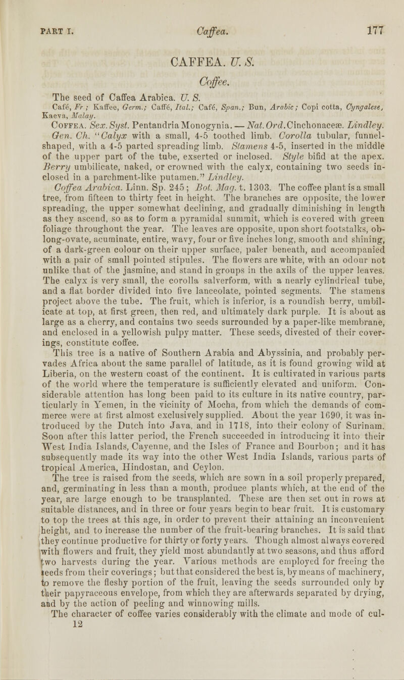 CAFFEA. U. S. Coffee. The seed of Caffea Arabica. U. S. Cafe.JP/-; Kaffee, Germ.; Caffg, Ital.; Cafe, Span.; Bun, Arabic; Copi cotta, Cyngalese, Kaeva, Malay. Coffea. Sex.Syst. PentandriaMonogynia.— Nat.Ord.Cinchonaceae. Lindley. Gen. Ch. Calyx with a small, 4-5 toothed limb. Corolla tubular, funnel- shaped, with a 4-5 parted spreading limb. Stamens 4-5, inserted in the middle of the upper part of the tube, exserted or inclosed. Style bifid at the apex. Berry umbilicate, naked, or crowned with the calyx, containing two seeds in- closed in a parchment-like putamen. Lindley. Coffea Arabica. Linn. Sp. 245; Bot. Mag. t. 1303. The coffee plant is a small tree, from fifteen to thirty feet in height. The branches are opposite, the lower spreading, the upper somewhat declining, and gradually diminishing in length as they ascend, so as to form a pyramidal summit, which is covered with green foliage throughout the year. The leaves are opposite, upon short footstalks, ob- long-ovate, acuminate, entire, wavy, four or five inches long, smooth and shining, of a dark-green colour on their upper surface, paler beneath, and accompanied with a pair of small pointed stipules. The flowers are white, with an odour not unlike that of the jasmine, and stand in groups in the axils of the upper leaves. The calyx is very small, the corolla salverform, with a nearly cylindrical tube, and a flat border divided into five lanceolate, pointed segments. The stamens project above the tube. The fruit, which is inferior, is a roundish berry, umbil- icate at top, at first green, then red, and ultimately dark purple. It is about as large as a cherry, and contains two seeds surrounded by a paper-like membrane, and enclosed in a yellowish pulpy matter. These seeds, divested of their cover- ings, constitute coffee. This tree is a native of Southern Arabia and Abyssinia, and probably per- vades Africa about the same parallel of latitude, as it is found growing wild at Liberia, on the western coast of the continent. It is cultivated in various parts of the world where the temperature is sufficiently elevated and uniform. Con- siderable attention has long been paid to its culture in its native country, par- ticularly in Yemen, in the vicinity of Mocha, from which the demands of com- merce were at first almost exclusively supplied. About the year 1690, it was in- troduced by the Dutch into Java, and in 1718, into their colony of Surinam. Soon after this latter period, the French succeeded in introducing it into their West India Islands, Cayenne, and the Isles of France and Bourbon; and it has subsequently made its way into the other West India Islands, various parts of tropical America, Hindostan, and Ceylon. The tree is raised from the seeds, which are sown in a soil properly prepared, and, germinating in less than a month, produce plants which, at the end of the year, are large enough to be transplanted. These are then set out in rows at suitable distances, and in three or four years begin to bear fruit. It is customary to top the trees at this age, in order to prevent their attaining an inconvenient height, and to increase the number of the fruit-bearing branches. It is said that they continue productive for thirty or forty years. Though almost always covered with flowers and fruit, they yield most abundantly at two seasons, and thus afford two harvests during the year. Various methods are employed for freeing the ieeds from their covei'ings; but that considered the best is, by means of machinery, to remove the fleshy portion of the fruit, leaving the seeds surrounded only by their papyraceous envelope, from which they are afterwards separated by drying, and by the action of peeling and winnowing mills. The character of coffee varies considerably with the climate and mode of cul- 12