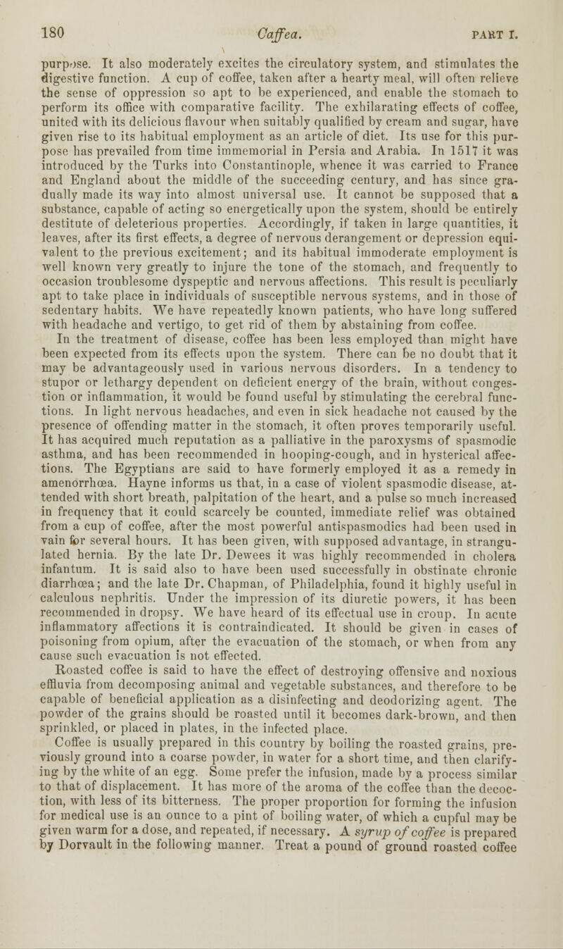 purpose. It also moderately excites the circulatory system, and stimulates the digestive function. A cup of coffee, taken after a hearty meal, will often relieve the sense of oppression so apt to be experienced, and enable the stomach to perform its office with comparative facility. The exhilarating effects of coffee, united with its delicious flavour when suitably qualified by cream and sugar, have given rise to its habitual employment as an article of diet. Its use for this pur- pose has prevailed from time immemorial in Persia and Arabia. In 1517 it was introduced by the Turks into Constantinople, whence it was carried to France and England about the middle of the succeeding century, and has since gra- dually made its way into almost universal use. It cannot be supposed that a substance, capable of acting so energetically upon the system, should be entirely destitute of deleterious properties. Accordingly, if taken in large quantities, it leaves, after its first effects, a degree of nervous derangement or depression equi- valent to the previous excitement; and its habitual immoderate employment is well known very greatly to injure the tone of the stomach, and frequently to occasion troublesome dyspeptic and nervous affections. This result is peculiarly apt to take place in individuals of susceptible nervous systems, and in those of sedentary habits. We have repeatedly known patients, who have long suffered with headache and vertigo, to get rid of them by abstaining from coffee. In the treatment of disease, coffee has been less employed than might have been expected from its effects upon the system. There can be no doubt that it may be advantageously used in various nervous disorders. In a tendency to stupor or lethargy dependent on deficient energy of the brain, without conges- tion or inflammation, it would be found useful by stimulating the cerebral func- tions. In light nervous headaches, and even in sick headache not caused by the presence of offending matter in the stomach, it often proves temporarily useful. It has acquired much reputation as a palliative in the paroxysms of spasmodic asthma, and has been recommended in hooping-cough, and in hysterical affec- tions. The Egyptians are said to have formerly employed it as a remedy in amenorrhcea. Hayne informs us that, in a case of violent spasmodic disease, at- tended with short breath, palpitation of the heart, and a pulse so much increased in frequency that it could scarcely be counted, immediate relief was obtained from a cup of coffee, after the most powerful antispasmodics had been used in vain for several hours. It has been given, with supposed advantage, in strangu- lated hernia. By the late Dr. Dewees it was highly recommended in cholera infantum. It is said also to have been used successfully in obstinate chronic diarrhoea; and the late Dr. Chapman, of Philadelphia, found it highly useful in calculous nephritis. Under the impression of its diuretic powers, it has been recommended in dropsy. We have heard of its effectual use in croup. In acute inflammatory affections it is contraindicated. It should be given in cases of poisoning from opium, after the evacuation of the stomach, or when from any cause such evacuation is not effected. Roasted coffee is said to have the effect of destroying offensive and noxious effluvia from decomposing animal and vegetable substances, and therefore to be capable of beneficial application as a disinfecting and deodorizing agent. The powder of the grains should be roasted until it becomes dark-brown, and then sprinkled, or placed in plates, in the infected place. Coffee is usually prepared in this country by boiling the roasted grains, pre- viously ground into a coarse powder, in water for a short time, and then clarify- ing by the white of an egg. Some prefer the infusion, made by a process similar to that of displacement. It has more of the aroma of the coffee than the decoc- tion, with less of its bitterness. The proper proportion for forming the infusion for medical use is an ounce to a pint of boiling water, of which a cupful may be given warm for a dose, and repeated, if necessary. A syrup of coffee is prepared by Dorvault in the following manner. Treat a pound of ground roasted coffee