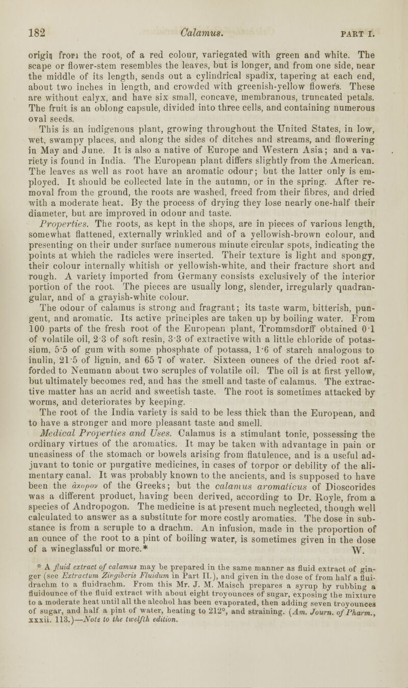origin from the root, of a red colour, variegated with green and white. The scape or flower-stem resembles the leaves, but is longer, and from one side, near the middle of its length, sends out a cylindrical spadix, tapering at each end, about two inches in length, and crowded with greenish-yellow flower's. These are without calyx, and have six small, concave, membranous, truncated petals. The fruit is an oblong capsule, divided into three cells, and containing numerous oval seeds. This is an indigenous plant, growing throughout the United States, in low, wet, swampy places, and along the sides of ditches and streams, and flowering in May and June. It is also a native of Europe and Western Asia; and a va- riety is found in India. The European plant differs slightly from the American. The leaves as well as root have an aromatic odour; but the latter only is em- ployed. It should be collected late in the autumn, or in the spring. After re- moval from the ground, the roots are washed, freed from their fibres, and dried with a moderate heat. By the process of drying they lose nearly one-half their diameter, but are improved in odour and taste. Properties. The roots, as kept in the shops, are in pieces of various length, somewhat flattened, externally wrinkled and of a yellowish-brown colour, and presenting on their under surface numerous minute circular spots, indicating the points at which the radicles were inserted. Their texture is light and spongy, their colour internally whitish or yellowish-white, and their fracture short and rough. A variety imported from Germany consists exclusively of the interior portion of the root. The pieces are usually long, slender, irregularly quadran- gular, and of a grayish-white colour. The odour of calamus is strong and fragrant; its taste warm, bitterish, pun- gent, and aromatic. Its active principles are taken up by boiling water. From 100 parts of the fresh root of the European plant, Trommsdorff obtained 01 of volatile oil, 23 of soft resin, 33 of extractive with a little chloride of potas- sium. 55 of gum with some phosphate of potassa, 1*6 of starch analogous to inulin, 21 5 of lignin, and 65 T of water. Sixteen ounces of the dried root af- forded to Neumann about two scruples of volatile oil. The oil is at first yellow, but ultimately becomes red, and has the smell and taste of calamus. The extrac- tive matter has an acrid and sweetish taste. The root is sometimes attacked by worms, and deteriorates by keeping. The root of the India variety is said to be less thick than the European, and to have a stronger and more pleasant taste and smell. Medical Properties and Uses. Calamus is a stimulant tonic, possessing the ordinary virtues of the aromatics. It may be taken with advantage in pain or uneasiness of the stomach or bowels arising from flatulence, and is a useful ad- juvant to tonic or purgative medicines, in cases of torpor or debility of the ali- mentary canal. It was probably known to the ancients, and is supposed to have been the dxopov of the Greeks; but the calamus aromalicus of Dioscorides was a different product, having been derived, according to Dr. Royle, from a species of Andropogon. The medicine is at present much neglected, though well calculated to answer as a substitute for more costly aromatics. The dose in sub- stance is from a scruple to a drachm. An infusion, made in the proportion of an ounce of the root to a pint of boiling water, is sometimes given in the dose of a wineglassful or more.* W\ * A fluid extract of calamus may be prepared in the same manner as fluid extract of gin- ger (see Extractum Zwgibcris Fluidum in Part II.), and given in the dose of from half a flui- draehm to a fluidrachm. From this Mr. J. M. Maisch prepares a syrup by rubbing a fluidounce of the fluid extract with about eight troyounces of sugar, exposing the mixture to a moderate heat until all the alcohol has been evaporated, then adding seven troyounces of sugar, and half a pint of water, heating to 212°, and straining. [Am. Journ. of Pharm., xxxii. 113.)—Note to the twelfth edition.