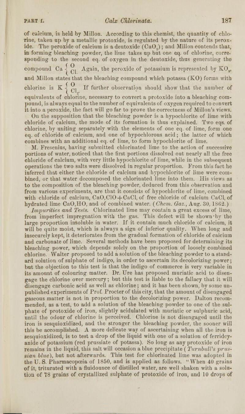 of calcium, is held by Millon. According to this chemist, the quantity of chlo- rine, taken up by a metallic protoxide, is regulated by the nature of its perox- ide. The peroxide of calcium is a deutoxide (Ca02); and Millon contends that, in forming bleaching powder, the lime takes up but one eq. of chlorine, corre- sponding to the second eq. of oxygen in the deutoxide, thus generating the compound Ca •< p. Again, the peroxide of potassium is represented by K03, and Millon states that the bleaching compound which potassa (KO) forms with chlorine is K -] p. If further observation should show that the number of equivalents of chlorine, necessary to convert a protoxide into a bleaching com- pound, is always equal to the number of equivalents of oxygen required to convert it into a peroxide, the fact will go far to prove the correctness of Millon's views. On the supposition that the bleaching powder is a hypochlorite of lime with chloride of calcium, the mode of its formation is thus explained. Two eqs. of chlorine, by uniting separately with the elements of one eq. of lime, form one eq. of chloride of calcium, and one of hypochlorous acid; the latter of which combines with an additional eq. of lime, to form hypochlorite of lime. M. Fresenius, having submitted chlorinated lime to the action of successive portions of water, noticed that the first portions dissolved out nearly all the free chloride of calcium, with very little hypochlorite of lime, while in the subsequent operations the two salts were dissolved in regular proportion. From this fact he inferred that either the chloride of calcium and hypochlorite of lime were com- bined, or that water decomposed the chlorinated lime into them. His views as to the composition of the bleaching powder, deduced from this observation and from various experiments, are that it consists of hypochlorite of lime, combined with chloride of calcium, CaO.ClO-f-CaCl, of free chloride of calcium CaCl, of hydrated lime CaO,HO, and of combined water. (Ghem. Gaz., Aug. 30, 1862.) Impurities and Tests. Chlorinated lime may contain a great excess of lime, from imperfect impregnation with the gas. This defect will be shown by the large proportion insoluble in water. If it contain much chloride of calcium, it will be quite moist, which is always a sign of inferior quality. When long and insecurely kept, it deteriorates from the gradual formation of chloride of calcium and carbonate of lime. Several methods have been proposed for determining its bleaching power, which depends solely on the proportion of loosely combined chlorine. Walter proposed to add a solution of the bleaching powder to a stand- ard solution of sulphate of indigo, in order to ascertain its decolorizing power; but the objection to this test is that the indigo of commerce is very variable in its amount of colouring matter. Dr. Ure has proposed muriatic acid to disen- gage the chlorine over mercury; but this test is liable to the fallacy that it will disengage carbonic acid as well as chlorine; and it has been shown, by some un- published experiments of Prof. Procter of this city, that the amount of disengaged gaseous matter is not in proportion to the decolorizing power. Dalton recom- mended, as a test, to add a solution of the bleaching powder to one of the sul- phate of protoxide of iron, slightly acidulated with muriatic or sulphuric acid, until the odour of chlorine is perceived. Chlorine is not disengaged until the iron is sesquioxidized, and the stronger the bleaching powder, the sooner will this be accomplished. A more delicate way of ascertaining when all the iron is sesquioxidized, is to test a drop of the liquid with one of a solution of ferridcy- anide of potassium (red prussiate of potassa). So long as any protoxide of iron remains in the liquid, this salt will occasion a blue precipitate ( TurnbuWs prus- sian blue), but not afterwards. This test for chlorinated lime was adopted in the U. S. Pharmacopoeia of 1850, and is applied as follows. When 40 grains of it, triturated with a fluidounce of distilled water, are well shaken with a solu- tion of 18 grains of crystallized sulphate of protoxide of iron, and 10 drops of