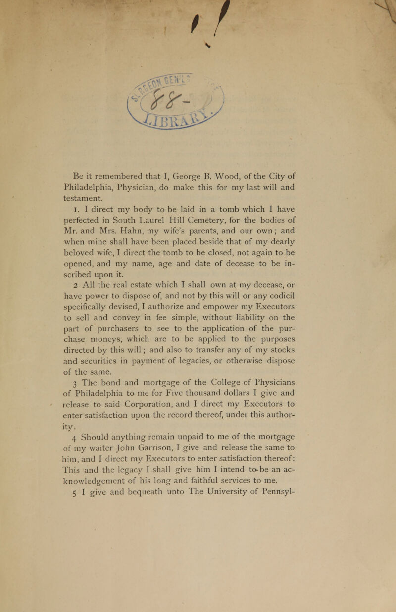 Philadelphia, Physician, do make this for my last will and testament. I. I direct my body to be laid in a tomb which I have perfected in South Laurel Hill Cemetery, for the bodies of Mr. and Mrs. Hahn, my wife's parents, and our own; and when mine shall have been placed beside that of my dearly beloved wife, I direct the tomb to be closed, not again to be opened, and my name, age and date of decease to be in- scribed upon it. 2 All the real estate which I shall own at my decease, or have power to dispose of, and not by this will or any codicil specifically devised, I authorize and empower my Executors to sell and convey in fee simple, without liability on the part of purchasers to see to the application of the pur- chase moneys, which are to be applied to the purposes directed by this will; and also to transfer any of my stocks and securities in payment of legacies, or otherwise dispose of the same. 3 The bond and mortgage of the College of Physicians of Philadelphia to me for Five thousand dollars I give and release to said Corporation, and I direct my Executors to enter satisfaction upon the record thereof, under this author- ity. 4 Should anything remain unpaid to me of the mortgage of my waiter John Garrison, I give and release the same to him, and I direct my Executors to enter satisfaction thereof: This and the legacy I shall give him I intend to-be an ac- knowledgement of his long and faithful services to me. 5 I give and bequeath unto The University of Pennsyl-