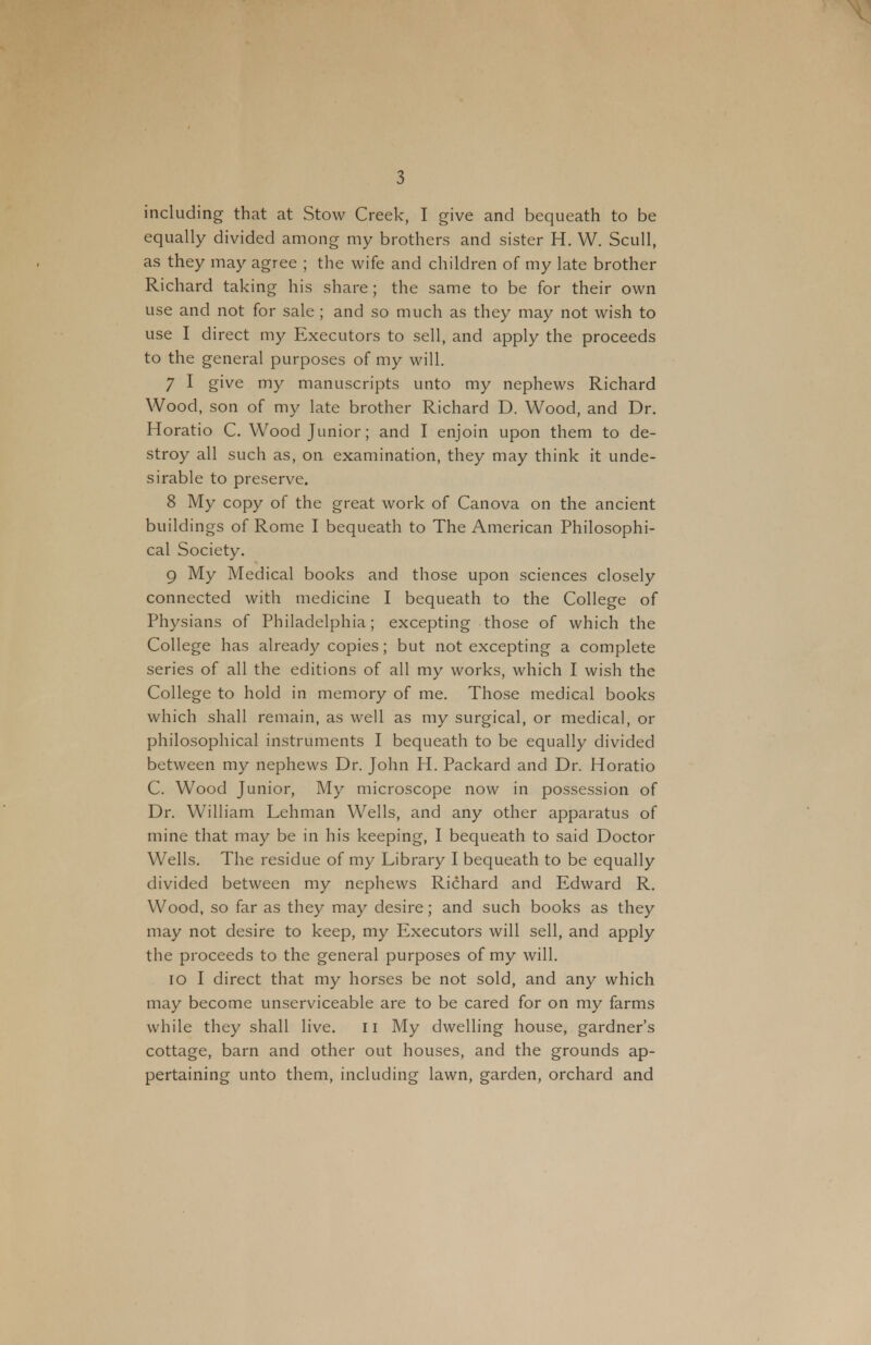 including that at Stow Creek, I give and bequeath to be equally divided among my brothers and sister H. W. Scull, as they may agree ; the wife and children of my late brother Richard taking his share; the same to be for their own use and not for sale ; and so much as they may not wish to use I direct my Executors to sell, and apply the proceeds to the general purposes of my will. 7 I give my manuscripts unto my nephews Richard Wood, son of my late brother Richard D. Wood, and Dr. Horatio C. Wood Junior; and I enjoin upon them to de- stroy all such as, on examination, they may think it unde- sirable to preserve. 8 My copy of the great work of Canova on the ancient buildings of Rome I bequeath to The American Philosophi- cal Society. 9 My Medical books and those upon sciences closely connected with medicine I bequeath to the College of Physians of Philadelphia; excepting those of which the College has already copies; but not excepting a complete series of all the editions of all my works, which I wish the College to hold in memory of me. Those medical books which shall remain, as well as my surgical, or medical, or philosophical instruments I bequeath to be equally divided between my nephews Dr. John H. Packard and Dr. Horatio C. Wood Junior, My microscope now in possession of Dr. William Lehman Wells, and any other apparatus of mine that may be in his keeping, I bequeath to said Doctor Wells. The residue of my Library I bequeath to be equally divided between my nephews Richard and Edward R. Wood, so far as they may desire; and such books as they may not desire to keep, my Executors will sell, and apply the proceeds to the general purposes of my will. 10 I direct that my horses be not sold, and any which may become unserviceable are to be cared for on my farms while they shall live. ii My dwelling house, gardner's cottage, barn and other out houses, and the grounds ap- pertaining unto them, including lawn, garden, orchard and