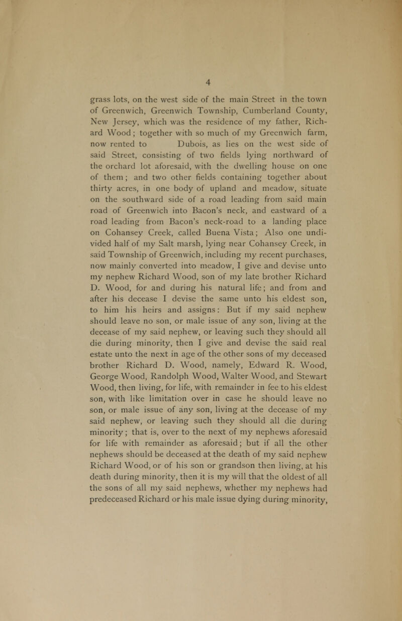 grass lots, on the west side of the main Street in the town of Greenwich, Greenwich Township, Cumberland County, New Jersey, which was the residence of my father, Rich- ard Wood; together with so much of my Greenwich farm, now rented to Dubois, as lies on the west side of said Street, consisting of two fields lying northward of the orchard lot aforesaid, with the dwelling house on one of them ; and two other fields containing together about thirty acres, in one body of upland and meadow, situate on the southward side of a road leading from said main road of Greenwich into Bacon's neck, and eastward of a road leading from Bacon's neck-road to a landing place on Cohansey Creek, called Buena Vista; Also one undi- vided half of my Salt marsh, lying near Cohansey Creek, in said Township of Greenwich, including my recent purchases, now mainly converted into meadow, I give and devise unto my nephew Richard Wood, son of my late brother Richard D. Wood, for and during his natural life; and from and after his decease I devise the same unto his eldest son, to him his heirs and assigns: But if my said nephew should leave no son, or male issue of any son, living at the decease of my said nephew, or leaving such they should all die during minority, then I give and devise the said real estate unto the next in age of the other sons of my deceased brother Richard D, Wood, namely, Edward R. Wood, George Wood, Randolph Wood, Walter Wood, and Stewart Wood, then living, for life, with remainder in fee to his eldest son, with like limitation over in case he should leave no son, or male issue of any son, living at the decease of my said nephew, or leaving such they should all die during minority; that is, over to the next of my nephews aforesaid for life with remainder as aforesaid; but if all the other nephews should be deceased at the death of my said nephew Richard Wood, or of his son or grandson then living, at his death during minority, then it is my will that the oldest of all the sons of all my said nephews, whether my nephews had predeceased Richard or his male issue dying during minority,