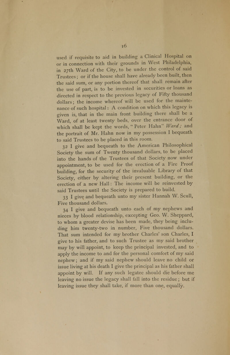 used if requisite to aid in building a Clinical Hospital on or in connection with their grounds in West Philadelphia, in 27th Ward of the City, to be under the control of said Trustees ; or if the house shall have already been built, then the said sum, or any portion thereof that shall remain after the use of part, is to be invested in securities or loans as directed in respect to the previous legacy of Fifty thousand dollars; the income whereof will be used for the mainte- nance of such hospital: A condition on which this legacy is given is, that in the main front building there shall be a Ward, of at least twenty beds, over the entrance door of which shall be kept the words, Peter Hahn Ward; and the portrait of Mr. Hahn now in my possession I bequeath to said Trustees to be placed in this room. 32 I give and bequeath to the American Philosophical Society the sum of Twenty thousand dollars, to be placed into the hands of the Trustees of that Society now under appointment, to be used for the erection of a Fire Proof building, for the security of the invaluable Library of that Society, either by altering their present building, or the erection of a new Hall: The income will be reinvested by said Trustees until the Society is prepared to build. 33 I give and bequeath unto my sister Hannah W. Scull, Five thousand dollars. 34 I give and bequeath unto each of my nephews and nieces by blood relationship, excepting Geo. W. Sheppard, to whom a greater devise has been made, they being inclu- ding him twenty-two in number. Five thousand dollars. That sum intended for my brother Charles' son Charles, I give to his father, and to such Trustee as my said brother may by will appoint, to keep the principal invested, and to apply the income to and for the personal comfort of my said nephew; and if my said nephew should leave no child or issue living at his death I give the principal as his father shall appoint by will. If any such legatee should die before me leaving no issue the legacy shall fall into the residue; but if leaving issue they shall take, if more than one, equally.