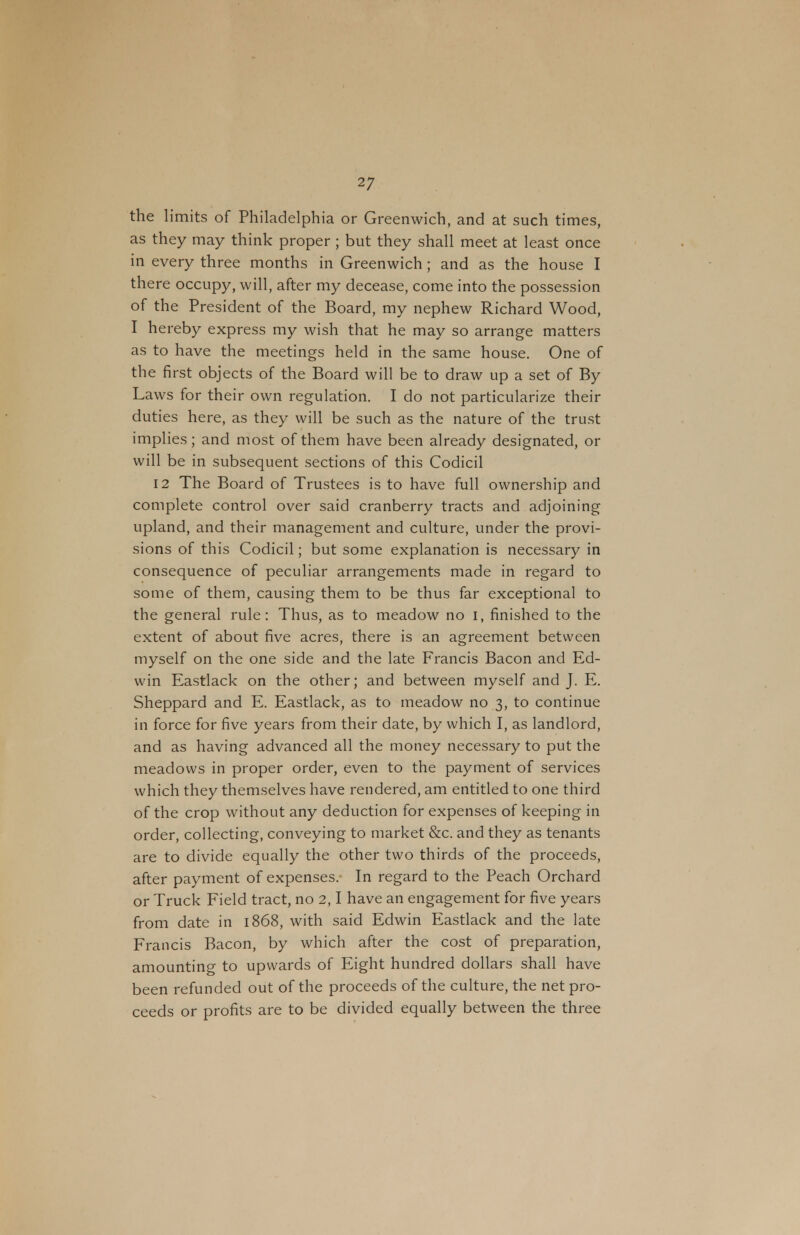 the limits of Philadelphia or Greenwich, and at such times, as they may think proper ; but they shall meet at least once in every three months in Greenwich; and as the house I there occupy, will, after my decease, come into the possession of the President of the Board, my nephew Richard Wood, I hereby express my wish that he may so arrange matters as to have the meetings held in the same house. One of the first objects of the Board will be to draw up a set of By Laws for their own regulation. I do not particularize their duties here, as they will be such as the nature of the trust implies; and most of them have been already designated, or will be in subsequent sections of this Codicil 12 The Board of Trustees is to have full ownership and complete control over said cranberry tracts and adjoining upland, and their management and culture, under the provi- sions of this Codicil; but some explanation is necessary in consequence of peculiar arrangements made in regard to some of them, causing them to be thus far exceptional to the general rule: Thus, as to meadow no i, finished to the extent of about five acres, there is an agreement between myself on the one side and the late Francis Bacon and Ed- win Eastlack on the other; and between myself and J. E. Sheppard and E. Eastlack, as to meadow no 3, to continue in force for five years from their date, by which I, as landlord, and as having advanced all the money necessary to put the meadows in proper order, even to the payment of services which they themselves have rendered, am entitled to one third of the crop without any deduction for expenses of keeping in order, collecting, conveying to market &c. and they as tenants are to divide equally the other two thirds of the proceeds, after payment of expenses.- In regard to the Peach Orchard or Truck Field tract, no 2,1 have an engagement for five years from date in 1868, with said Edwin Eastlack and the late Francis Bacon, by which after the cost of preparation, amounting to upwards of Eight hundred dollars shall have been refunded out of the proceeds of the culture, the net pro- ceeds or profits are to be divided equally between the three