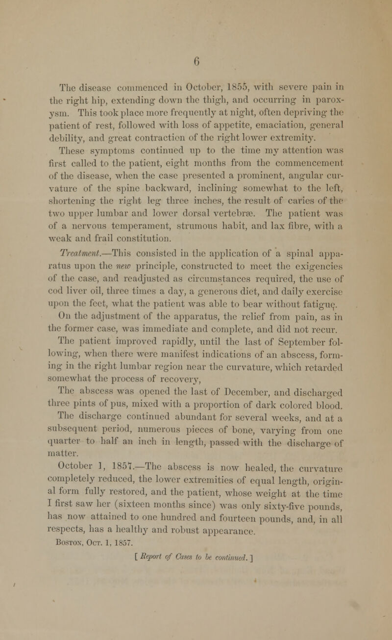 The disease commenced in October, L855, with severe pain in the right hip, extending down the thigh, and occurring in parox- ysm. This took place more frequently at night, often depriving the patient of rest, followed with loss of appetite, emaciation, general debility, and great contraction of the right lower extremity. These symptoms continued up to the time my attention was first called to the patient, eight months from the commencement of the disease, when the case presented a prominent, angular cur- vature of the spine backward, inclining somewhat to the left, shortening the right leg three inches, the result of caries of the two upper lumbar and lower dorsal vertebrae. The patient was of a nervous temperament, strumous habit, and lax fibre, with a weak and frail constitution. Treatment.—This consisted in the application of a spinal appa- ratus upon the new principle, constructed to meet the exigencies of the case, and readjusted as circumstances required, the use of • •od liver oil, three times a day, a generous diet, and daily exercise upon the feet, what the patient was able to bear without fatigue. 0]) the adjustment of the apparatus, the relief from pain, as in the former case, was immediate and complete, and did not recur. The patient improved rapidly, until the last of September fol- lowing, when there were manifest indications of an abscess, form- ing in the right lumbar region near the curvature, which retarded somewhat the process of recovery, The abscess was opened the last of December, and discharged three pints of pus, mixed with a proportion of dark colored blood. The discharge continued abundant for several weeks, and at a subsequent period, numerous pieces of bone, varying from one quarter to half an inch in length, passed with the discharge of matter. October ], 1857.—The abscess is now healed, the curvature completely reduced, the lower extremities of equal length, origin- al form fully restored, and the patient, whose weight at the time I first saw her (sixteen months since) Avas only sixty-five pounds, has now attained to one hundred and fourteen pounds, and, in all respects, has a healthy and robust appearance. Bostox, Oct. 1. 1857. [ Report of Cases to It continued. ]