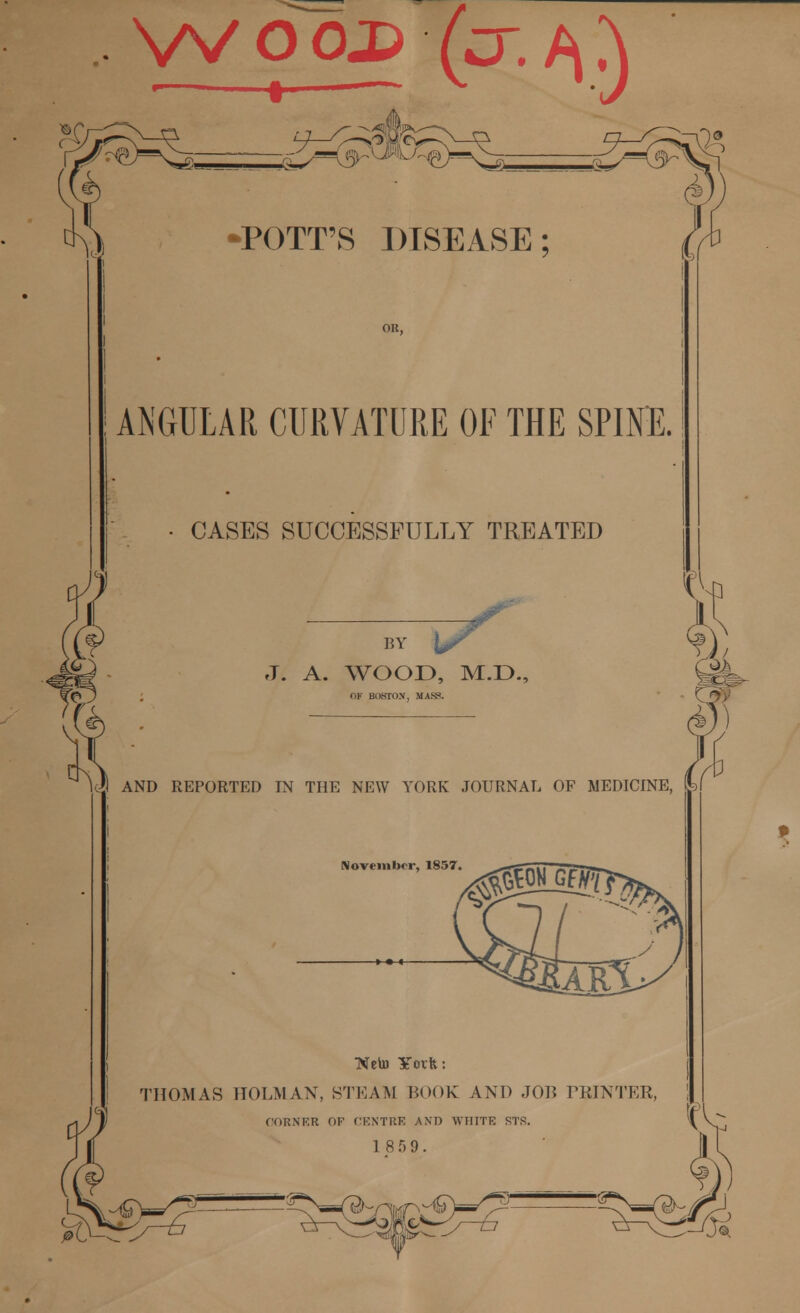 WO0j> fcr.^j) ANGULAR CURVATURE OF THE SPINE. • CASES SUCCESSFULLY TREATED BY T7 J. A. WOOD, M.D., OF BOSTON, MAW. AND REPORTED IN THE NEW YORK JOURNAL OF MEDICINE, November, 1857, M Well) ¥ovfc: THOMAS HOLM AN, STEAM LOOK AND JOR PRINTER, CORNER OF CENTRE AND WHITE STS. 18 5 9.