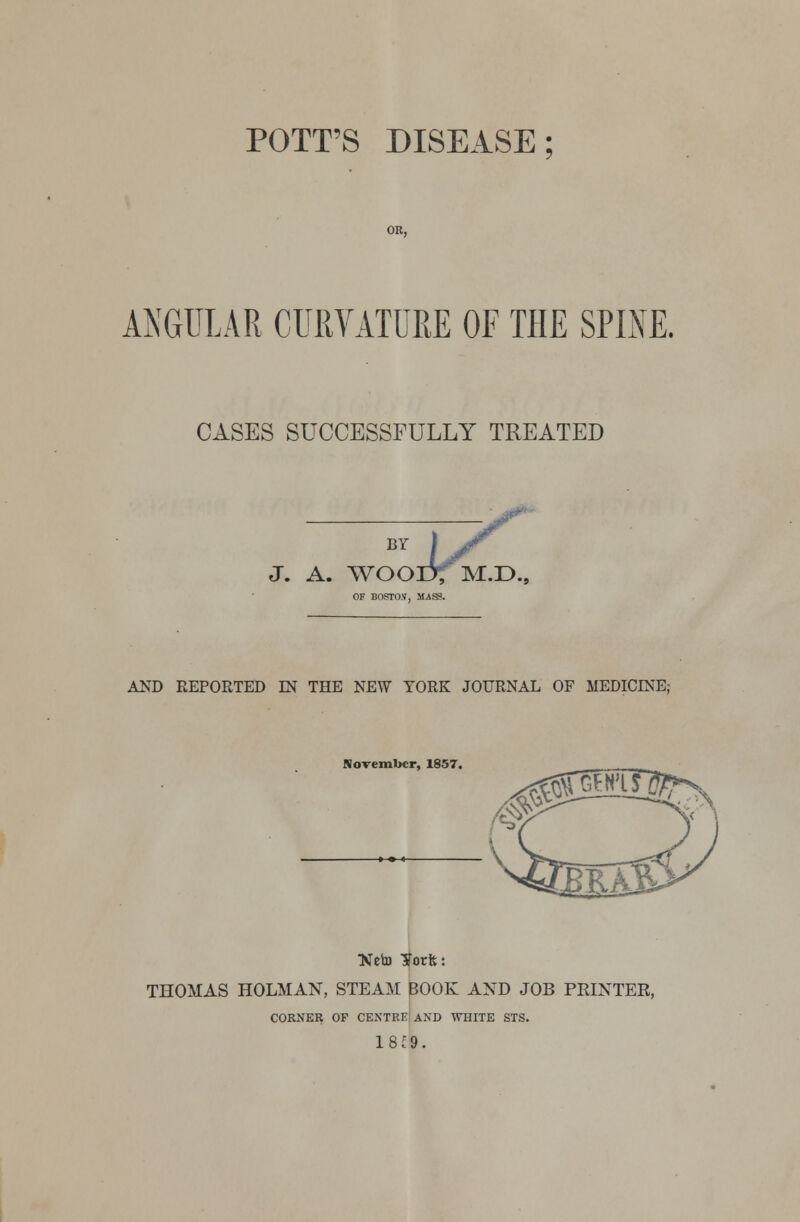 POTT'S DISEASE OR, ANGULAR CURVATURE OF THE SPINE. CASES SUCCESSFULLY TREATED BY J. A. WOOD; M.D OF BOSTO.V, MASS. AND REPORTED JN THE NEW YORK JOURNAL OF MEDICINE; November, 1857. Neb) ¥orfc: THOMAS HOLMAN, STEAM BOOK AND JOB PRINTER, CORNER OF CENTRE AND WHITE STS.