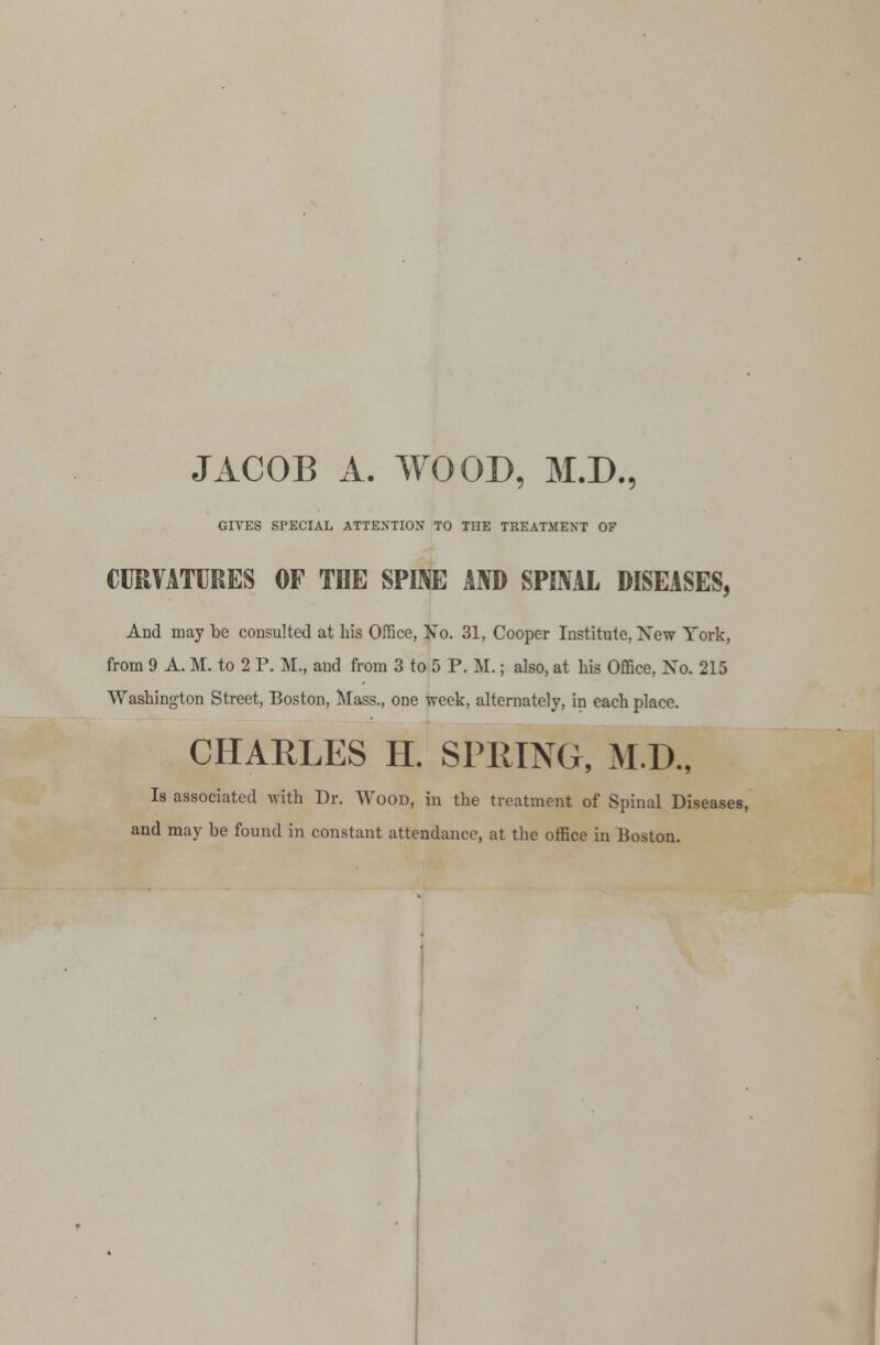 JACOB A. WOOD, M.D., GIVES SPECIAL ATTENTION TO TOE TREATMENT OF CURVATURES OF TOE SPINE AND SPINAL DISEASES, And may be consulted at bis Office, No. 31, Cooper Institute, New York, from 9 A. M. to 2 P. M., and from 3 to 5 P. M.; also, at his Office, Xo. 215 Washington Street, Boston, Mass., one week, alternately, in each place. CHARLES H. SPRING, M.D., Is associated with Dr. Wood, in the treatment of Spinal Diseases, and may be found in constant attendance, at the office in Boston.