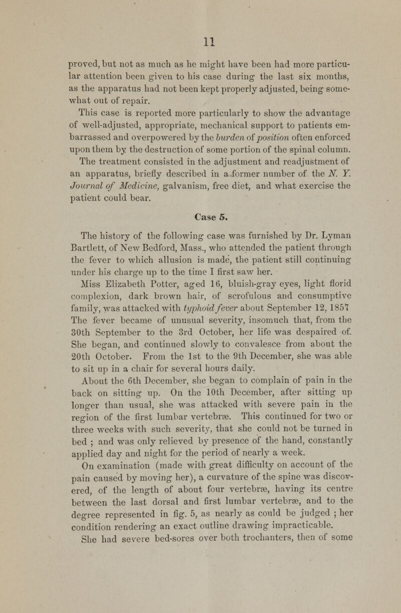 proved, but not as much as he might have been had more particu- lar attention been given to his case during the last six months, as the apparatus had not been kept properly adjusted, being some- what out of repair. This case is reported more particularly to show the advantage of well-adjusted, appropriate, mechanical support to patients em- barrassed and overpowered by the burden opposition often enforced upon them by the destruction of some portion of the spinal column. The treatment consisted in the adjustment and readjustment of an apparatus, briefly described in a.former number of the N. Y. Journal of Medicine, galvanism, free diet, and what exercise the patient could bear. Case 5. The history of the following case was furnished by Dr. Lyman Bartlett, of New Bedford, Mass., who attended the patient through the fever to which allusion is made, the patient still continuing under his charge up to the time I first saw her. Miss Elizabeth Potter, aged 16, bluish-gray eyes, light florid complexion, dark brown hair, of scrofulous and consumptive family, was attacked with typhoid fever about September 12, 1851 The fever became of unusual severity, insomuch that, from the 30th September to the 3rd October, her life was despaired of. She began, and continued slowly to convalesce from about the 20th October. From the 1st to the 9th December, she was able to sit up in a chair for several hours daily. About the 6th December, she began to complain of pain in the back on sitting up. On the 10th December, after sitting up longer than usual, she was attacked with severe pain in the region of the first lumbar vertebra?. This continued for two or three weeks with such severity, that she could not be turned in bed ; and was only relieved by presence of the hand, constantly applied day and night for the period of nearly a week. On examination (made with great difficulty on account of the pain caused by moving her), a curvature of the spine was discov- ered, of the length of about four vertebrae, having its centre between the last dorsal and first lumbar vertebras, and to the degree represented in fig. 5, as nearly as could be judged ; her condition rendering an exact outline drawing impracticable. She had severe bed-sores over both trochanters, then of some