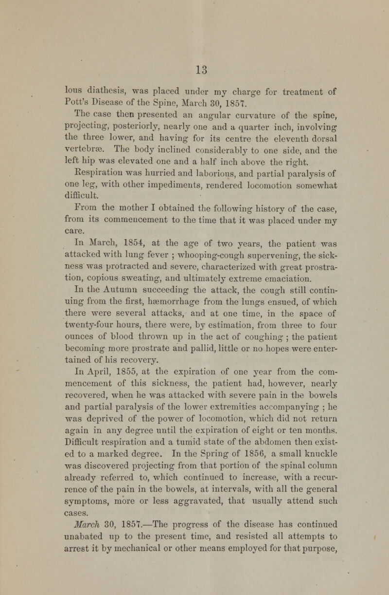 lous diathesis, was placed under my charge for treatment of Pott's Disease of the Spine, March 30, 1857. The case then presented an angular curvature of the spine, projecting, posteriorly, nearly one and a quarter inch, involving the three lower, and having for its centre the eleventh dorsal vertebras. The body inclined considerably to one side, and the left hip was elevated one and a half inch above the right. Respiration was hurried and laborious, and partial paralysis of one leg, with other impediments, rendered locomotion somewhat difficult. From the mother I obtained the following history of the case, from its commencement to the time that it was placed under my care. In March, 1854, at the age of two years, the patient was attacked with lung fever ; whooping-cough supervening, the sick- ness was protracted and severe, characterized with great prostra- tion, copious sweating, and ultimately extreme emaciation. In the Autumn succeeding the attack, the cough still contin- uing from the first, haemorrhage from the lungs ensued, of which there were several attacks, and at one time, in the space of twenty-four hours, there were, by estimation, from three to four ounces of blood thrown up in the act of coughing ; the patient becoming more prostrate and pallid, little or no hopes were enter- tained of his recovery. In April, 1855, at the expiration of one year from the com- mencement of this sickness, the patient had, however, nearly recovered, when he was attacked with severe pain in the bowels and partial paralysis of the lower extremities accompanying ; he was deprived of the power of locomotion, which did not return again in any degree until the expiration of eight or ten months. Difficult respiration and a tumid state of the abdomen then exist- ed to a marked degree. In the Spring of 1856, a small knuckle was discovered projecting from that portion of the spinal column already referred to, which continued to increase, with a recur- rence of the pain in the bowels, at intervals, with all the general symptoms, more or less aggravated, that usually attend such cases. March 30, 1851.—The progress of the disease has continued unabated up to the present time, and resisted all attempts to arrest it by mechanical or other means employed for that purpose,