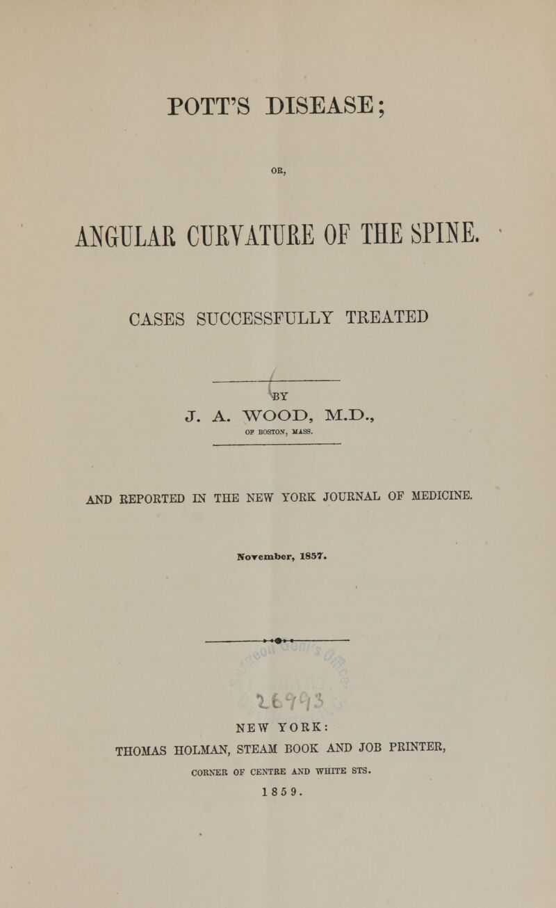 POTT'S DISEASE: ANGULAR CURVATURE OF THE SPINE. CASES SUCCESSFULLY TREATED BY J. A. WOOD, M.D., OP BOSTON, mass. AND REPORTED IN THE NEW YORK JOURNAL OF MEDICINE. November, 1857. U NEW YORK: THOMAS HOLMAN, STEAM BOOK AND JOB PRINTER, CORNER OF CENTRE AND WHITE STS. 1859.