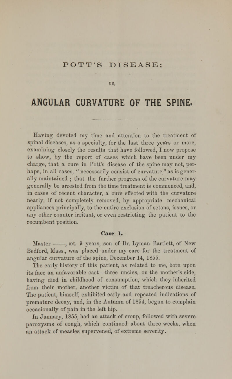 OR, ANGULAR CURVATURE OF THE SPINE. Having devoted my time and attention to the treatment of spinal diseases, as a specialty, for the last three years or more, examining closely the results that have followed, I now propose to show, by the report of cases which have been under my charge, that a cure in Pott's disease of the spine may not, per- haps, in all cases,  necessarily consist of curvature, as is gener- ally maintained ; that the further progress of the curvature may generally be arrested from the time treatment is commenced, and, in cases of recent character, a cure effected with the curvature nearly, if not completely removed, by appropriate mechanical appliances principally, to the entire exclusion of setons, issues, or any other counter irritant, or even restricting the patient to the recumbent position. Case 1. Master , set. 9 years, son of Dr. Lyman Bartlett, of New Bedford, Mass., was placed under my care for the treatment of angular curvature of the spine, December 14, 1855. The early history of this patient, as related to me, bore upon its face an unfavorable cast—three uncles, on the mother's side, having died in childhood of consumption, which they inherited from their mother, another victim of that treacherous disease. The patient, himself, exhibited early and repeated indications of premature decay, and, in the Autumn of 1854, began to complain occasionally of pain in the left hip. In January, 1855, had an attack of croup, followed with severe paroxysms of cough, which continued about three weeks, when an attack of measles supervened, of extreme severity.